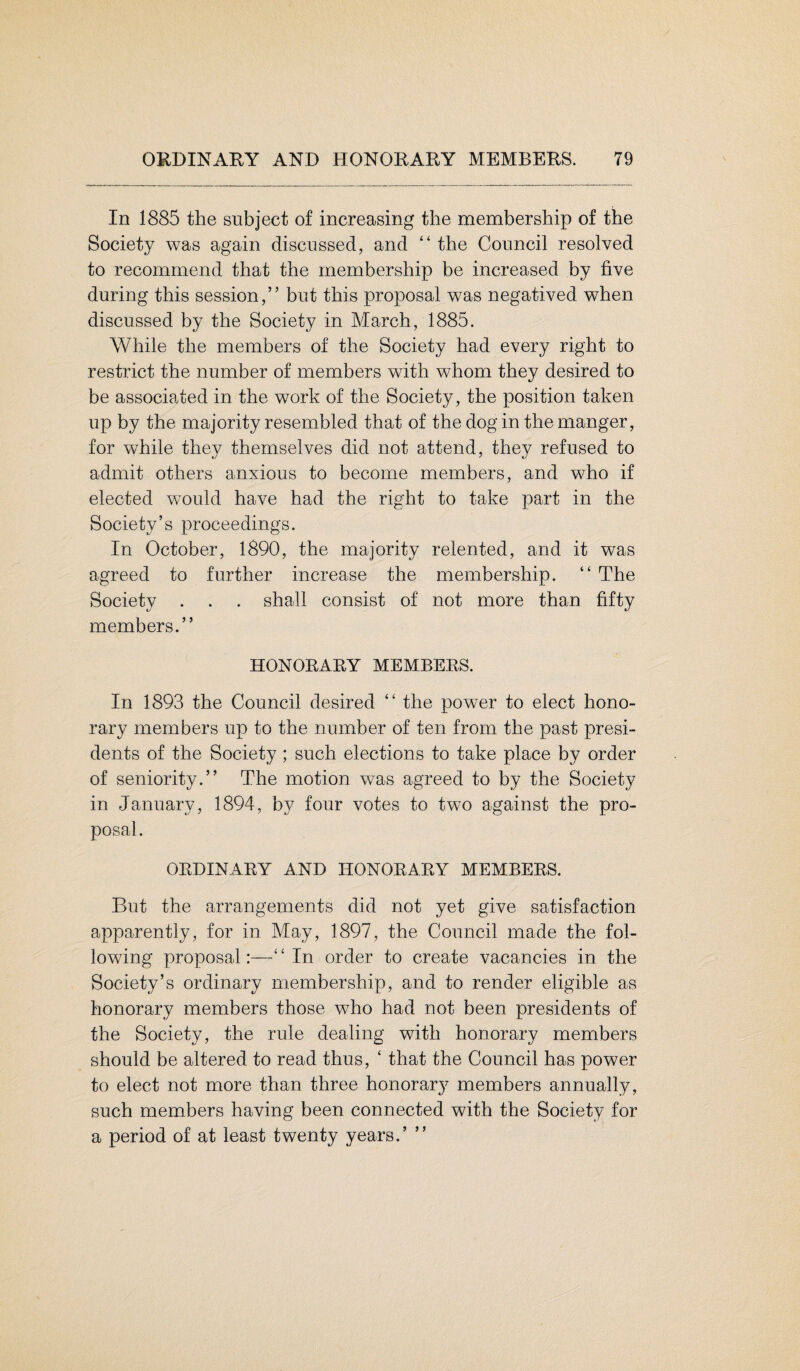 In 1885 the subject of increasing the membership of the Society was again discussed, and “ the Council resolved to recommend that the membership be increased by five during this session,” but this proposal was negatived when discussed by the Society in March, 1885. While the members of the Society had every right to restrict the number of members with whom they desired to be associated in the work of the Society, the position taken up by the majority resembled that of the dog in the manger, for while they themselves did not attend, they refused to admit others anxious to become members, and who if elected would have had the right to take part in the Society’s proceedings. In October, 1890, the majority relented, and it was agreed to further increase the membership. “ The Society . . . shall consist of not more than fifty members.” HONORARY MEMBERS. In 1893 the Council desired “ the power to elect hono¬ rary members up to the number of ten from the past presi¬ dents of the Society ; such elections to take place by order of seniority.” The motion was agreed to by the Society in January, 1894, by four votes to two against the pro¬ posal. ORDINARY AND HONORARY MEMBERS. But the arrangements did not yet give satisfaction apparently, for in May, 1897, the Council made the fol¬ lowing proposal:—“In order to create vacancies in the Society’s ordinary membership, and to render eligible as honorary members those who had not been presidents of the Society, the rule dealing with honorary members should be altered to read thus, ‘ that the Council has power to elect not more than three honorar}7 members annually, such members having been connected with the Society for a period of at least twenty years.’ ”