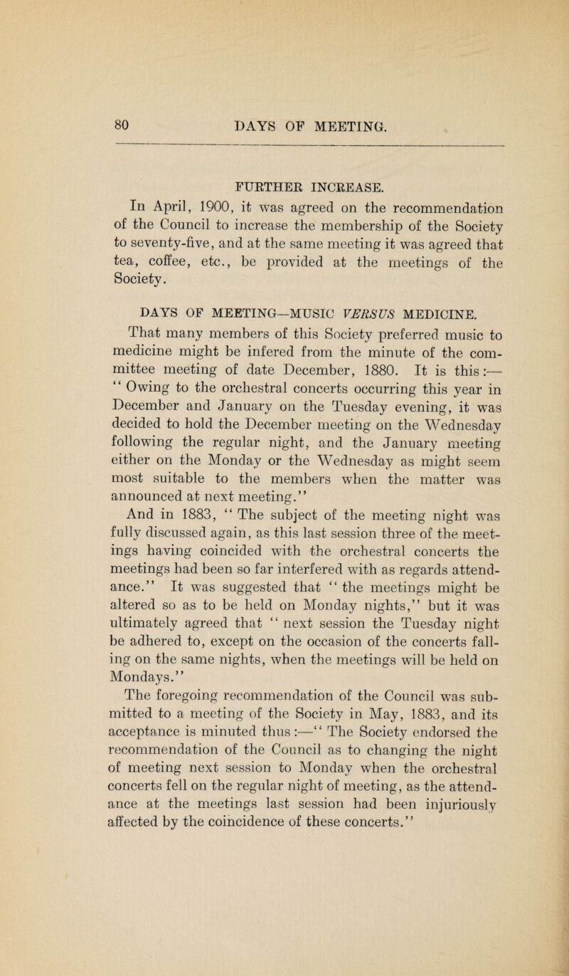 FURTHER INCREASE. In April, 1900, it was agreed on the recommendation of the Council to increase the membership of the Society to seventy-five, and at the same meeting it was agreed that tea, coffee, etc., be provided at the meetings of the Society. DAYS OF MEETING—MUSIC VERSUS MEDICINE. That many members of this Society preferred music to medicine might be infered from the minute of the com¬ mittee meeting of date December, 1880. It is this:— “ Owing to the orchestral concerts occurring this year in December and January on the Tuesday evening, it wTas decided to hold the December meeting on the Wednesday following the regular night, and the January meeting either on the Monday or the Wednesday as might seem most suitable to the members when the matter was announced at next meeting.” And in 1883, “ The subject of the meeting night was fully discussed again, as this last session three of the meet¬ ings having coincided with the orchestral concerts the meetings had been so far interfered with as regards attend¬ ance.” It was suggested that “ the meetings might be altered so as to be held on Monday nights,” but it wras ultimately agreed that “ next session the Tuesday night be adhered to, except on the occasion of the concerts fall¬ ing on the same nights, when the meetings will be held on Mondays.” The foregoing recommendation of the Council was sub¬ mitted to a meeting of the Society in May, 1883, and its acceptance is minuted thus “ The Society endorsed the recommendation of the Council as to changing the night of meeting next session to Monday when the orchestral concerts fell on the regular night of meeting, as the attend¬ ance at the meetings last session had been injuriously affected by the coincidence of these concerts.”