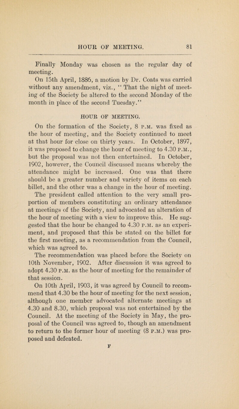 Finally Monday was chosen as the regular day of meeting. On 15th April, 1886, a motion by Dr. Coats was carried without any amendment, viz., “ That the night of meet¬ ing of the Society be altered to the second Monday of the month in place of the second Tuesday.” HOUR OF MEETING. On the formation of the Society, 8 p.m. was fixed as the hour of meeting, and the Society continued to meet at that hour for close on thirty years. In October, 1897, it was proposed to change the hour of meeting to 4.30 p.m., but the proposal was not then entertained. In October, 1902, however, the Council discussed means whereby the attendance might be increased. One was that there should be a greater number and variety of items on each billet, and the other was a change in the hour of meeting. The president called attention to the very small pro¬ portion of members constituting an ordinary attendance at meetings of the Society, and advocated an alteration of the hour of meeting with a view to improve this. He sug¬ gested that the hour be changed to 4.30 p.m. as an experi¬ ment, and proposed that this be stated on the billet for the first meeting, as a recommendation from the Council, which was agreed to. The recommendation was placed before the Society on 10th November, 1902. After discussion it was agreed to adopt 4.30 p.m. as the hour of meeting for the remainder of that session. On 10th April, 1903, it was agreed by Council to recom¬ mend that 4.30 be the hour of meeting for the next session, although one member advocated alternate meetings at 4.30 and 8.30, which proposal was not entertained by the Council. At the meeting of the Society in May, the pro¬ posal of the Council was agreed to, though an amendment to return to the former hour of meeting (8 p.m.) was pro¬ posed and defeated. F