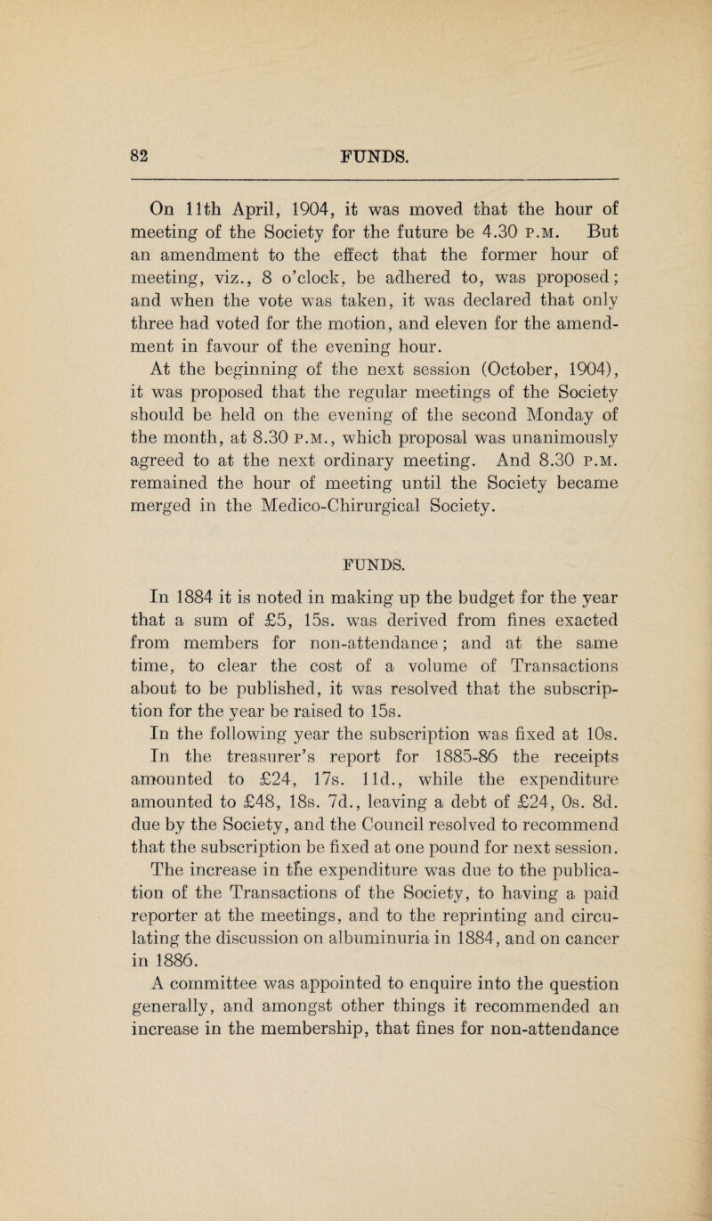 On 11th April, 1904, it was moved that the hour of meeting of the Society for the future be 4.30 p.m. But an amendment to the effect that the former hour of meeting, viz., 8 o’clock, be adhered to, was proposed; and when the vote was taken, it was declared that only three had voted for the motion, and eleven for the amend¬ ment in favour of the evening hour. At the beginning of the next session (October, 1904), it was proposed that the regular meetings of the Society should be held on the evening of the second Monday of the month, at 8.30 p.m., which proposal was unanimously agreed to at the next ordinary meeting. And 8.30 p.m. remained the hour of meeting until the Society became merged in the Medico-Chirurgical Society. FUNDS. In 1884 it is noted in making up the budget for the year that a sum of £5, 15s. was derived from fines exacted from members for non-attendance; and at the same time, to clear the cost of a volume of Transactions about to be published, it was resolved that the subscrip¬ tion for the year be raised to 15s. In the following year the subscription wTas fixed at 10s. In the treasurer’s report for 1885-86 the receipts amounted to £24, 17s. lid., while the expenditure amounted to £48, 18s. 7d., leaving a debt of £24, 0s. 8d. due by the Society, and the Council resolved to recommend that the subscription be fixed at one pound for next session. The increase in the expenditure was due to the publica¬ tion of the Transactions of the Society, to having a paid reporter at the meetings, and to the reprinting and circu¬ lating the discussion on albuminuria in 1884, and on cancer in 1886. A committee was appointed to enquire into the question generally, and amongst other things it recommended an increase in the membership, that fines for non-attendance