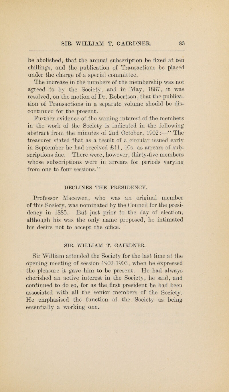 be abolished, that the annual subscription be fixed at ten shillings, and the publication of Transactions be placed under the charge of a special committee. The increase in the numbers of the membership was not agreed to by the Society, and in May, 1887, it was resolved, on the motion of Dr. Robertson, that the publica¬ tion of Transactions in a separate volume should be dis¬ continued for the present. Further evidence of the waning interest of the members in the work of the Society is indicated in the following abstract from the minutes of 2nd October, 1902 :—“ The treasurer stated that as a result of a circular issued early in September he had received £11, 10s. as arrears of sub¬ scriptions due. There were, however, thirty-five members whose subscriptions were in arrears for periods varying from one to four sessions.” DECLINES THE PRESIDENCY. Professor Macewen, who was an original member of this Society, was nominated by the Council for the presi¬ dency in 1885. But just prior to the day of election, although his was the only name proposed, he intimated his desire not to accept the office. SIR WILLIAM T. GAIRDNER. Sir William attended the Society for the last time at the opening meeting of session 1902-1903, when he expressed the pleasure it gave him to be present. He had always cherished an active interest in the Society, he said, and continued to do so, for as the first president he had been associated with all the senior members of the Society. He emphasised the function of the Society as being essentially a working one.