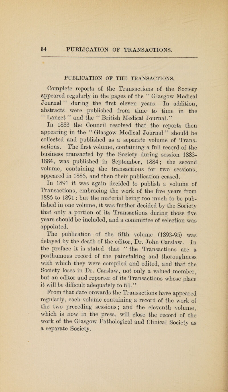 PUBLICATION OF THE TRANSACTIONS. Complete reports of the Transactions of the Society appeared regularly in the pages of the “ Glasgow Medical Journal ” during the first eleven years. In addition, abstracts were published from time to time in the “ Lancet ” and the “ British Medical Journal.” In 1883 the Council resolved that the reports then appearing in the “ Glasgow Medical Journal ” should be collected and published as a separate volume of Trans¬ actions. The first volume, containing a full record of the business transacted by the Society during session 1883- 1884, was published in September, 1884; the second volume, containing the transactions for two sessions, appeared in 1886, and then their publication ceased. In 1891 it was again decided to publish a volume of Transactions, embracing the work of the five years from 1886 to 1891; but the material being too much to be pub¬ lished in one volume, it was further decided by the Society that only a portion of its Transactions during those five years should be included, and a committee of selection was appointed. The publication of the fifth volume (1893-95) was delayed by the death of the editor, Dr. John Carslaw. In the preface it is stated that “ the Transactions are a posthumous record of the painstaking and thoroughness with which they were compiled and edited, and that the Society loses in Dr. Carslaw, not only a valued member, but an editor and reporter of its Transactions whose place it will be difficult adequately to fill.” From that date onwards the Transactions have appeared regularly, each volume containing a record of the work of the two preceding sessions; and the eleventh volume, which is now in the press, will close the record of the work of the Glasgow Pathological and Clinical Society as a separate Society.