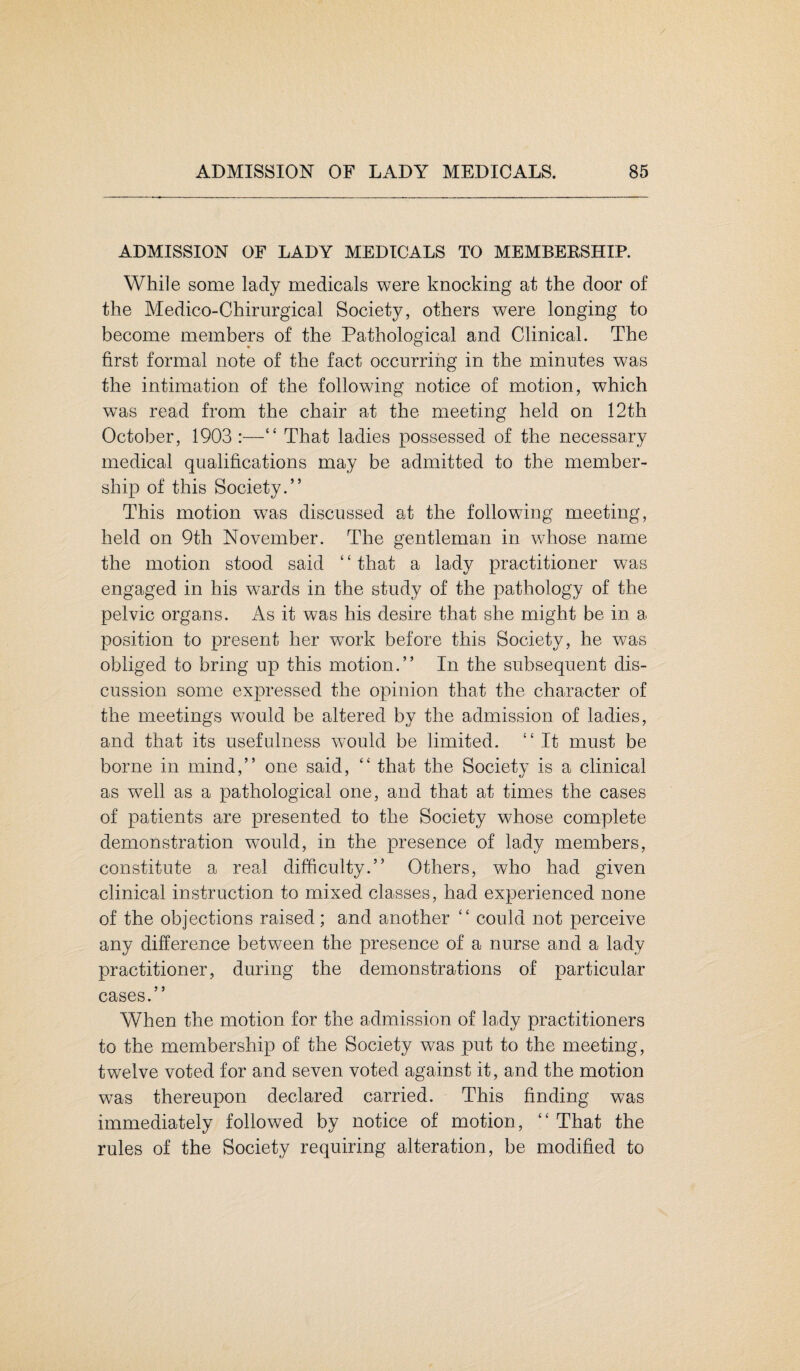 ADMISSION OF LADY MEDICALS TO MEMBERSHIP. While some lady medicals were knocking at the door of the Medico-Chirurgical Society, others were longing to become members of the Pathological and Clinical. The first formal note of the fact occurring in the minutes was the intimation of the following notice of motion, which was read from the chair at the meeting held on 12th October, 1903:—“ That ladies possessed of the necessary medical qualifications may be admitted to the member¬ ship of this Society.” This motion was discussed at the following meeting, held on 9th November. The gentleman in whose name the motion stood said ‘ ‘ that a lady practitioner was engaged in his wards in the study of the pathology of the pelvic organs. As it was his desire that she might be in a position to present her work before this Society, he was obliged to bring up this motion.” In the subsequent dis¬ cussion some expressed the opinion that the character of the meetings would be altered by the admission of ladies, and that its usefulness would be limited. “ It must be borne in mind,” one said, “ that the Society is a clinical as wTell as a pathological one, and that at times the cases of patients are presented to the Society whose complete demonstration would, in the presence of lady members, constitute a real difficulty.” Others, who had given clinical instruction to mixed classes, had experienced none of the objections raised; and another “ could not perceive any difference between the presence of a nurse and a lady practitioner, during the demonstrations of particular cases.” When the motion for the admission of lady practitioners to the membership of the Society was put to the meeting, twelve voted for and seven voted against it, and the motion was thereupon declared carried. This finding was immediately followed by notice of motion, “ That the rules of the Society requiring alteration, be modified to