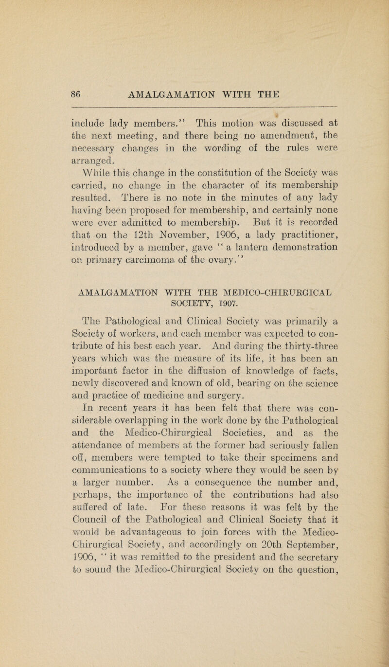 include lady members.” This motion was discussed at the next meeting, and there being no amendment, the necessary changes in the wording of the rules were arranged. While this change in the constitution of the Society was carried, no change in the character of its membership resulted. There is no note in the minutes of any lady having been proposed for membership, and certainly none were ever admitted to membership. But it is recorded that on the 12th November, 1906, a lady practitioner, introduced by a member, gave “ a lantern demonstration on primary carcimoma of the ovary.” AMALGAMATION WITH THE MEDICO-CHIRURGICAL SOCIETY, 1907. The Pathological and Clinical Society was primarily a Society of workers, and each member was expected to con¬ tribute of his best each year. And during the thirty-three years which was the measure of its life, it has been an important factor in the diffusion of knowledge of facts, newly discovered and known of old, bearing on the science and practice of medicine and surgery. In recent years it has been felt that there was con¬ siderable overlapping in the work done by the Pathological and the Medico-Chirurgical Societies, and as the attendance of members at the former had seriously fallen off, members were tempted to take their specimens and communications to a society where they would be seen by a larger number. As a consequence the number and, perhaps, the importance of the contributions had also suffered of late. For these reasons it was felt by the Council of the Pathological and Clinical Society that it would be advantageous to join forces with the Medico- Chirurgical Society, and accordingly on 20th September, 1906, “ it wTas remitted to the president and the secretary to sound the Medico-Chirurgical Society on the question,