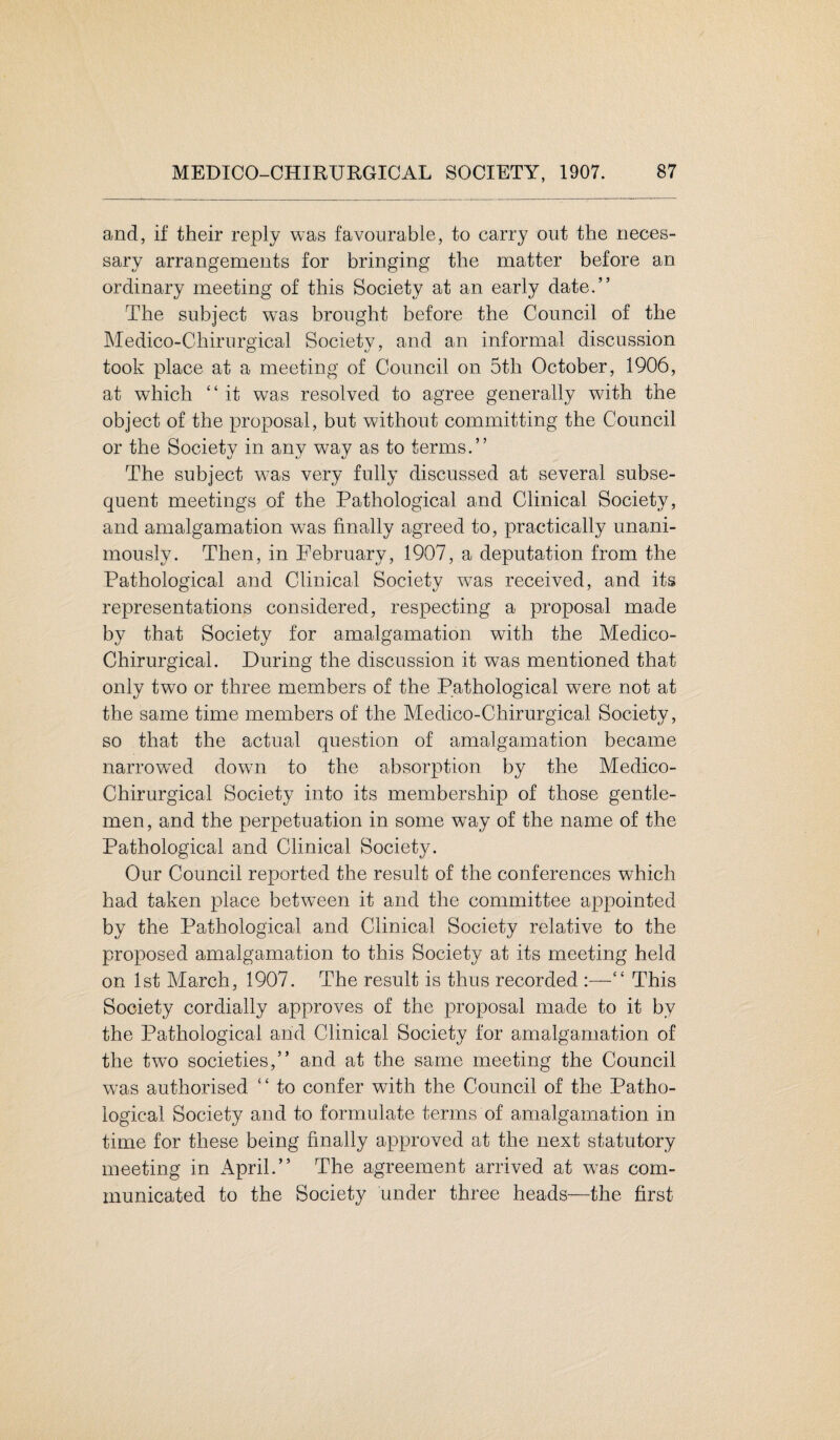 and, if their reply was favourable, to carry out the neces¬ sary arrangements for bringing the matter before an ordinary meeting of this Society at an early date.” The subject wTas brought before the Council of the Medico-Chirurgical Society, and an informal discussion took place at a meeting of Council on 5tli October, 1906, at which “ it was resolved to agree generally with the object of the proposal, but without committing the Council or the Society in any way as to terms.” The subject wTas very fully discussed at several subse¬ quent meetings of the Pathological and Clinical Society, and amalgamation w7as finally agreed to, practically unani¬ mously. Then, in February, 1907, a deputation from the Pathological and Clinical Society wTas received, and its representations considered, respecting a proposal made by that Society for amalgamation with the Medico- Chirurgical. During the discussion it was mentioned that only two or three members of the Pathological vrae not at the same time members of the Medico-Chirurgical Society, so that the actual question of amalgamation became narrowed down to the absorption by the Medico- Chirurgical Society into its membership of those gentle¬ men , and the perpetuation in some way of the name of the Pathological and Clinical Society. Our Council reported the result of the conferences which had taken place between it and the committee appointed by the Pathological and Clinical Society relative to the proposed amalgamation to this Society at its meeting held on 1st March, 1907. The result is thus recorded :—“ This Society cordially approves of the proposal made to it by the Pathological and Clinical Society for amalgamation of the two societies,” and at the same meeting the Council was authorised “ to confer with the Council of the Patho¬ logical Society and to formulate terms of amalgamation in time for these being finally approved at the next statutory meeting in April.” The agreement arrived at wTas com¬ municated to the Society under three heads—the first