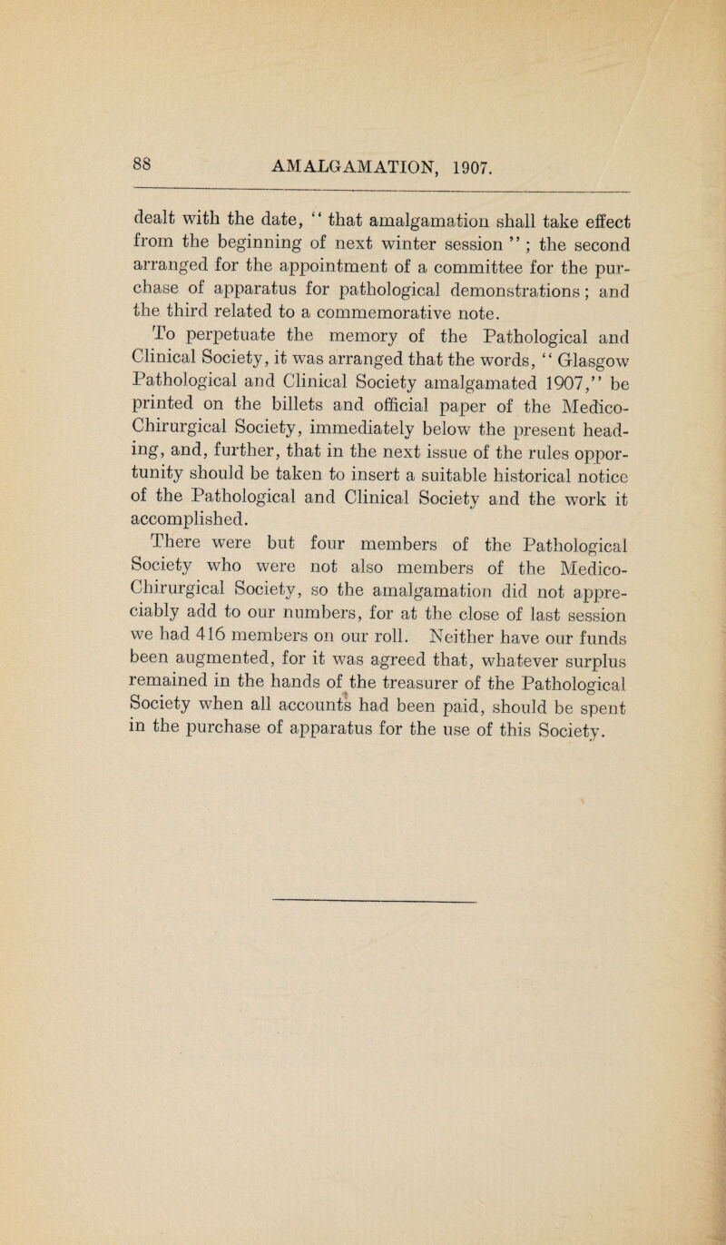 AMALGAMATION, 1907. dealt with the date, “ that amalgamation shall take effect from the beginning of next winter session ” ; the second arranged for the appointment of a committee for the pur¬ chase of apparatus for pathological demonstrations; and the third related to a commemorative note. To perpetuate the memory of the Pathological and Clinical Society, it was arranged that the words, “ Glasgow Pathological and Clinical Society amalgamated 1907,” be printed on the billets and official paper of the Medico- Chirurgical Society, immediately below the present head¬ ing, and, further, that in the next issue of the rules oppor¬ tunity should be taken to insert a suitable historical notice of the Pathological and Clinical Society and the work it accomplished. There were but four members of the Pathological Society who were not also members of the Medico- Chirurgical Society, so the amalgamation did not appre¬ ciably add to our numbers, for at the close of last session we had 416 members on our roll. Neither have our funds been augmented, for it was agreed that, whatever surplus remained in the hands of the treasurer of the Pathological Society when all accounts had been paid, should be spent in the purchase of apparatus for the use of this Society.