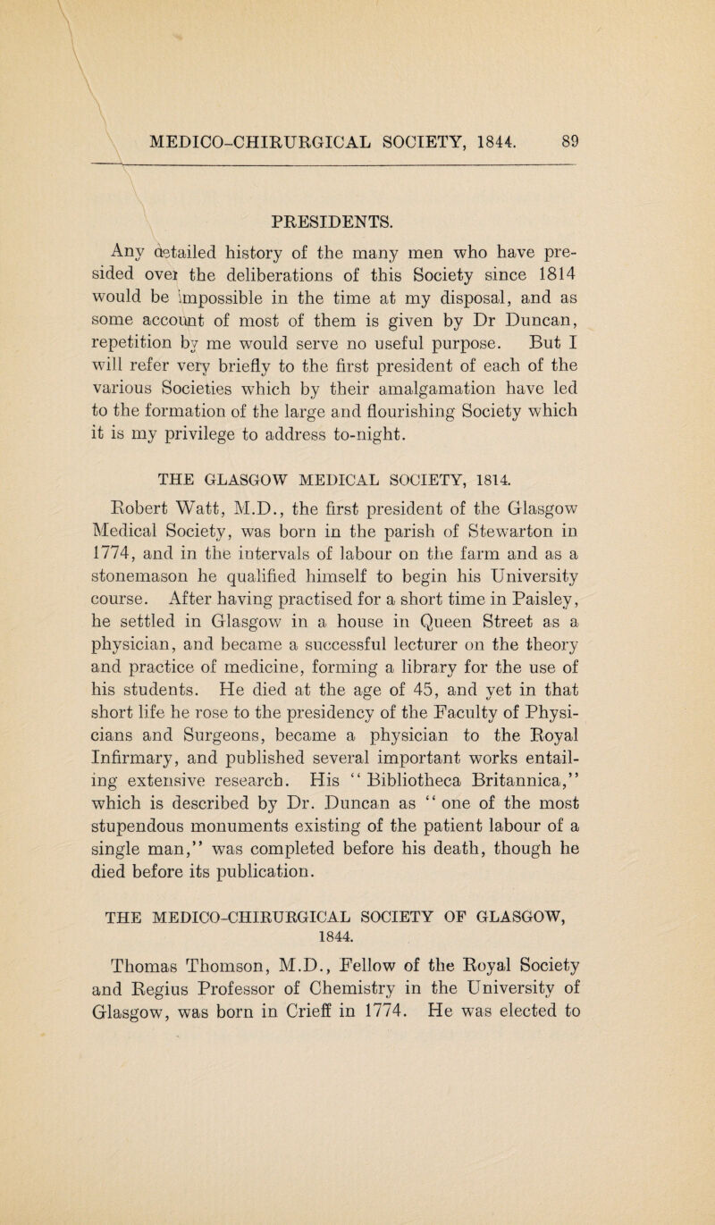 PRESIDENTS. Any detailed history of the many men who have pre¬ sided ovei the deliberations of this Society since 1814 would be impossible in the time at my disposal, and as some account of most of them is given by Dr Duncan, repetition by me would serve no useful purpose. But I will refer very briefly to the first president of each of the various Societies which by their amalgamation have led to the formation of the large and flourishing Society which it is my privilege to address to-night. THE GLASGOW MEDICAL SOCIETY, 1814. Robert Watt, M.D., the first president of the Glasgow Medical Society, was born in the parish of Stewarton in 1774, and in the intervals of labour on the farm and as a stonemason he qualified himself to begin his University course. After having practised for a short time in Paisley, he settled in Glasgow in a house in Queen Street as a physician, and became a successful lecturer on the theory and practice of medicine, forming a library for the use of his students. He died at the age of 45, and yet in that short life he rose to the presidency of the Faculty of Physi¬ cians and Surgeons, became a physician to the Royal Infirmary, and published several important works entail¬ ing extensive research. His “ Bibliotheca Britannica,” which is described by Dr. Duncan as “ one of the most stupendous monuments existing of the patient labour of a single man,” was completed before his death, though he died before its publication. THE MEDICO-CHIRURGICAL SOCIETY OF GLASGOW, 1844. Thomas Thomson, M.D., Fellow of the Royal Society and Regius Professor of Chemistry in the University of Glasgow, was born in Crieff in 1774. He was elected to