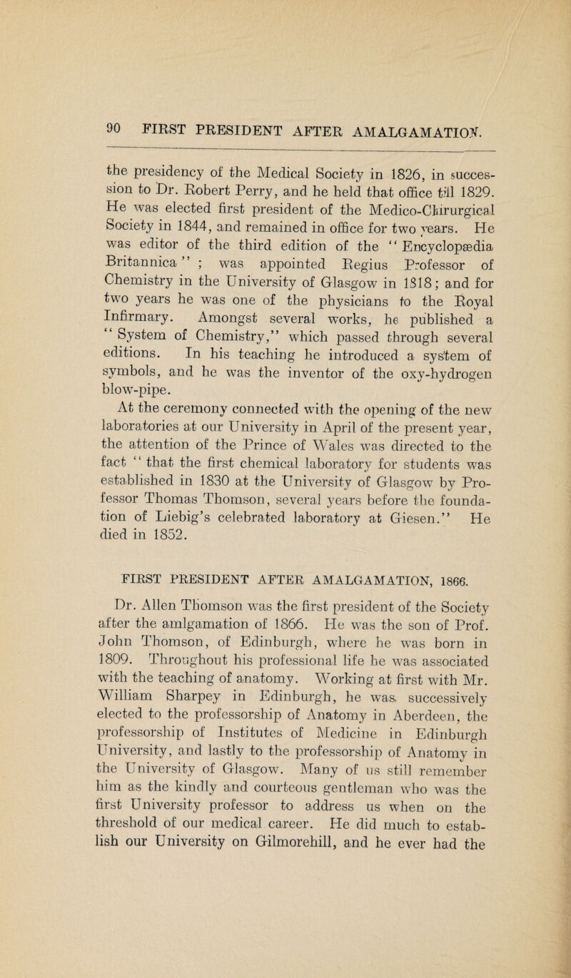 the presidency of the Medical Society in 1826, in succes¬ sion to Dr. Robert Perry, and he held that office till 1829. He was elected first president of the Medico-Clnrurgical Society in 1844, and remained in office for two years. He was editor of the third edition of the “ Encyclopaedia Britannica ” ; was appointed Regius Professor of Chemistry in the University of Glasgow in ISIS; and for two years he was one of the physicians to the Royal Infirmary. Amongst several works, he published a System of Chemistry,” which passed through several editions. In his teaching he introduced a system of symbols, and he was the inventor of the oxy-hydrogen blow-pipe. At the ceremony connected with the opening of the new laboratories at our University in April of the present year, the attention of the Prince of Wales was directed to the fact “ that the first chemical laboratory for students was established in 1830 at the University of Glasgow by Pro¬ fessor Thomas Thomson, several years before the founda¬ tion of Liebig’s celebrated laboratory at Giesen.” He died in 1852. FIRST PRESIDENT AFTER AMALGAMATION, 1866. Dr. Allen Thomson was the first president of the Society after the amlgamation of 1866. He was the son of Prof. John Thomson, of Edinburgh, where he was born in 1809. Throughout his professional life lie was associated with the teaching of anatomy. Working at first wdth Mr. William Sharpey in Edinburgh, he was, successively elected to the professorship of Anatomy in Aberdeen, the professorship of Institutes of Medicine in Edinburgh University, and lastly to the professorship of Anatomy in the University of Glasgow^ Many of us still remember him as the kindly and courteous gentleman who was the first University professor to address us when on the threshold of our medical career. He did much to estab¬ lish our University on Gilmorehill, and he ever had the
