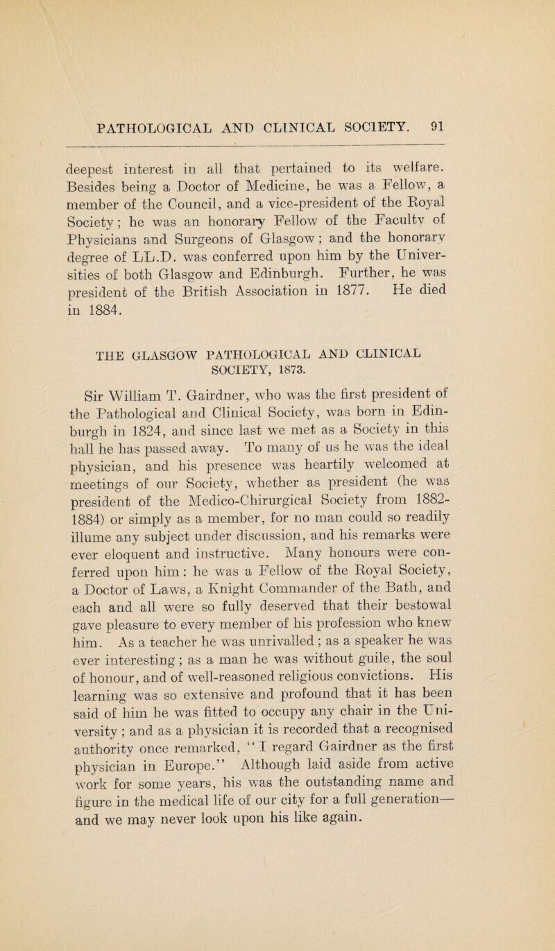 deepest interest in all that pertained to its welfare. Besides being a Doctor of Medicine, he wTa-s a Fellow, a member of the Council, and a vice-president of the Boyal Society; he was an honorary Fellow of the Faculty of Physicians and Surgeons of Glasgow; and the honorary degree of LL.D. was conferred upon him by the Univer¬ sities of both Glasgow and Edinburgh. Further, he was president of the British Association in 1877. He died in 1884. THE GLASGOW PATHOLOGICAL AND CLINICAL SOCIETY, 1873. Sir William T. Gairdner, who was the first president of the Pathological and Clinical Society, was born in Edin¬ burgh in 1824, and since last we met as a Society in this hall he has passed away. To many of us he was the ideal physician, and his presence was heartily welcomed at meetings of our Society, whether as president (he was president of the Medico-Chirurgical Society from 1882- 1884) or simply as a member, for no man could so readily illume any subject under discussion, and his remarks were ever eloquent and instructive. Many honours were con¬ ferred upon him : he was a Fellow of the Boyal Society, a Doctor of Laws, a Knight Commander of the Bath, and each and all were so fully deserved that their bestowal gave pleasure to every member of his profession who knew him. As a teacher he was unrivalled ; as a speaker he was ever interesting; as a man he was without guile, the soul of honour, and of well-reasoned religious convictions. His learning was so extensive and profound that it has been said of him he was fitted to occupy any chair in the Uni¬ versity ; and as a physician it is recorded that a recognised authority once remarked, “ I regard Gairdner as the first physician in Europe.” Although laid aside from active work for some years, his was the outstanding name and figure in the medical life of our city for a full generation— and we may never look upon his like again.