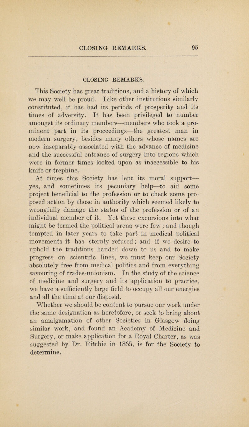 CLOSING REMARKS. This Society has great traditions, and a history of which we may well be proud. Like other institutions similarly constituted, it has had its periods of prosperity and its times of adversity. It has been privileged to number amongst its ordinary members—members who took a pro¬ minent part in its proceedings—the greatest man in modern surgery, besides many others whose names are now inseparably associated with the advance of medicine and the successful entrance of surgery into regions which were in former times looked upon as inaccessible to his knife or trephine. At times this Society has lent its moral support— yes, and sometimes its pecuniary help—to aid some project beneficial to the profession or to check some pro¬ posed action by those in authority which seemed likely to wrongfully damage the status of the profession or of an individual member of it. Yet these excursions into what might be termed the political arena were few; and though tempted in later years to take part in medical political movements it has sternlv refused: and if we desire to uphold the traditions handed down to us and to make progress on scientific lines, we must keep our Society absolutely free from medical politics and from everything savouring of trades-unionism. In the study of the science of medicine and surgery and its application to practice, we have a sufficiently large field to occupy all our energies and all the time at our disposal. Whether we should be content to pursue our work under the same designation as heretofore, or seek to bring about an amalgamation of other Societies in Glasgow doing similar work, and found an Academy of Medicine and Surgery, or make application for a Royal Charter, as was suggested by Dr. Ritchie in 1865, is for the Society to determine.