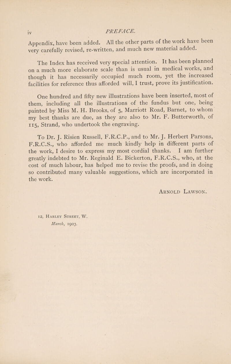 Appendix, have been added. All the other parts of the work have been very carefully revised, re-written, and much new mateiial added. The Index has received very special attention. It has been planned on a much more elaborate scale than is usual in medical works, and though it has necessarily occupied much room, yet the increased facilities for reference thus afforded will, I trust, prove its justification. One hundred and fifty new illustrations have been inserted, most of them, including all the illustrations of the fundus but one, being painted by Miss M. H. Brooks, of 5, Marriott Road, Barnet, to whom my best thanks are due, as they are also to Mr. F. Butterworth, of 115, Strand, who undertook the engraving. To Dr. J. Risien Russell, F.R.C.P., and to Mr. J. Herbert Parsons, F.R.C.S., who afforded me much kindly help in different parts of the work, I desire to express my most cordial thanks. I am further greatly indebted to Mr. Reginald E. Bickerton, F.R.C.S., who, at the cost of much labour, has helped me to revise the proofs, and in doing so contributed many valuable suggestions, which are incorporated in the work. Arnold Lawson. 12, Harley Street, W. March, 1903.