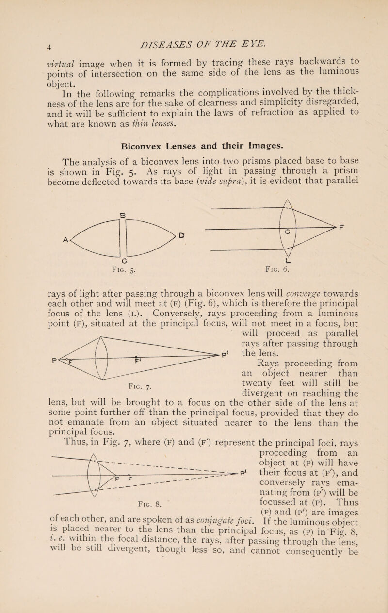 virtual image when it is formed by tracing these rays backwards to points of intersection on the same side of the lens as the luminous object. _ . In the following remarks the complications involved by the thick¬ ness of the lens are for the sake of clearness and simplicity disregarded, and it will be sufficient to explain the laws of refraction as applied to what are known as thin lenses. Biconvex Lenses and their Images. The analysis of a biconvex lens into two prisms placed base to base is shown in Fig. 5. As rays of light in passing through a prism become deflected towards its base (vide supra), it is evident that parallel B Fig. 6. F rays of light after passing through a biconvex lens will converge towards each other and will meet at (f) (Fig. 6), which is therefore the principal focus of the lens (l). Conversely, rays proceeding from a luminous point (f), situated at the principal focus, will not meet in a focus, but will proceed as parallel rays after passing through p! the lens. Rays proceeding from an object nearer than twenty feet will still be divergent on reaching the lens, but will be brought to a focus on the other side of the lens at some point further off than the principal focus, provided that they do not emanate from an object situated nearer to the lens than the principal focus. Thus, in Fig. 7, where (f) and (f') represent the principal foci, rays proceeding from an object at (p) will have 7 ~jz==^- p( their focus at (p'), and conversely rays ema¬ nating from (p') will be Fig. 8. focussed at (p). Thus r (p) and (p') are images 01 each othei, and are spoken of as conjugate foci. If the luminous object is placed nearer to the lens than the principal focus, as (p) in Fig. 8, ue within the focal distance, the rays, after passing through the lensi will be still divergent, though less so, and cannot consequently be