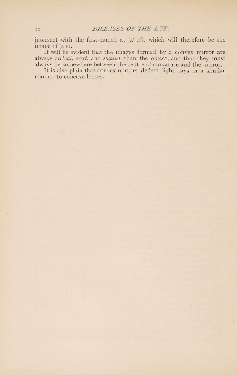 intersect with the first-named at (a' b'), which will therefore be the image of (a b). It will be evident that the images formed by a convex mirror are always virtual, erect, and smaller than the object, and that they must always lie somewhere between the centre of curvature and the mirror. It is also plain that convex mirrors deflect light rays in a similar manner to concave lenses.