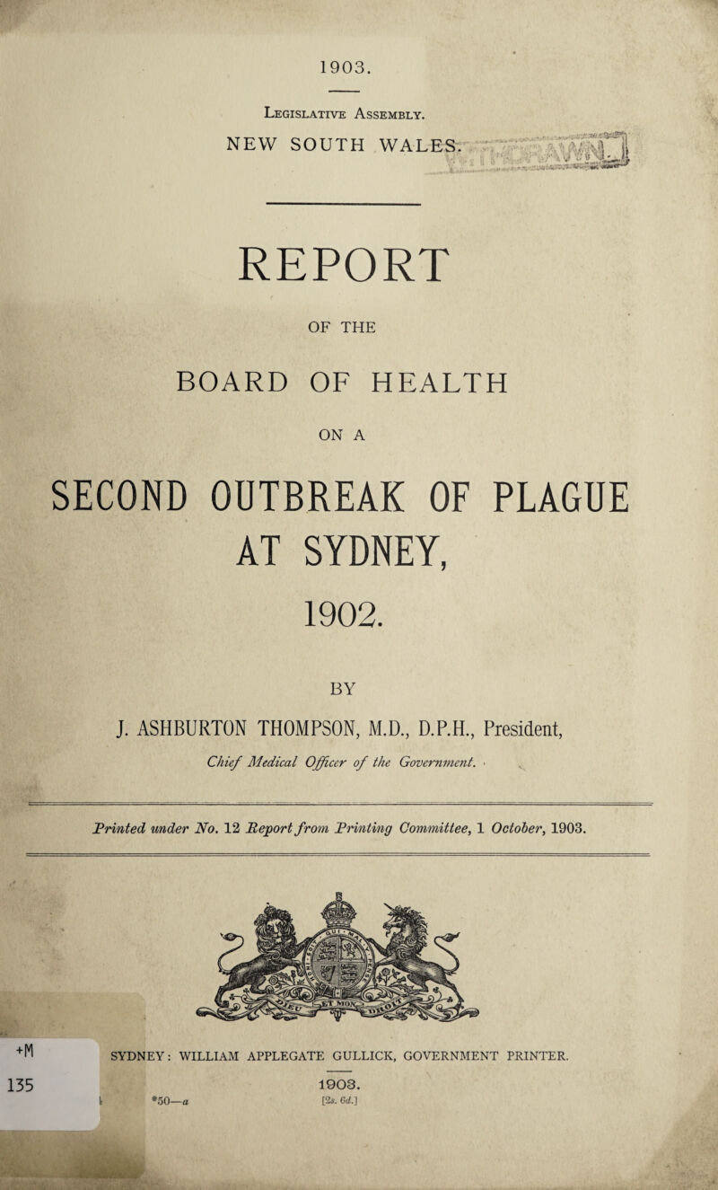 1903. Legislative Assembly. NEW SOUTH WALES . .. .. '; ; 5 .-.S i REPORT OF THE BOARD OF HEALTH ON A SECOND OUTBREAK OF PLAGUE AT SYDNEY, 1902. BY J. ASHBURTON THOMPSON, M.D, D.P.H, President, Chief Medical Officer of the Government. • Printed under No. 12 Report from Printing Committee, 1 October, 1903. SYDNEY: WILLIAM APPLEGATE GULLICK, GOVERNMENT PRINTER. 1903.