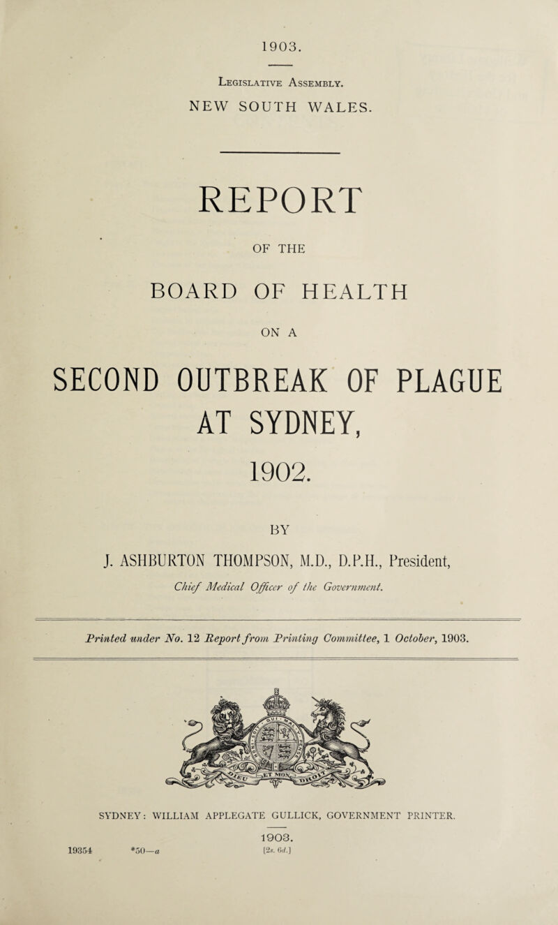 1903. Legislative Assembly. NEW SOUTH WALES. REPORT OF THE BOARD OF HEALTH ON A SECOND OUTBREAK OF PLAGUE AT SYDNEY, 1902. BY J. ASHBURTON THOMPSON, M.D., D.P.H., President, Chief Medical Officer of the Government. Printed under No. 12 Report from Printing Committee, 1 October, 1903. 19354 *50—a 1903. [2s. 6c/.]