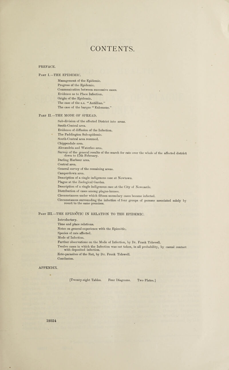 CONTENTS. PREFACE. Part I.—THE EPIDEMIC. Management of the Epidemic. Progress of the Epidemic. Communication between successive cases. Evidence as to Place Infection. Origin of the Epidemic. The case of the s.s. “Antillian.” The case of the barque “ Eulomene.” Part II.—THE MODE OF SPREAD. Sub-division of the affected District into areas. South-Central area. Evidence of diffusion of the Infection. The Paddington Sub-epidemic. South-Central area resumed. Chippendale area. Alexandria and Waterloo area. Survey of the general results of the search for rats over the whole of the affected district down to 17th February. Darling Harbour area. Central area. General survey of the remaining areas. Camperdown area. Description of a single indigenous case at Newtown. Plague at the Zoological Garden. Description of a single indigenous case at the City of Newcastle. Distribution of cases among plague-houses. Circumstances under which fifteen secondary cases became infected. Circumstances surrounding the infection of four groups of persons associated solely by resort to the same premises. Part III.—THE EPIZOOTIC IN RELATION TO THE EPIDEMIC. Introductory. Time and place relations. Notes on general experience with the Epizootic. Species of rats affected. Mode of Infection. Further observations on the Mode of Infection, by Dr. Frank Tidswell. Twelve cases in which the Infection was not taken, in all probability, by casual contact with deposited infection. Ecto-parasites of the Rat, by Dr. Frank Tidswell. Conclusion. APPENDIX. [Twenty-eight Tables. Four Diagrams. Two Plates.] 19354