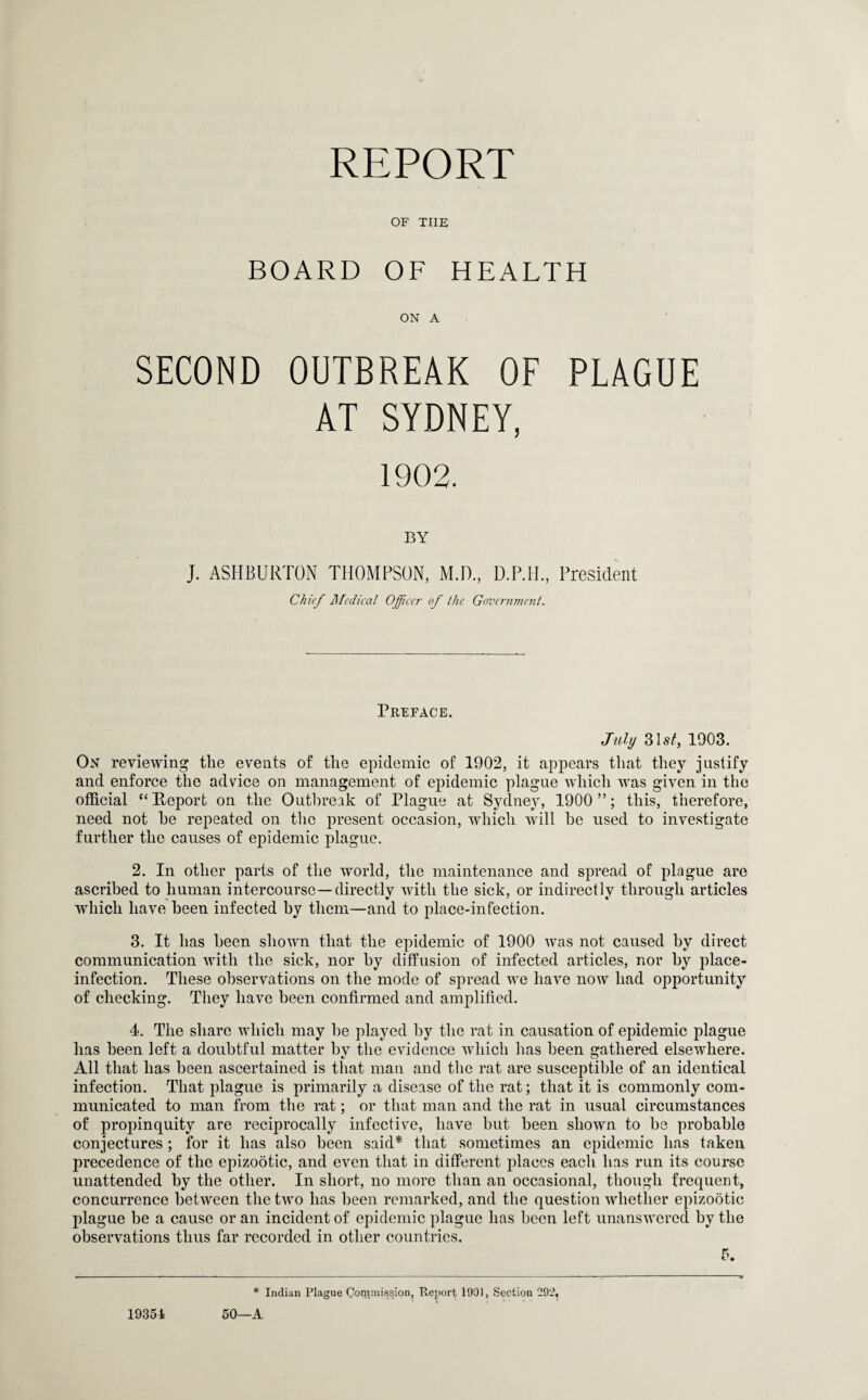 REPORT OF THE BOARD OF HEALTH ON A SECOND OUTBREAK OF PLAGUE AT SYDNEY, 1902. BY J. ASHBURTON THOMPSON, M.D., D.P.H., President Chief Medical Officer of the Government. Preface. July 31 st, 1903. On reviewing the events of the epidemic of 1902, it appears that they justify and enforce the advice on management of epidemic plague which was given in the official “Report on the Outbreak of Plague at Sydney, 1900 ”; this, therefore, need not he repeated on the present occasion, which wall be used to investigate further the causes of epidemic plague. 2. In other parts of the world, the maintenance and spread of plague are ascribed to human intercourse—directly with the sick, or indirectly through articles which have been infected by them—and to place-infection. 3. It has been shown that the epidemic of 1900 was not caused by direct communication with the sick, nor by diffusion of infected articles, nor by place- infection. These observations on the mode of spread we have now had opportunity of checking. They have been confirmed and amplified. 4. The share which may be played by the rat in causation of epidemic plague has been left a doubtful matter by the evidence which has been gathered elsewhere. All that has been ascertained is that man and the rat are susceptible of an identical infection. That plague is primarily a disease of the rat; that it is commonly com¬ municated to man from the rat; or that man and the rat in usual circumstances of propinquity are reciprocally infective, have but been shown to be probable conjectures ; for it has also been said* that sometimes an epidemic has taken precedence of the epizootic, and even that in different places each has run its course unattended by the other. In short, no more than an occasional, though frequent, concurrence between the two has been remarked, and the question whether epizootic plague be a cause or an incident of epidemic plague has been left unanswered by the observations thus far recorded in other countries. 5. * Indian Plague Conunission, Report 1991, Section 29:?, 50—A 19354