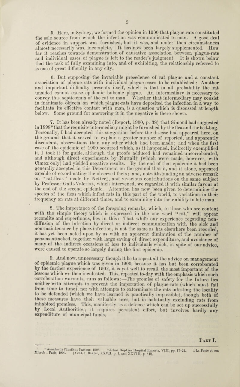 5. Here, in Sydney, we formed tlie o]nnion in 1900 that plague-rats constituted the sole source from which the infection was communicated to man. A good deal of evidence in support was furnished, hut it was, and under then circumstances almost necessarily was, incomplete. It has now been largely supplemented. How far it reaches towards demonstration of causative association between plague-rats and individual cases of plague is left to the reader’s judgment. It is shown below that the task of fully examining into, and of exhibiting, the relationship referred to is one of great difficulty in any city. 6. But supposing the invariable precedence of rat plague and a constant association of plague-rats with individual plague cases to he established : Another and important difficulty presents itself, which is that in all probability the rat unaided cannot cause epidemic bubonic plague. An intermediary is necessary to convey this septicaemia of the rat to man. Whether that intermediary may consist in inanimate objects on which plague-rats have deposited the infection in a way to facilitate its effective contact with man, is a question which is discussed at length below. Some ground for answering it in the negative is there shown. 7. It has been already noted (Beport, 1900, p. 38) that Simond had suggested in 1898* * that the requisite intermediary might be furnished by the flea and thebecl-bug. Personally, I had accepted this suggestion before the disease had appeared here, on the ground that it served to explain a greater number of reported, and apparently discordant, observations than any other which had been made; and when the first case of the epidemic of 1900 occurred which, as it happened, indirectly exemplified it, I took it for guide, although the proofs adduced had remained uncorroborated, and although direct experiments by Nuttallf (which were made, however, with Cimex only) had yielded negative results. By the end of that epidemic it had been generally accepted in this Department on the ground that it, and it alone, appeared capable of co-ordinating the observed facts; and, notwithstanding an adverse remark on “rat-fleas” made by NetterJ, and vivacious contributions on the same subject by Professor Galli-Valerio§, which intervened, we regarded it with similar favour at the end of the second epidemic. Attention lias now been given to determining the species of the fleas which infest rats in this part of the world, to variations in their frequency on rats at different times, and to examining into their ability to bite man. 8. The importance of the foregoing remarks, which, to those who are content with the simple theory which is expressed in the one word “rat,” will appear recondite and superfluous, lies in this : That while our experience regarding non¬ diffusion of the infection by direct or indirect communication with the sick and non-maintenance by place-infection, is not the same as has elsewhere been recorded, it has yet been acted upon by us with an apparent diminution of the number of persons attacked, together with large saving of direct expenditure, and avoidance of many of the indirect occasions of loss to individuals which, in spite of our advice, were caused to operate so largely during the first epidemic. 9. And now, unnecessary though it be to repeat all the advice on management of epidemic plague which was given in 1900, because it has but been corroborated by the further experience of 1902, it is yet well to recall the most important of the lessons which we then inculcated. This, repeated to-day with the emphasis which such corroboration warrants, runs as follows :—The promise of safety for the future lies neither with attempts to prevent the importation of plague-rats (which must fail from time to time), nor with attempts to exterminate the rats infesting the locality to be defended (which we have learned is practically impossible), though both of these measures have their valuable uses, but in habitually excluding rats from inhabited premises. This, manifestly, is a defence which can be set up successfully by Local Authorities; it requires persistent effort, but involves hardly any expenditure of municipal funds. Part I. v Annales de l’lnstitut Pasteur, 1S9S. + Johns Hopkins Hospital Reports, VIII, pp. 17-2R Microb Pans, 1900. § Cent, f, Bakter, XXVII, p. 1, and XXVIII, p. 842. ' '  * ' * jJ