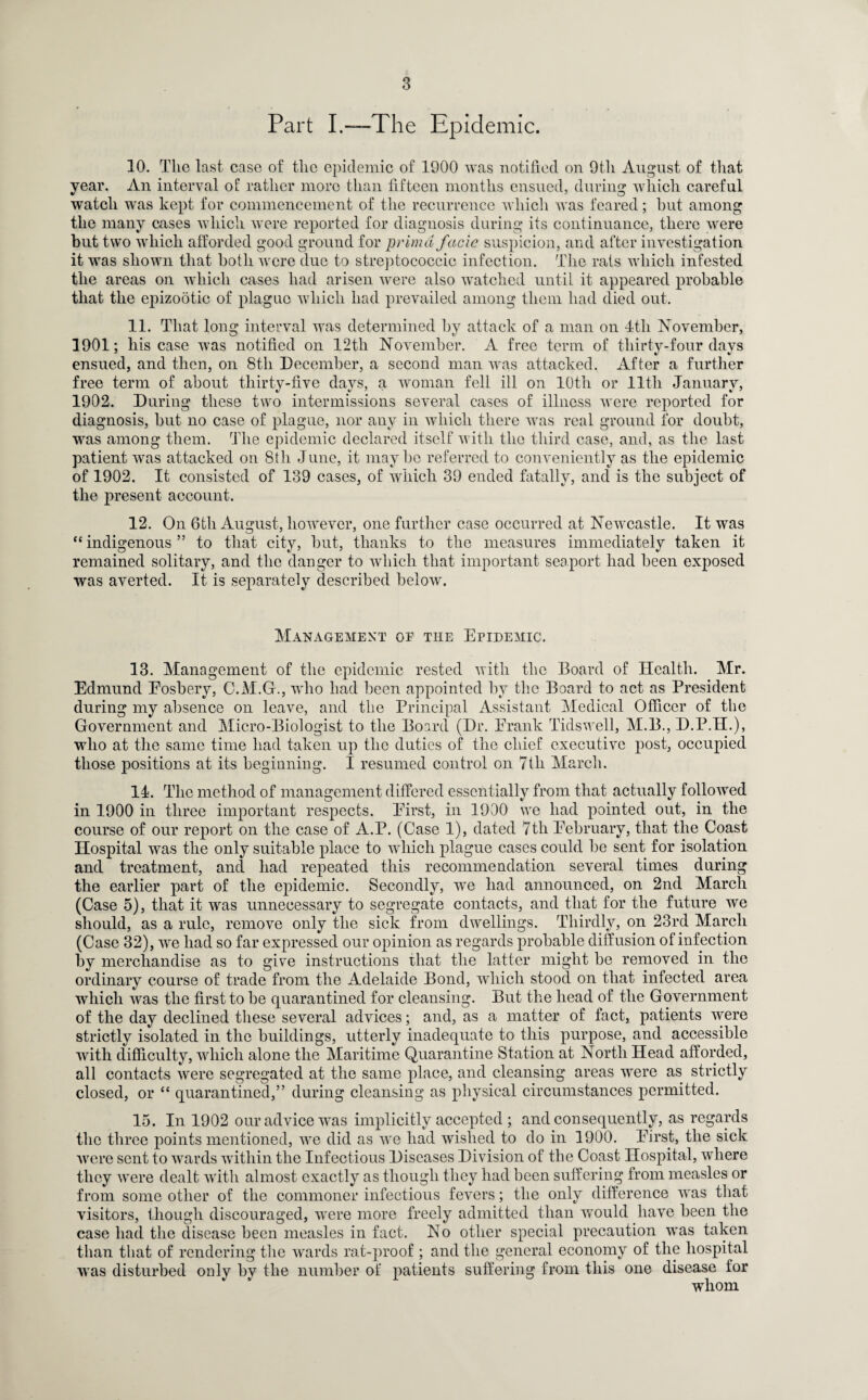 Part I.—The Epidemic. 10. The last case of the epidemic of 1900 was notified on 9th August of that year. An interval of rather more than fifteen months ensued, during which careful watch was kept for commencement of the recurrence which was feared; but among the many cases which were reported for diagnosis during its continuance, there were but two which afforded good ground for prim a facie suspicion, and after investigation it was shown that both were due to streptococcic infection. The rats which infested the areas on which cases had arisen were also watched until it appeared probable that the epizootic of plague which had prevailed among them had died out. 11. That long interval was determined by attack of a man on 4tli November, 1901; his case was notified on 12th November. A free term of thirty-four days ensued, and then, on 8th December, a second man was attacked. After a further free term of about thirty-five days, a woman fell ill on 10th or lltli January, 1902. During these two intermissions several cases of illness were reported for diagnosis, but no case of plague, nor any in which there was real ground for doubt, was among them. The epidemic declared itself with the third case, and, as the last patient was attacked on 8th June, it maybe referred to conveniently as the epidemic of 1902. It consisted of 139 cases, of which 39 ended fatally, and is the subject of the present account. 12. On 6tli August, however, one further case occurred at Newcastle. It was “ indigenous ” to that city, but, thanks to the measures immediately taken it remained solitary, and the danger to which that important seaport had been exposed was averted. It is separately described below. Management of the Epidemic. 13. Management of the epidemic rested with the Board of Health. Mr. Edmund Eosbery, C.M.G., who had been appointed by the Board to act as President during my absence on leave, and the Principal Assistant Medical Officer of the Government and Micro-Biologist to the Board (Dr. Frank Tidswell, M.B., D.P.H.), who at the same time had taken up the duties of the chief executive post, occupied those positions at its beginning. I resumed control on 7tli March. 14. The method of management differed essentially from that actually followed in 1900 in three important respects. First, in 1900 we had pointed out, in the course of our report on the case of A.P. (Case 1), dated 7th February, that the Coast Hospital was the only suitable place to which plague cases could be sent for isolation and treatment, and had repeated this recommendation several times during the earlier part of the epidemic. Secondly, we had announced, on 2nd March (Case 5), that it was unnecessary to segregate contacts, and that for the future we should, as a rule, remove only the sick from dwellings. Thirdly, on 23rd March (Case 32), we had so far expressed our opinion as regards probable diffusion of infection by merchandise as to give instructions that the latter might be removed in the ordinary course of trade from the Adelaide Bond, which stood on that infected area which was the first to be quarantined for cleansing. But the head of the Government of the day declined these several advices; and, as a matter of fact, patients were strictly isolated in the buildings, utterly inadequate to this purpose, and accessible with difficulty, which alone the Maritime Quarantine Station at North Head afforded, all contacts were segregated at the same place, and cleansing areas were as strictly closed, or “ quarantined,” during cleansing as physical circumstances permitted. 15. In 1902 our advice was implicitly accepted ; and consequently, as regards the three points mentioned, we did as we had wished to do in 1900. First, the sick were sent to wards within the Infectious Diseases Division of the Coast Hospital, where they were dealt with almost exactly as though they had been suffering from measles or from some other of the commoner infectious fevers; the only difference was that visitors, though discouraged, were more freely admitted than would have been the case had the disease been measles in fact. No other special precaution was taken than that of rendering the wards rat-proof ; and the general economy of the hospital was disturbed only by the number of patients suffering from this one disease for whom