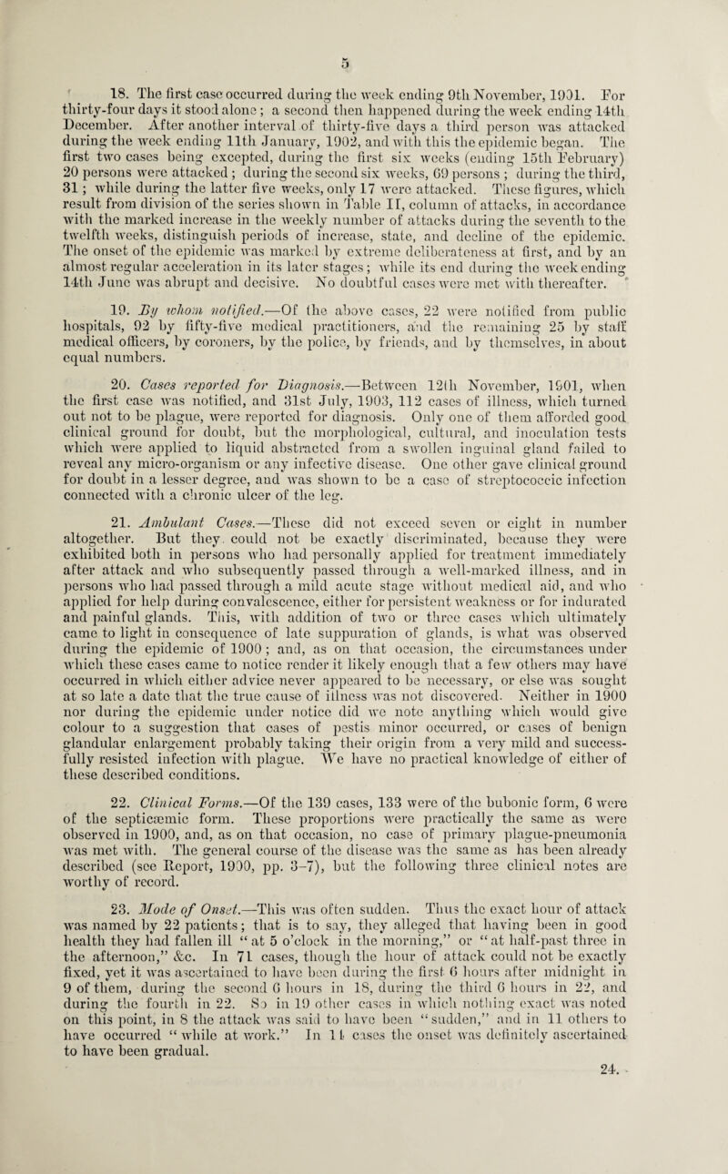 18. The first case occurred during the week ending 9th November, 1901. For thirty-four days it stood alone ; a second then happened during the week ending 14th December. After another interval of thirty-five days a third person was attacked during the week ending 11th January, 1902, and with this the epidemic began. The first two cases being excepted, during the first six weeks (ending 15tli February) 20 persons were attacked ; during the second six weeks, 69 persons ; during the third, 31; while during the latter five weeks, only 17 were attacked. These figures, which result from division of the series shown in Table IT, column of attacks, in accordance with the marked increase in the weekly number of attacks during the seventh to the twelfth weeks, distinguish periods of increase, state, and decline of the epidemic. The onset of the epidemic was marked by extreme deliberateness at first, and by an almost regular acceleration in its later stages; while its end during the week ending 14th June was abrupt and decisive. No doubtful cases were met with thereafter. 19. By whom notified.—Of the above cases, 22 were notified from public hospitals, 92 by fifty-five medical practitioners, and the remaining 25 by staff medical officers, by coroners, by the police, by friends, and by themselves, in about equal numbers. 20. Cases reported for Diagnosis.—Between 12tli November, 1901, when the first case was notified, and 31st July, 1903, 112 cases of illness, which turned out not to be plague, were reported for diagnosis. Only one of them a [forded good clinical ground for doubt, but the morphological, cultural, and inoculation tests which were applied to liquid abstracted from a swollen inguinal gland failed to reveal any micro-organism or any infective disease. One other gave clinical ground for doubt in a lesser degree, and was shown to be a case of streptococcic infection connected with a chronic ulcer of the leg. 21. Ambulant Cases.—These did not exceed seven or eight in number altogether. But they, could not be exactly discriminated, because they were exhibited both in persons who had personally applied for treatment immediately after attack and who subsequently passed through a well-marked illness, and in persons who had passed through a mild acute stage without medical aid, and who applied for help during convalescence, either for persistent weakness or for indurated and painful glands. This, with addition of two or three cases which ultimately came to light in consequence of late suppuration of glands, is what was observed during the epidemic of 1900 ; and, as on that occasion, the circumstances under which these cases came to notice render it likely enough that a few others may have occurred in which either advice never appeared to be necessary, or else was sought at so late a date that the true cause of illness was not discovered. Neither in 1900 nor during the epidemic under notice did we note anything which would give colour to a suggestion that oases of pestis minor occurred, or cases of benign glandular enlargement probably taking their origin from a very mild and success¬ fully resisted infection with plague. We have no practical knowledge of either of these described conditions. 22. Clinical Forms.—Of the 139 cases, 133 were of the bubonic form, 6 were of the septicmmic form. These proportions -were practically the same as were observed in 1900, and, as on that occasion, no case of primary plague-pneumonia was met with. The general course of the disease was the same as has been already described (see Deport, 1900, pp. 3-7), but the following three clinical notes are worthy of record. 23. Mode of Onset.—This was often sudden. Thus the exact hour of attack was named by 22 patients; that is to say, they alleged that having been in good health they had fallen ill “ at 5 o’clock in the morning,” or “at half-past three in the afternoon,” &c. In 7L cases, though the hour of attack could not be exactly fixed, yet it was ascertained to have been during the first 6 hours after midnight in 9 of them, during the second G hours in IS, during the third 6 hours in 22, and during the fourth in 22. So in 19 other cases in which nothing exact was noted on this point, in 8 the attack was said to have been “sudden,” and in 11 others to have occurred “while at work.” In 11 cases the onset was definitely ascertained to have been gradual. 24.