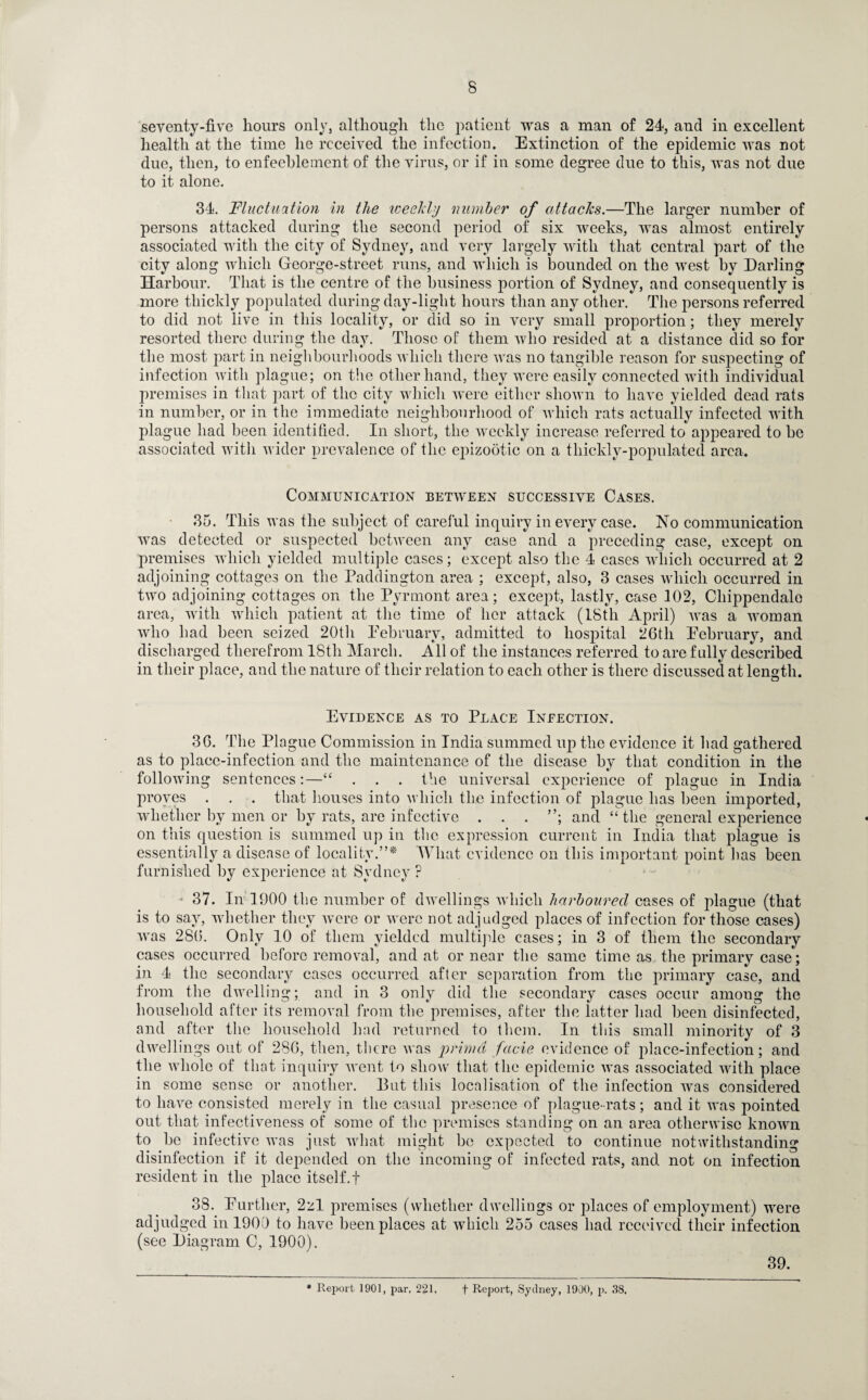 seventy-five hours only, although the patient was a man of 24, and in excellent health at the time he received the infection. Extinction of the epidemic was not due, then, to enfeeblement of the virus, or if in some degree due to this, was not due to it alone. 34. Fluctuation in the weekly number of attacks.—The larger number of persons attacked during the second period of six weeks, was almost entirely associated with the city of Sydney, and very largely with that central part of the city along which George-street runs, and which is bounded on the west by Darling Harbour. That is the centre of the business portion of Sydney, and consequently is more thickly populated during day-light hours than any other. The £>ersons referred to did not live in this locality, or did so in very small proportion; they merely resorted there during the day. Those of them who resided at a distance did so for the most part in neighbourhoods which there was no tangible reason for suspecting of infection with plague; on the other hand, they were easily connected with individual premises in that part of the city which were either shown to have yielded dead rats in number, or in the immediate neighbourhood of which rats actually infected with plague had been identified. In short, the weekly increase referred to appeared to be associated with wider prevalence of the ejnzootic on a thickly-populated area. Communication between successive Cases. 35. This was the subject of careful inquiry in every case. No communication was detected or suspected between any case and a preceding case, except on premises which yielded multiple cases; except also the 4 cases which occurred at 2 adjoining cottages on the Paddington area ; except, also, 3 cases which occurred in two adjoining cottages on the Pyrmont area; except, lastly, case 102, Chippendale area, with which patient at the time of her attack (18th April) was a woman who had been seized 20th February, admitted to hospital 26th February, and discharged therefrom 18th March. All of the instances referred to are fully described in their place, and the nature of their relation to each other is there discussed at length. Evidence as to Place Infection. 36. The Plague Commission in India summed up the evidence it had gathered as to place-infection and the maintenance of the disease by that condition in the following sentences:—“ . . . the universal experience of plague in India proves . . . that houses into which the infection of plague has been imported, whether by men or by rats, are infective . . . ”; and “ the general experience on this question is summed up in the expression current in India that plague is essentially a disease of locality.”* What evidence on this important point has been furnished by experience at Sydney ? * 37. In 1900 the number of dwellings which harboured cases of plague (that is to say, whether they were or were not adjudged places of infection for those cases) was 2S6. Only 10 of them yielded multiple cases; in 3 of them the secondary cases occurred before removal, and at or near the same time as the primary case; in 4 the secondary cases occurred after separation from the primary case, and from the dwelling; and in 3 only did the secondary cases occur amoug the household after its removal from the premises, after the latter had been disinfected, and after the household had returned to them. In tliis small minority of 3 dwellings out of 286, then, there was primd facie evidence of place-infection; and the whole of that inquiry went to show that the epidemic was associated with place in some sense or another. But this localisation of the infection was considered to have consisted merely in the casual presence of plague-rats; and it was pointed out that infectiveness of some of the premises standing on an area otherwise known to be infective was just what might be expected to continue notwithstanding disinfection if it depended on the incoming of infected rats, and not on infection resident in the place itself, f 38. Further, 2zl premises (whether dwellings or places of employment) were adjudged in 1900 to have been places at which 255 cases had received their infection (see Diagram C, 1900). 39. * Report 1901, par. 221. f Report, Sydney, 1900, p. 38.