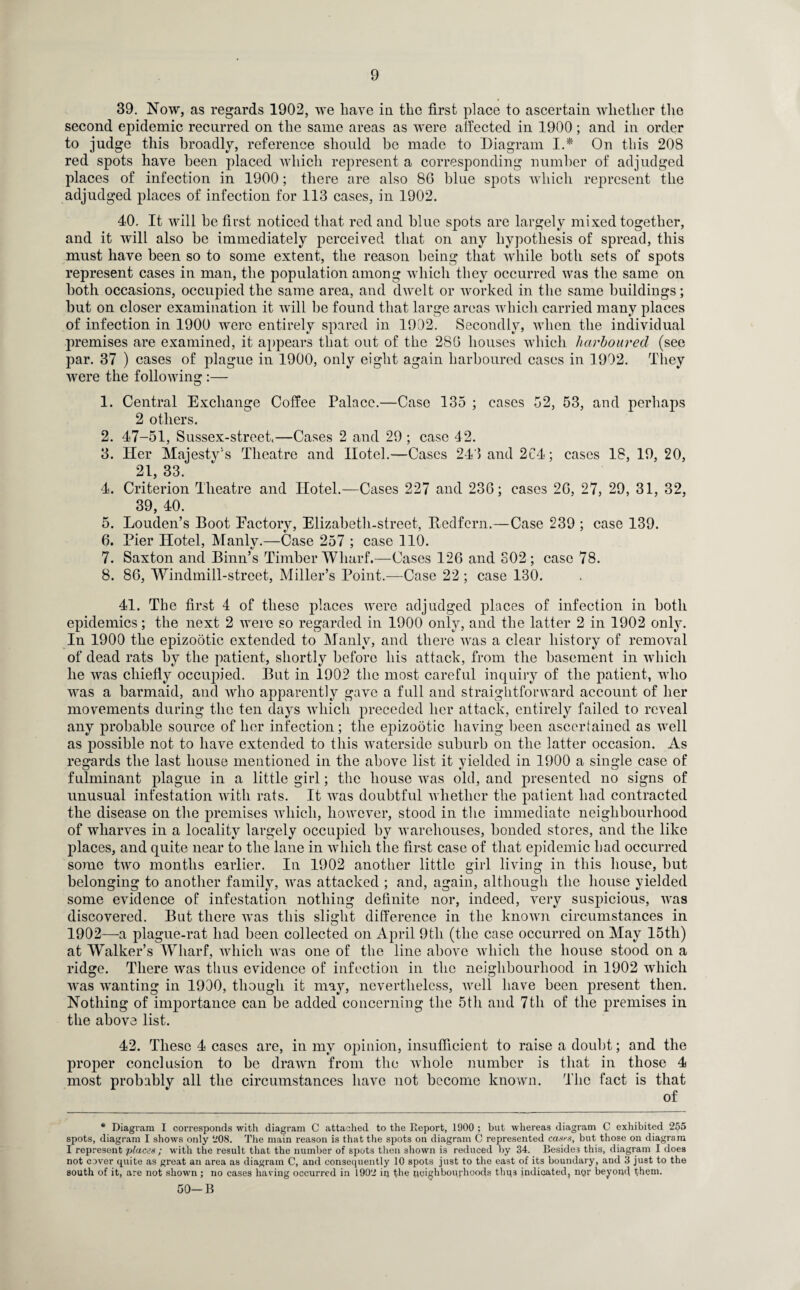 39. Now, as regards 1902, we have in the first place to ascertain whether the second epidemic recurred on the same areas as were affected in 1900; and in order to judge this broadly, reference should be made to Diagram I.* On this 208 red spots have been placed which represent a corresponding number of adjudged places of infection in 1900; there are also 80 blue spots which represent the adjudged places of infection for 113 cases, in 1902. 40. It will be first noticed that red and blue spots are largely mixed together, and it will also be immediately perceived that on any hypothesis of spread, this must have been so to some extent, the reason being that while both sets of spots represent cases in man, the population among which they occurred was the same on both occasions, occupied the same area, and dwelt or worked in the same buildings; but on closer examination it will be found that large areas which carried many places of infection in 1900 were entirely spared in 1902. Secondly, when the individual premises are examined, it appears that out of the 2S6 houses which harboured (see par. 37 ) cases of plague in 1900, only eight again harboured cases in 1902. They were the following :— 1. Central Exchange Coffee Palace.—Case 135 ; cases 52, 53, and perhaps 2 others. 2. 47-51, Sussex-street,—Cases 2 and 29 ; case 42. 3. Her Majesty's Theatre and Hotel.—Cases 243 and 2C4; cases 18, 19, 20, 21, 33. 4. Criterion Theatre and Hotel.—Cases 227 and 236; cases 26, 27, 29, 31, 32, 39, 40. 5. Louden’s Boot Eactory, Elizabeth-street, Bedfcrn.—Case 239 ; case 139. 6. Pier Hotel, Manly.—Case 257 ; case 110. 7. Saxton and Binn’s Timber Wharf.—Cases 126 and S02 ; case 78. 8. 86, Windmill-street, Miller’s Point.—Case 22 ; case 130. 41. The first 4 of these places were adjudged places of infection in both epidemics; the next 2 were so regarded in 1900 only, and the latter 2 in 1902 only. In 1900 the epizootic extended to Manly, and there was a clear history of removal of dead rats by the patient, shortly before his attack, from the basement in which he was chiefly occupied. But in 1902 the most careful inquiry of the patient, who was a barmaid, and avho apparently gave a full and straightforward account of her movements during the ten days which preceded her attack, entirely failed to reveal any probable source of her infection; the epizootic having been ascertained as well as possible not to have extended to this waterside suburb on the latter occasion. As regards the last house mentioned in the above list it yielded in 1900 a single case of fulminant plague in a little girl; the house was old, and presented no signs of unusual infestation with rats. It was doubtful whether the patient had contracted the disease on the premises which, however, stood in the immediate neighbourhood of wharves in a locality largely occupied by warehouses, bonded stores, and the like places, and quite near to the lane in which the first case of that epidemic had occurred some two months earlier. In 1902 another little girl living in this house, but belonging to another family, was attacked ; and, again, although the house yielded some evidence of infestation nothing definite nor, indeed, very suspicious, was discovered. But there was this slight difference in the known circumstances in 1902—a plague-rat had been collected on April 9tli (the case occurred on May 15th) at Walker’s Wharf, which was one of the line above which the house stood on a ridge. There was thus evidence of infection in the neighbourhood in 1902 which was wanting in 1900, though it may, nevertheless, well have been present then. Nothing of importance can be added concerning the 5th and 7th of the premises in the above list. 42. These 4 cases are, in my opinion, insufficient to raise a doubt; and the proper conclusion to be drawn from the whole number is that in those 4 most probably all the circumstances have not become known. The fact is that of * Diagram I corresponds with diagram C attached to the Report, 1900 ; but whereas diagram C exhibited 255 spots, diagram I shows only 208. The main reason is that the spots on diagram C represented cases, but those on diagram I represent places ; with the result that the number of spots then shown is reduced by 34. Besides this, diagram I does not cover quite as great an area as diagram C, and consequently 10 spots just to the east of its boundary, and 3 just to the south of it, are not shown; no cases having occurred in 1902 iq the neighbourhoods thqs indicated, nqr beyond them. 50-B