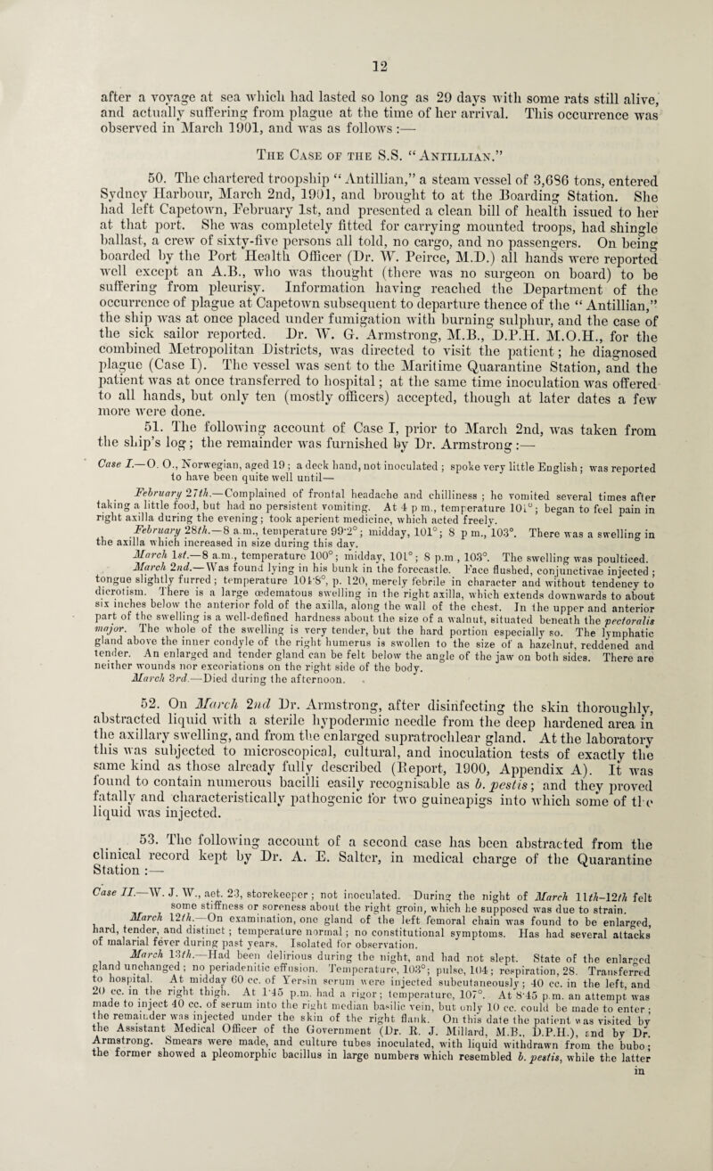 after a voyage at sea which had lasted so long as 29 days with some rats still alive, and actually suffering from plague at the time of her arrival. This occurrence was observed in March 1901, and was as follows :— The Case oe the S.S. “Antillian.” 50. The chartered troopship “ Antillian,” a steam vessel of 3,6S6 tons, entered Sydney Harbour, March 2nd, 1901, and brought to at the Boarding Station. She had left Capetown, February 1st, and presented a clean bill of health issued to her at that port. She was completely fitted for carrying mounted troops, had shingle ballast, a crew of sixty-five persons all told, no cargo, and no passengers. On being boarded by the Port Health Officer (Hr. W. Peirce, M.H.) all hands were reported well except an A.B., who was thought (there was no surgeon on board) to be suffering from pleurisy. Information having reached the Department of the occurrence of plague at Capetown subsequent to departure thence of the “ Antillian,” the ship was at once placed under fumigation with burning sulphur, and the case of the sick sailor reported. Dr. W. G. Armstrong, M.B., D.P.H. M.O.H., for the combined Metropolitan Districts, was directed to visit the patient; he diagnosed plague (Case I). The vessel was sent to the Maritime Quarantine Station, and the patient was at once transferred to hospital; at the same time inoculation was offered to all hands, but only ten (mostly officers) accepted, though at later dates a few more were done. 5L The following account of Case I, prior to March 2nd, was taken from the ship’s log; the remainder was furnished by Dr. Armstrong :— Case I.—O, 0., Norwegian, aged 19 ; a deck hand, not inoculated ; spoke very little English ; was reported to have been quite well until— Feb? uary 2.7th. Complained of fronfal headache and chilliness ; ho vomited several times after taking a little food, but had no persistent vomiting. At 4 p m., temperature 10i°; began to feel pain in right axilla during the evening; took aperient medicine, which acted freely. February 28th. 8 a m., temperature 99'2 ; midday, 101°; 8 p m., 103°. There was a swelling in the axilla which increased in size during this dav. March 1st.—8 a.m., temperature 100°; midday, 10L°; 8 p.m , 103°. The swelling was poulticed. March 2nd.— Was found lying in his bunk in the forecastle. Eace flushed, conjunctivae injected • tongue slightly furred ; temperature 10TS°, p. 120, merely febrile in character and without tendency to dierotism. There is a large oedeinatous swelling in the right axilla, which extends downwards to about six inches below the anterior fold of the axilla, along the wall of the chest. In the upper and anterior part of the swelling is a well-defined hardness about the size of a walnut, situated beneath the pectoralis major. The whole of the swelling is very tender, but the hard portion especially so. The lymphatic gland above the inner condyle of the right humerus is swollen to the size of a hazelnut, reddened and tender. An enlarged and tender gland can be felt below the angle of the jaw on both sides. There are neither wounds nor excoriations on the right side of the body. March 3rd— Died during the afternoon. 52. On March 2nd Dr. Armstrong, after disinfecting the skin thoroughly, abstracted liquid with a sterile hypodermic needle from the deep hardened area in the axillary swelling, and from the enlarged supratrochlear gland. At the laboratory this was subjected to microscopical, cultural, and inoculation tests of exactly the same kind as those already fully described (Beport, 1900, Appendix A). It was found to contain numerous bacilli easily recognisable as b.pestis; and they proved fatally and characteristically pathogenic lor two gnineapigs into which some of tie liquid was injected. 53. The following account of a second case has been abstracted from the clinical record kept by Dr. A. E. Salter, in medical charge of the Quarantine Station :— Case II.—W. J. W., aet. 23, storekeeper ; not inoculated. During the night of March llth-\2th felt some stiffness or soreness about the right groin, which he supposed was due to strain. March 12/A.- On examination, one gland of the left femoral chain was found to be enlarged, hard, tender, and distinct ; temperature normal; no constitutional symptoms. Has had several attacks' of malarial fever during past years. Isolated for observation. March l?yth. Had been delirious during the night, and had not slept. State of the enlarged gland unchanged ; no periadenitic effusion. Temperature, 103°; pulse, 104 ; respiration, 28. Transferred to hospital. At midday 60 cc. of Yersin scrum were injected subcutaneously; 40 cc. in the left and 20 cc. in the right thigh. At 1*45 p.m. had a rigor; temperature, 107°. At 8'45 p.m. an attempt was made to inject 40 cc. of serum into the right median basilic vein, but only 10 cc. could be made to enter • the remainder was injected under the skin of the right flank. On this date the patient w as visited bv the Assistant Medical Officer of the Government (Dr. R. J. Millard, M.B., D.P.H.), and by Dr. Armstrong. Smears were made, and culture tubes inoculated, with liquid withdrawn from the bubo ; the former showed a pleomorphic bacillus in large numbers which resembled b. pestis, while the latter in