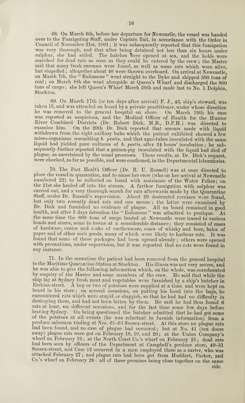 68. On March 6th, before her departure for Newcastle, the vessel was handed over to the Fumigating Staff, under Captain Tait, in accordance with the Order in Council of November 21st, 1(J01; it was subsequently reported that this fumigation was very thorough, and that after being detained not less than six hours under sulphur, she had sailed. The hatches were opened at sea, and the holds were searched for dead rats as soon as they could be entered by the crew; the Master said that many fresh carcases were found, as well as some rats which were alive, hut stupefied ; altogether about 40 were thrown overboard. On arrival at Newcastle, on March 7tli, the “ Eulomene ” went straight to the D.vke and shipped 500 tons of coal; on March 8th she went alongside at Queen’s Wharf and discharged the 800 tons of cargo; she left Queen’s Wharf March 20th and made fast to No. 1 Dolphin, Stockton. .69. On March 17th (or ten days after arrival) F. J., 43, ship’s steward, was taken ill, and was attended on hoard by a private practitioner, under whose direction he was removed to the general hospital on shore. On March 19th his case was reported as suspicious, and the Medical Officer of Health for the Hunter River Combined Districts (Dr. Piobert Dick, M.B., D.P.H.) was directed to examine him. On the 20th Dr. Dick reported that smears made with liquid withdrawn from the right axillary bubo which the patient exhibited showed a few micro-organisms resembling b. pestis, and that agar-tubes inoculated with the same liquid had yielded pure cultures of b. pestis, after 24 hours’ incubation; he sub¬ sequently further reported that a guinea-pig inoculated with the liquid had died of plague, as ascertained by the usual processes. These results, at Dr. Dick’s request, were checked, as far as possible, and were confirmed, in the Departmental laboratories. 70. The Port Health Officer (Dr. R. TJ. Ptussell) was at once directed to place the vessel in quarantine, and to cause her crew (who on her arrival at Newcastle numbered 22) to be collected on board with assistance of the Water Police; on the 21st she hauled off1 into the stream. A further fumigation with sulphur was carried out, and a very thorough search for rats afterwards made by the Quarantine Staff, under Dr. Russell’s supervision. About 20 desiccated carcases were found, but only two recently dead rats and one mouse ; the latter were examined by Dr. Dick and furnished no evidence of plague. All on board remained in good health, and after 5 days detention the “Eulomene” was admitted to pratique. At the same time the 800 tons of cargo landed at Newcastle were traced to various bonds and stores, some in towns at a considerable distance; they consisted of cases of hardware, crates and cjsks of earthenware, cases of whisky and beer, bales of paper and of other such goods, many of which were likely to harbour rats. It was found that some of these packages had been opened already ; others were opened with precautions, under supervision, but it was reported that no rats were found in any instance. 71. In the meantime the patient had been removed from the general hospital to the Maritime Quarantine Station at Stockton. Ilis illness was not very severe, and he was able to give the following information which, on the whole, was corroborated by enquiry of the Master and some members of the crew. He said that while the ship lay at Sydney fresh meat and vegetables were furnished by a ship’s butcher in Erskine-street. A bag or two of potatoes were supplied at a time, and were kept on board in his store ; on several occasions, on putting his hand into the hags, lie encountered rats which were stupid or sluggish, so that he had had no difficultv in destroying them, and had not been bitten by them. lie said he had thus found 6 rats at least, on different occasions, and for the last time some few days before leaving Sydney. On being questioned the butcher admitted that he had got some of the potatoes at all events (he was reluctant to furnish information) from a produce salesman trading at Nos. 61-6-3 Sussex-strect. At this store no plague rats had been found, and no case of plague had occurred; hut at No. 41 (ten doors away) plague rats were got on February 18, 19, and 20; at the Union Company’s wharf on February 19 ; at the North Coast Co.’s wharf on February 25; dead rats had been seen by officers of the Department at Campbell’s produce store, 49-51 Sussex-street, and Case 42 occurred in a man employed there as a carter, who was attacked February 27 ; and plague rats had been got from Iiuddart, Parker, and Co.’s wharf on February 28 : all of these premises being close together on the same side