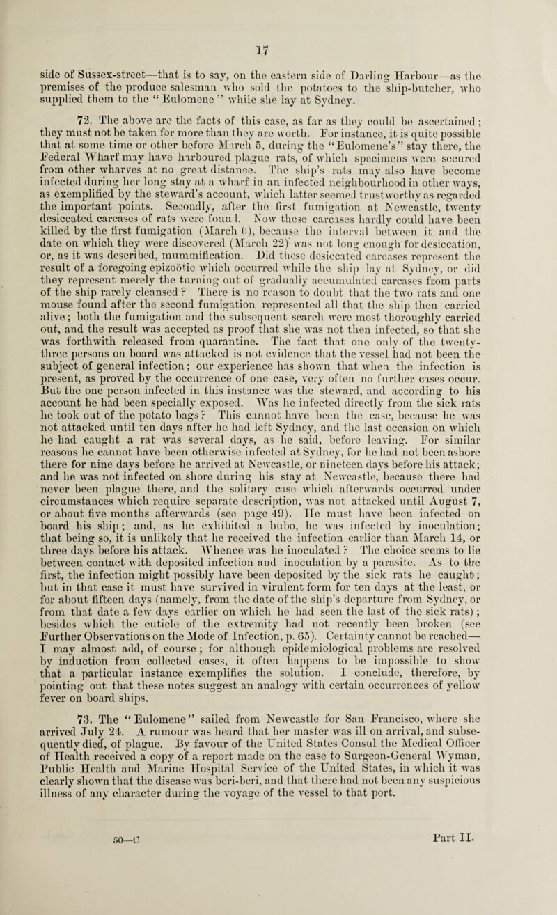 side of Sussex-street—that is to say, on the eastern side of Darling Harbour—as the premises of the produce salesman who sold the potatoes to the sliip-hutclier, who supplied them to the “ Eulomene ” while she lay at Sydney. 72. The above are the facts of this case, as far as they could be ascertained; they must not be taken for more than they are worth. Eor instance, it is quite possible that at some time or other before March 5, during the “ EulomeneV’ stay there, the Eederal Wharf may have harboured plague rats, of which specimens were secured from other wharves at no great distance. The ship’s rats may also have become infected during her long stay at a wharf in an infected neighbourhood in other ways, as exemplified by the steward’s account, which latter seemed trustworthy as regarded the important points. Secondly, after the first fumigation at Newcastle, twenty desiccated carcases of rats were foun 1. Now these carcases hardly could have been killed by the first fumigation (March 6), because the interval between it and the date on which they were discovered (March 22)’ was not long enough for desiccation, or, as it was described, mummification. Did these desiccated carcases represent the result of a foregoing epizootic which occurred while the ship lay at Sydney, or did they represent merely the turning out of gradually accumulated carcases from parts of the ship rarely cleansed ? There is no reason to doubt that the two rats and one mouse found after the second fumigation represented all that the ship then carried alive; both the fumigation and the subsequent search were most thoroughly carried out, and the result was accepted as proof that she was not then infected, so that she was forthwith released from quarantine. The fact that one only of the twenty- three persons on board was attacked is not evidence that the vessel had not been the subject of general infection; our experience has shown that when the infection is present, as proved by the occurrence of one case, very often no further cases occur. But the one person infected in this instance was the steward, and according to his account he had been specially exposed. Was lie infected directly from the sick rats he took out of the potato bags ? This cannot have been the case, because he was not attacked until ten days after he had left Sydney, and the last occasion on which he had caught a rat was several days, as he said, before leaving. Eor similar reasons he cannot have been otherwise infected at Sydney, for he had not been ashore there for nine days before he arrived at Newcastle, or nineteen days before his attack; and he was not infected on shore during his stay at Newcastle, because there had never been plague there, and the solitary case which afterwards occurred under circumstances which require separate description, was not attacked until August 7, or about five months afterwards (see page 49). He must have been infected on board his ship; and, as he exhibited a bubo, he was infected by inoculation; that being so, it is unlikely that lie received the infection earlier than March 14, or three days before his attack. Whence was he inoculated ? The choice seems to lie between contact with deposited infection and inoculation by a parasite. As to the first, the infection might possibly have been deposited by the sick rats he caught; but in that case it must have survived in virulent form for ten days at the least, or for about fifteen days (namely, from the date of the ship’s departure from Sydney, or from that date a few days earlier on which he had seen the last of the sick rats); besides which the cuticle of the extremity had not recently been broken (see Eurther Observations on the Mode of Infection, p. Go). Certainty cannot be reached—■ I may almost add, of course; for although epidemiological problems are resolved by induction from collected cases, it often happens to be impossible to show that a particular instance exemplifies the solution. I conclude, therefore, by pointing out that these notes suggest an analogy with certain occurrences of yellow fever on board ships. 73. The “Eulomene” sailed from Newcastle for San Erancisco, where she arrived July 24. A rumour was heard that her master was ill on arrival, and subse¬ quently died, of plague. By favour of the United States Consul the Medical Officer of Health received a copy of a report made on the case to Surgeon-General Wyman, Public Health and Marine Hospital Service of the United States, in which it was clearly shown that the disease was beri-beri, and that there had not been any suspicious illness of any character during the voyage of the vessel to that port. 50—U Part II-