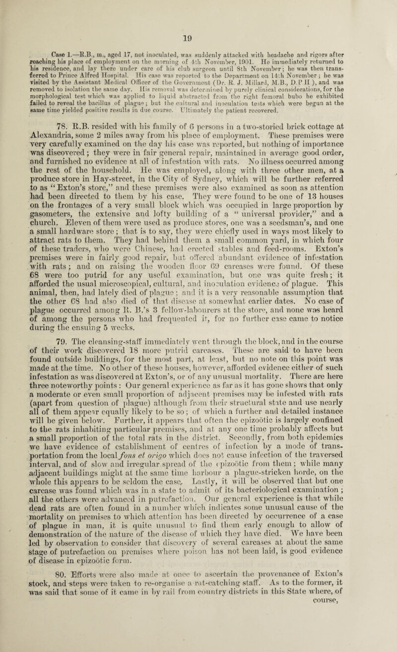 Case 1.—K.B., m., aged 17, not inoculated, was suddenly attacked with headache and rigors after reaching his place of employment on the morning of 4th November, 1901. lie immediately returned to his residence, and lay there under care of his club surgeon until 8th November ; he was then trans¬ ferred to Prince Alfred Hospital. His case was reported to the Department on 14th November ; he was visited by the Assistant Medical Officer of the Government (Dr. 11. J. Millard, M.B., D.P.H ), and was removed to isolation the same day. His removal was determined by purely clinical considerations, for the morphological test which was applied to liquid abstracted from the right femoral bubo he exhibited failed to reveal the bacillus of plague ; but the cultural and inoculation tests which were begun at the same time yielded positive results in due course. Ultimately the patient recovered. 78. R.B. resided with his family of G persons in a two-storied brick cottage at Alexandria, some 2 miles away from his place of employment. These premises were very carefully examined on the day his case was reported, but nothing of importance was discovered ; they were in fair general repair, maintained in average good order, and furnished no evidence at all of infestation with rats. No illness occurred among the rest of the household. He was employed, along with three other men, at a produce store in Hay-street, in the City of Sydney, which will be further referred to as “Exton’s store,” and these premises were also examined as soon as attention had been directed to them by his case. They were found to be one of 13 houses on the frontages of a very small block which was occupied in large proportion by gasometers, the extensive and lofty building of a “ universal provider,” and a church. Eleven of them were used as produce stores, one was a seedsman’s, and one a small hardware store; that is to say, they were chiefly used in ways most likely to attract rats to them. They had behind them a small common yard, in which four of these traders, who were Chinese, had erected stables and feed-rooms. Exton’s premises were in fairly good repair, but oflered abundant evidence of infestation with rats ; and on raising the wooden floor 09 carcases were found. Of these 68 were too putrid for any useful examination, but one was quite fresh; it afforded the usual microscopical, cultural, and inoculation evidence of plague. This animal, then, had lately died of plague ; and it is a very reasonable assumption that the other 68 had also died of that disease at somewhat earlier dates. No case of plague occurred amoug 11. 13.’s 3 fellow-labourers at the store, and none wars heard of among the persons who had frequented ir, for no further case came to notice during the ensuing 5 weeks. 79. The cleansing-staff immediately went through the block, and in the course of their work discovered 18 more putrid carcases. These are said to have been found outside buildings, for the most part, at least, but no note on this point was made at the time. No other of these houses, however, afforded evidence either of such infestation as was discovered at Exton’s, or of any unusual mortality. There are here three noteworthy points : Our general experience as far as it has gone shows that only a moderate or even small proportion of adjacent premises may be infested with rats (apart from question of plague) although from their structural state and use nearly all of them appear equally likely to be so; of which a further and detailed instance will be given below. Eurther, it appears that often the epizootic is largely confined to the rats inhabiting particular premises, and at any one time probably affects but a small proportion of the total rats in the district. Secondly, from both epidemics we have evidence of establishment of centres of infection by a mode of trans¬ portation from the local fons et origo which does not cause infection of the traversed interval, and of slow and irregular spread of the epizootic from them; while many adjacent buildings might at the same time harbour a plague-stricken horde, on the whole this appears to be seldom the case,. Lastly, it will be observed that but one carcase was found which was in a state to admit of its bacteriological examination ; all the others were advanced in putrefaction. Our general experience is that while dead rats are often found in a number which indicates some unusual cause of the mortality on premises to which attention has been directed by occurrence of a case of plague in man, it is quite unusual to find them early enough to allow of demonstration of the nature of the disease of which they have died, lie have been led by observation to consider that discovery of several carcases at about the same stage of putrefaction on premises where poison has not been laid, is good evidence of disease in epizootic form. 80. Efforts were also made at once to ascertain the provenance of Exton’s stock, and steps were taken to re-organise a mt*catching staff. As to the former, it was said that some of it came in by rail from country districts in this State where, of course,