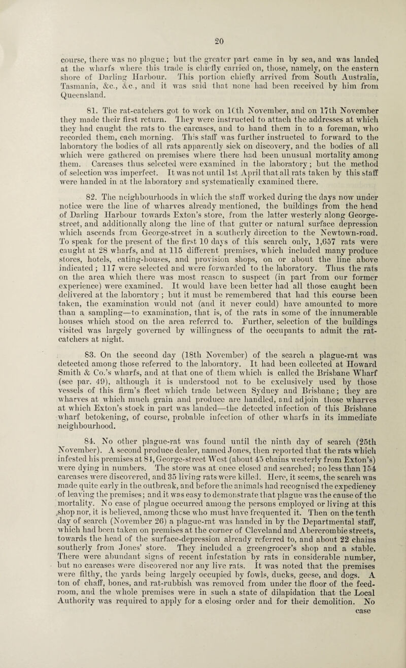 course, there was no plngue; but the greater part came in by sea, and was landed at the wharfs where this trade is chiefly carried on, those, namely, on the eastern shore of Darling Harbour. This portion chiefly arrived from South Australia, Tasmania, &c., &c., and it was said that none had been received by him from Queensland. 81. The rat-catchers got to work on ICth November, and on 17th November they made their first return. They were instructed to attach the addresses at which they had caught the rats to the carcases, and to hand them in to a foreman, who recorded them, each morning. This staff was further instructed to forward to the laboratory the bodies of all rats apparently sick on discovery, and the bodies of all which were gathered on premises where there had been unusual mortality among them. Carcases thus selected were examined in the laboratory; hut the method of selection was imperfect. It was not until 1st April that all rats taken by this staff were handed in at the laboratory and systematically examined there. 82. The neighbourhoods in which the staff worked during the days now under notice were the line of wharves already mentioned, the buildings from the head of Darling Harbour towards Exton’s store, from the latter westerly along George- street, and additionally along the line of that gutter or natural surface depression which ascends from George-strcet in a southerly direction to the Newtown-road. To speak for the present of the first 10 days of this search only, 1,657 rats were caught at 28 wharfs, and at 115 different premises, which included many produce stores, hotels, eating-houses, and provision shops, on or about the line above indicated; 117 were selected and were forwarded to the laboratory. Thus the rats on the area which there was most reason to suspect (in part from our former experience) were examined. It would have been better had all those caught been delivered at the laboratory; hut it must he remembered that had this course been taken, the examination would not (and it never could) have amounted to more than a sampling—to examination, that is, of the rats in some of the innumerable houses which stood on the area referred to. Eurther, selection of the buildings visited was largely governed by willingness of the occupants to admit the rat¬ catchers at night. 83. On the second day (18tli November) of the search a plague-rat was detected among those referred to the laboratory. It had been collected at Howard Smith & Co.’s wharfs, and at that one of them which is called the Brisbane Wharf (see par. 49), although it is understood not to be exclusively used by those vessels of this firm’s fleet which trade between Sydney and Brisbane; they are wharves at which much grain and produce are handled, and adjoin those wharves at which Exton’s stock in part was landed—the detected infection of this Brisbane wharf betokening, of course, probable infection of other wharfs in its immediate neighbourhood. 81. No other plague-rat was found until the ninth day of search (25th November). A second produce dealer, named Jones, then reported that the rats which infested his premises at 81, George-street West (about 45 chains westerly from Exton’s) were dying in numbers. The store was at once closed and searched; no less than 154 carcases were discovered, and 35 living rats were killed. Here, it seems, the search was made quite early in the outbreak, and before the animals had recognised the expediency of leaving the premises; and it was easy to demonstrate that plague was the cause of the mortality. No case of plague occurred among the persons employed or living at this .shop nor, it is believed, among these who must have frequented it. Then on the tenth day of search (November 26) a plague-rat was handed in by the Departmental staff, which had been taken on premises at the corner of Cleveland and Abercrombie streets, towards the head of the surface-depression already referred to, and about 22 chains southerly from Jones’ store. They included a greengrocer’s shop and a stable. There were abundant signs of recent infestation by rats in considerable number, but no carcases were discovered nor any live rats. It was noted that the premises were filthy, the yards being largely occupied by fowls, ducks, geese, and dogs. A ton of chaff, hones, and rat-rubbish was removed from under the floor of the feed- room, and the whole premises were in such a state of dilapidation that the Local Authority was required to apply for a closing order and for their demolition. No case