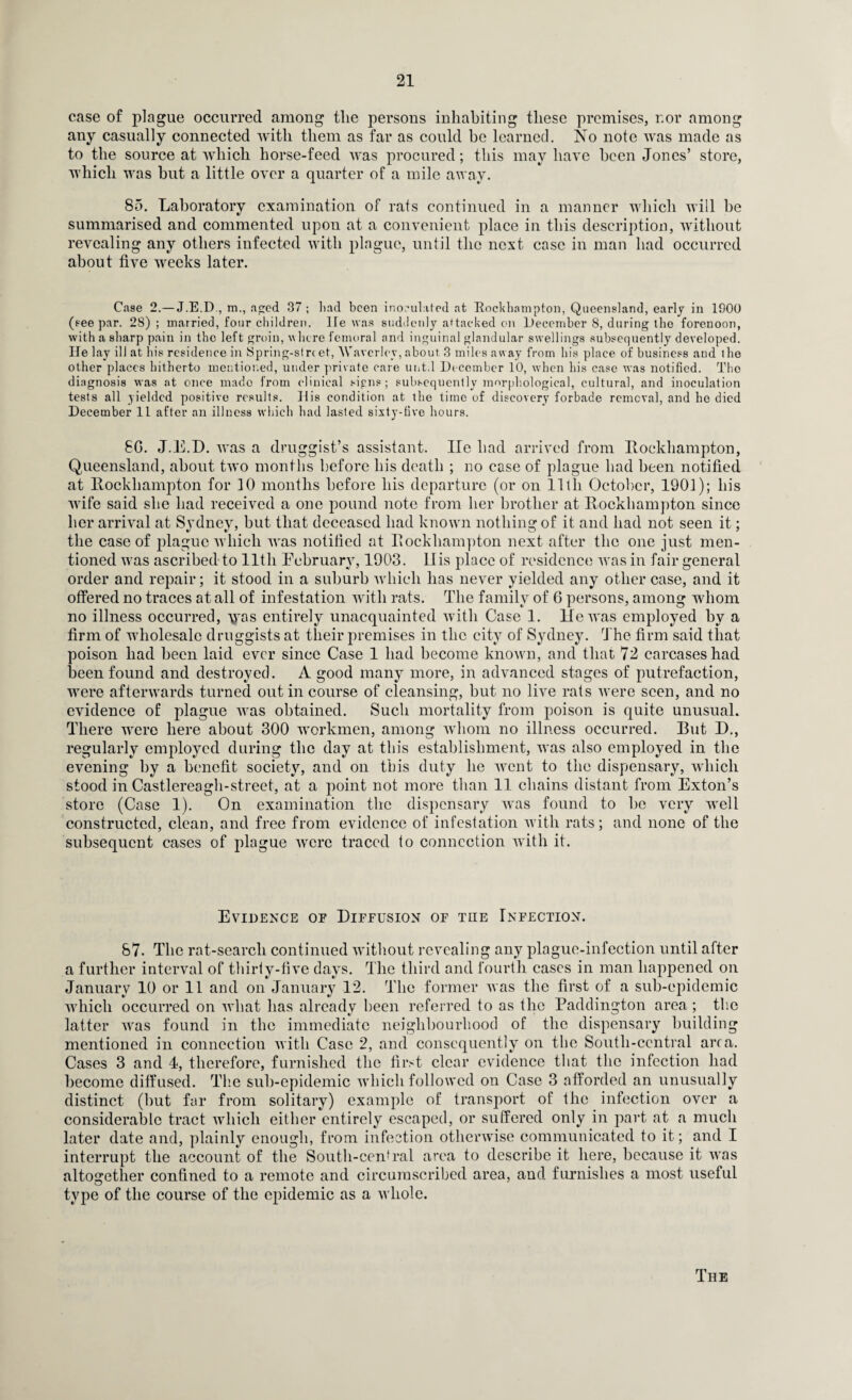 case of plague occurred among tlie persons inhabiting these premises, nor among any casually connected with them as far as could be learned. No note was made as to the source at which horse-feed was procured; this may have been Jones’ store, which was hut a little over a quarter of a mile away. 85. Laboratory examination of rats continued in a manner which will he summarised and commented upon at a convenient place in this description, without revealing any others infected with plague, until the next case in man had occurred about five weeks later. Case 2.— J.E.D., m., aged 37 ; had been inoculated at Rockhampton, Queensland, early in 1900 (see par. 28) ; married, four children, lie was suddenly attacked on December 8, during the forenoon, with a sharp pain in the left groin, where femoral and inguinal glandular swellings subsequently developed. He lay ill at his residence in Spring-street, Waverley,about 3 miles away from his place of business and the other places hitherto mentioned, under private care unt.l December 10, when his case was notified. The diagnosis was at once mado from clinical signs; subsequently morphological, cultural, and inoculation tests all yielded positive results. His condition at the time of discovery forbade removal, and he died December 11 after an illness which had lasted sixty-five hours. 8G. J.E.D. was a druggist’s assistant. lie had arrived from Rockhampton, Queensland, about two months before his death ; no case of plague had been notified at Rockhampton for 10 months before his departure (or on lltli October, 1901); his wife said she had received a one pound note from her brother at Rockhampton since her arrival at Sydney, but that deceased had known nothing of it and had not seen it; the case of plague which was notified at Rockhampton next after the one just men¬ tioned was ascribed to lltli February, 1903. IIis place of residence was in fair general order and repair; it stood in a suburb which has never yielded any other case, and it offered no traces at all of infestation with rats. The family of 6 persons, among whom no illness occurred, yyas entirely unacquainted with Case 1. lie was employed by a firm of wholesale druggists at their premises in the city of Sydney. The firm said that poison had been laid ever since Case 1 had become known, and that 72 carcases had been found and destroyed. A good many more, in advanced stages of putrefaction, were afterwards turned out in course of cleansing, hut no live rats were seen, and no evidence of plague was obtained. Such mortality from poison is quite unusual. There were here about 300 workmen, among whom no illness occurred. But D., regularly employed during the day at this establishment, was also employed in the evening by a benefit society, and on this duty he went to the dispensary, which stood in Castlereagh-street, at a point not more than 11 chains distant from Exton’s store (Case 1). On examination the dispensary was found to he very well constructed, clean, and free from evidence of infestation with rats; and none of the subsequent cases of plague were traced to connection with it. Evidence of Diffusion of the Infection. 87. The rat-search continued without revealing any plague-infection until after a further interval of thirty-five days. The third and fourth cases in man happened on January 10 or 11 and on January 12. The former was the first of a sub-epidemic which occurred on what has already been referred to as the Paddington area ; the latter was found in the immediate neighbourhood of the dispensary building mentioned in connection with Case 2, and consequently on the South-central area. Cases 3 and 4, therefore, furnished the first clear evidence that the infection had become diffused. The sub-epidemic which followed on Case 3 afforded an unusually distinct (but far from solitary) example of transport of the infection over a considerable tract which either entirely escaped, or suffered only in part at a much later date and, plainly enough, from infection otherwise communicated to it; and I interrupt the account of the South-central area to describe it here, because it was altogether confined to a remote and circumscribed area, and furnishes a most useful type of the course of the epidemic as a whole. The