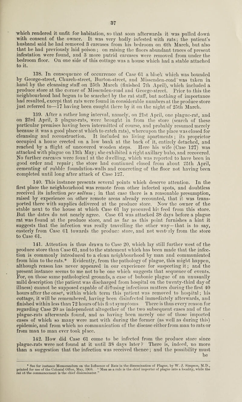 which rendered it unfit for habitation, so that soon afterwards it was pulled down with consent of the owner. It was very badly infested with rats; the patient’s husband said he had removed 3 carcases from his bedroom on 6th March, hut also that he had previously laid poison ; on raising the floors abundant traces of present infestation were found, and 3 more putrid carcases were removed from under the bedroom floor. On one side of this cottage was a house which had a stable attached to it. 138. In consequence of occurrence of Case 61a block which was bounded by George-street, Clmrch-strcet, Burton-street, and Missenden-road* was taken in hand by the cleansing staff on 25th March (finished 7th April), which included a produce store at the corner of Missenden-road and George-street. Prior to this the neighbourhood had begun to be searched by the rat staff, but nothing of importance had resulted, except that rats were found in considerable numbers at the produce store just referred to—17 having been caught there by it on the night of 25th March. 139. After a rather long interval, namely, on 21st April, one plague-rat, and on 23rd April, 3 plague-rats, were brought in from the store (search of these particular premises having been intermitted of course, and probably resumed merely because it was a good place at which to catch rats), whereupon the place was closed for cleansing and reconstruction. It included no living apartments ; its proprietor occupied a house erected on a low bank at the back of it, entirely detached, and reached by a flight of uncovered wooden steps. Here his wife (Case 127) was attacked with plague on 13th May; she exhibited a right axillary bubo, and recovered. No further carcases were found at the dwelling, which was reported to have been in good order and repair; the store had continued closed from about 25tli April, cementing of rubble foundation-walls and concreting of the floor not having been completed until long after attack of Case 127. 140. This instance presents several points which deserve attention. In the first place the neighbourhood was remote from other infected spots, and doubtless received its infection per saltum; in that case there is a reasonable presumption, raised by experience on other remote areas already recounted, that it was trans¬ ported there with supplies delivered at the produce store. Now the owner of the stable next to the house at which Case 61 lay procured his feed from this store. But the dates do not nearly agree. Case 61 was attacked 38 days before a plague rat was found at the produce store, and as far as this point furnishes a hint it suggests that the infection was really travelling the other way—that is to say, easterly from Case 61 towards the produce store, and not westerly from the store to Case 61. 141. Attention is thus drawn to Case 20, which lay still further west of the produce store than Case 61, and to the statement which has been made that the infec¬ tion is commonly introduced to a clean neighbourhood by man and communicated from him to the rats.*' Evidently, from the pathology of plague, this might happen, although reason has never appeared in our experience for suspecting it; and the present instance seems to me not to be one which suggests that sequence of events. Eor, on those same pathological grounds, a case of bubonic plague of an unusually mild description (the patient was discharged from hospital on the twenty-third day of illness) cannot be supposed capable of diffusing infectious matters during the first 40 hours after the onset, within which term this patient was removed to hospital; his cottage, it will be remembered, having been disinfected immediately afterwards, and finished within less than 72 hours of his first symptoms There is thus every reason for regarding Case 20 as independent altogether of the two subsequent cases and of the plague-rats afterwards found, and as having been merely one of those imported cases of which so many were met with during the former (as well as during this) epidemic, and from which no communication of the disease either from man to rats or from man to man ever took pi ice. 142. How did Case 61 come to be infected from the produce store since plague-rats were not found at it until 38 days later ? There is, indeed, no more than a suggestion that the infection was received thence; and the possibility must be * See for instance Memorandum on the Influence of Rats in the dissemination of Plague, by W. J. Simpson, M.D., printed for use of the Colonial Office, May, 19C0. “ Man as a rule is the chief importer of plague into a locality, while the rat at the commencement is the chief disseminator.”