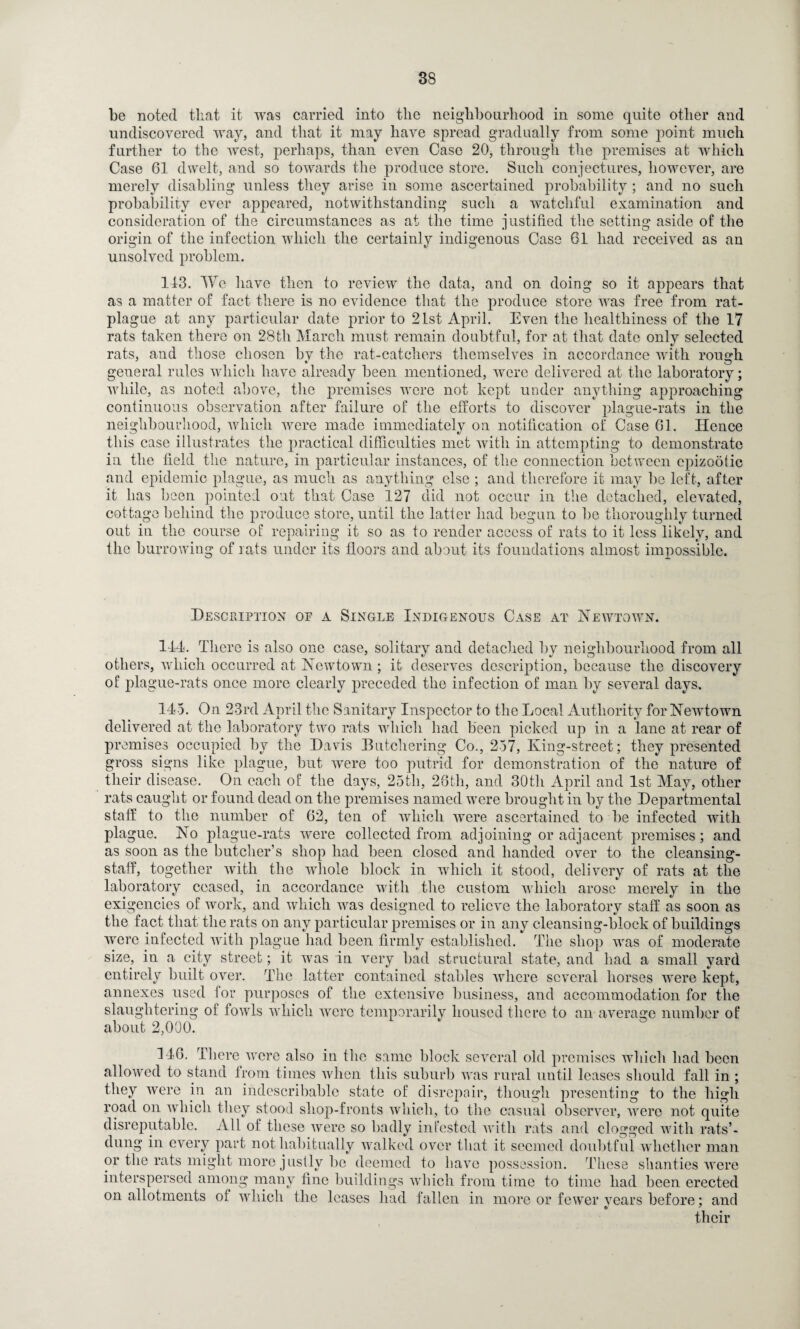 be noted that it was carried into the neighbourhood in some quite other and undiscovered way, and that it may have spread gradually from some point much further to the west, perhaps, than even Case 20, through the premises at which Case 61 dwelt, and so towards the produce store. Such conjectures, however, are merely disabling unless they arise in some ascertained probability ; and no such probability ever appeared, notwithstanding such a watchful examination and consideration of the circumstances as at the time justified the setting aside of the origin of the infection which the certainly indigenous Case 61 had received as an unsolved problem. 113. We have then to review the data, and on doing so it appears that as a matter of fact there is no evidence that the produce store was free from rat- plague at any particular date prior to 21st April. Even the healthiness of the 17 rats taken there on 28th March must remain doubtful, for at that date only selected rats, and those chosen bv the rat-catchers themselves in accordance with rough, general rules which have already been mentioned, were delivered at the laboratory; while, as noted above, the premises were not kept under anything approaching continuous observation after failure of the efforts to discover plague-rats in the neighbourhood, which were made immediately on notification of Case 61. Hence this case illustrates the practical difficulties met with in attempting to demonstrate in the field the nature, in particular instances, of the connection between epizootic and epidemic plague, as much as anything else ; and therefore it may lie left, after it has been pointed out that Case 127 did not occur in the detached, elevated, cottage behind the produce store, until the latter had begun to be thoroughly turned out in the course of repairing it so as to render access of rats to it less likely, and the burrowing of rats under its floors and about its foundations almost impossible. Description of a Single Indigenous Case at Newtown. 114. There is also one case, solitary and detached by neighbourhood from all others, which occurred at Newtown; it deserves description, because the discovery of plague-rats once more clearly preceded the infection of man by several days. 145. On 23rd April the Sanitary Inspector to the Local Authority for Newtown delivered at the laboratory two rats which had been picked up in a lane at rear of premises occupied by the Davis Butchering Co., 257, King-street; they presented gross signs like plague, but were too putrid for demonstration of the nature of their disease. On each of the days, 25tli, 26th, and 30th April and 1st May, other rats caught or found dead on the premises named were brought in by the Departmental staff to the number of 62, ten of which were ascertained to be infected with plague. No plague-rats were collected from adjoining or adjacent premises; and as soon as the butcher’s shop had been closed and handed over to the cleansing- staff, together with the whole block in which it stood, delivery of rats at the laboratory ceased, in accordance with the custom which arose merely in the exigencies of work, and which was designed to relieve the laboratory staff as soon as the fact that the rats on any particular premises or in any cleansing-block of buildings were infected with plague had been firmly established. The shop was of moderate size, in a city street; it was in very bad structural state, and had a small yard entirely built over. The latter contained stables where several horses were kept, annexes used for purposes of the extensive business, and accommodation for the slaughtering of fowls which were temporarily housed there to an average number of about 2,000. 116. There were also in the same block several old premises which had been allowed to stand from times when this suburb was rural until leases should fall in ; they were in an indescribable state of disrepair, though presenting to the high road on which they stool shop-fronts which, to the casual observer, were not quite disreputable. All of these were so badly infested with rats and clogged with rats’- dung in every part not habitually walked over that it seemed doubtful whether man or the rats might more justly be deemed to have possession. These shanties were interspersed among many fine buildings which from time to time had been erected on allotments of which the leases had fallen in more or fewer vears before; and their