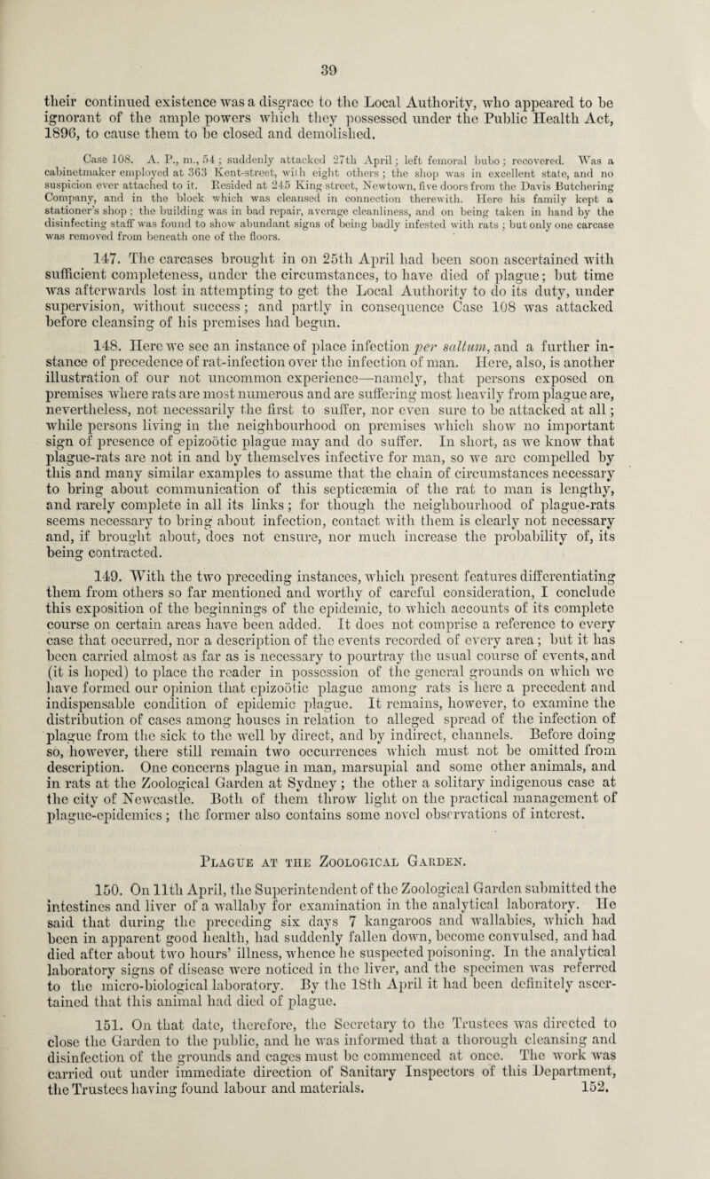 tlieir continued existence was a disgrace to the Local Authority, who appeared to he ignorant of the ample powers which they possessed under the Public Health Act, 1896, to cause them to he closed and demolished. Case 108. A. P., m., 54 ; suddenly attacked 27tli April; left femoral bubo; recovered. Was a cabinetmaker employed at 363 Kent-street, with eight others ; the shop was in excellent state, and no suspicion ever attached to it. Resided at 245 King street, Newtown, five doors from the Davis Butchering Company, and in the block which was cleansed in connection therewith. Here his family kept a stationer’s shop; the building was in bad repair, average cleanliness, and on being taken in hand by the disinfecting staff was found to show abundant signs of being badly infested with rats ; but only one carcase was removed from beneath one of the floors. 147. The carcases brought in on 25th April had been soon ascertained with sufficient completeness, under the circumstances, to have died of plague; but time was afterwards lost in attempting to get the Local Authority to do its duty, under supervision, without success ; and partly in consequence Case 108 was attacked before cleansing of his premises had begun. 148. Here we see an instance of place infection per saltum, and a further in¬ stance of precedence of rat-infection over the infection of man. Here, also, is another illustration of our not uncommon experience—namely, that persons exposed on premises where rats are most numerous and are suffering most heavily from plague are, nevertheless, not necessarily the first to suffer, nor even sure to he attacked at all; while persons living in the neighbourhood on premises which show no important sign of presence of epizootic plague may and do suffer. In short, as we know that plague-rats are not in and by themselves infective for man, so we arc compelled by this and many similar examples to assume that the chain of circumstances necessary to bring about communication of this septicaemia of the rat to man is lengthy, and rarely complete in all its links; for though the neighbourhood of plague-rats seems necessary to bring about infection, contact with them is clearly not necessary and, if brought about, does not ensure, nor much increase the probability of, its being contracted. 149. With the two preceding instances, which present features differentiating them from others so far mentioned and worthy of careful consideration, I conclude this exposition of the beginnings of the epidemic, to which accounts of its complete course on certain areas have been added. It does not comprise a reference to every case that occurred, nor a description of the events recorded of every area; but it has been carried almost as far as is necessary to pourtray the usual course of events, and (it is hoped) to place the reader in possession of the general grounds on which we have formed our opinion that epizo5tic plague among rats is here a precedent and indispensable condition of epidemic plague. It remains, however, to examine the distribution of cases among houses in relation to alleged spread of the infection of plague from the sick to the well by direct, and by indirect, channels. Before doing so, however, there still remain two occurrences which must not be omitted from description. One concerns plague in man, marsupial and some other animals, and in rats at the Zoological Garden at Sydney; the other a solitary indigenous case at the city of Newcastle. Both of them throw light on the practical management of plague-epidemics ; the former also contains some novel observations of interest. Blague at the Zoological Garden. 150. On lltli April, the Superintendent of the Zoological Garden submitted the intestines and liver of a wallaby for examination in the analytical laboratory. He said that during the preceding six days 7 kangaroos and wallabies, which had been in apparent good health, had suddenly fallen down, become convulsed, and had died after about two hours’ illness, whence he suspected poisoning. In the analytical laboratory signs of disease were noticed in the liver, and the specimen was referred to the micro-biological laboratory. By the 18th April it had been definitely ascer¬ tained that this animal had died of plague. 151. On that date, therefore, the Secretary to the Trustees was directed to close the Garden to the public, and he was informed that a thorough cleansing and disinfection of the grounds and cages must be commenced at once. The work was carried out under immediate direction of Sanitary Inspectors of this Department, the Trustees having found labour and materials. 152.