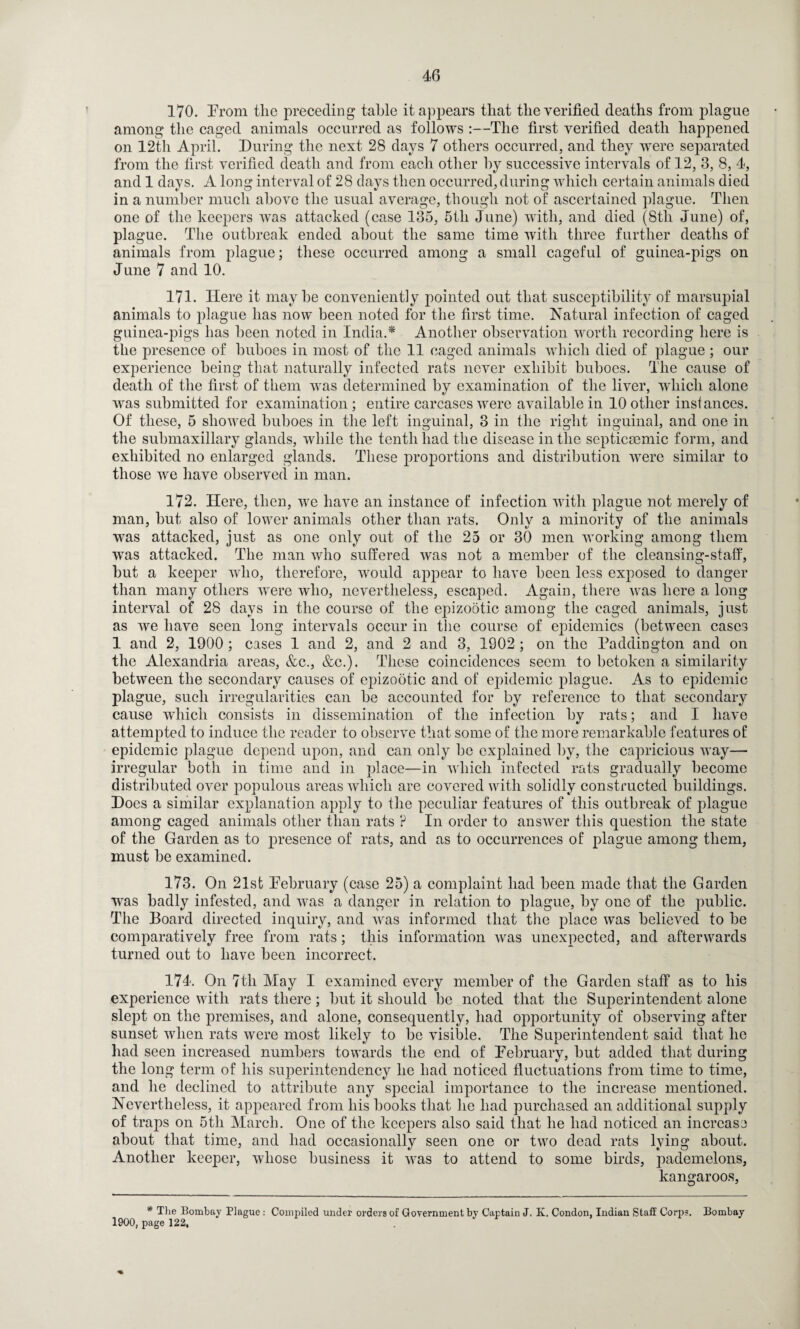 170. Prom the preceding table it appears that the verified deaths from plague among the caged animals occurred as follows :—The first verified death happened on 12th April. During the next 28 days 7 others occurred, and they were separated from the first verified death and from each other by successive intervals of 12, 3, 8, 4, and 1 days. A long interval of 28 days then occurred, during which certain animals died in a number much above the usual average, though not of ascertained plague. Then one of the keepers was attacked (case 135, 5tli June) with, and died (8tli June) of, plague. The outbreak ended about the same time with three further deaths of animals from plague; these occurred among a small cageful of guinea-pigs on June 7 and 10. 171. Here it maybe conveniently pointed out that susceptibility of marsupial animals to plague has now been noted for the first time. Natural infection of caged guinea-pigs has been noted in India.* Another observation worth recording here is the presence of buboes in most of the 11 caged animals which died of plague ; our experience being that naturally infected rats never exhibit buboes. The cause of death of the first of them was determined by examination of the liver, which alone was submitted for examination; entire carcases were available in 10 other instances. Of these, 5 showed buboes in the left inguinal, 3 in the right inguinal, and one in the submaxillary glands, while the tenth had the disease in the septicmmic form, and exhibited no enlarged glands. These proportions and distribution were similar to those we have observed in man. 172. Here, then, we have an instance of infection with plague not merely of man, but also of lower animals other than rats. Only a minority of the animals was attacked, just as one only out of the 25 or 30 men working among them was attacked. The man who suffered was not a member of the cleansing-staff, but a keeper who, therefore, would appear to have been less exposed to danger than many others were who, nevertheless, escaped. Again, there was here a long interval of 28 days in the course of the epizootic among the caged animals, just as we have seen long intervals occur in the course of epidemics (between cases 1 and 2, 1900 ; cases 1 and 2, and 2 and 3, 1902 ; on the Paddington and on the Alexandria areas, &c., &c.). These coincidences seem to betoken a similarity between the secondary causes of epizootic and of epidemic plague. As to epidemic plague, such irregularities can be accounted for by reference to that secondary cause which consists in dissemination of the infection by rats; and I have attempted to induce the reader to observe that some of the more remarkable features of epidemic plague depend upon, and can only be explained by, the capricious way— irregular both in time and in place—in which infected rats gradually become distributed over populous areas which are covered with solidly constructed buildings. Does a similar explanation apply to the peculiar features of this outbreak of plague among caged animals other than rats ? In order to answer this question the state of the Garden as to presence of rats, and as to occurrences of plague among them, must be examined. 173. On 21st Pebruary (case 25) a complaint had been made that the Garden was badly infested, and was a danger in relation to plague, by one of the public. The Board directed inquiry, and was informed that the place was believed to be comparatively free from rats; this information was unexpected, and afterwards turned out to have been incorrect. 174. On 7th May I examined every member of the Garden staff as to his experience with rats there; but it should be noted that the Superintendent alone slejff on the premises, and alone, consequently, had opportunity of observing after sunset when rats were most likely to be visible. The Superintendent said that he had seen increased numbers towards the end of Pebruary, but added that during the long term of his superintendency he had noticed fluctuations from time to time, and he declined to attribute any special importance to the increase mentioned. Nevertheless, it appeared from his books that he had purchased an additional supply of traps on 5tli March. One of the keepers also said that he had noticed an increase about that time, and had occasionally seen one or two dead rats lying about. Another keeper, whose business it was to attend to some birds, pademelons, kangaroos, * The Bombay Plague : Compiled under orders or Government by Captain J. K. Condon, Indian Staff Corps. Bombay 1900, page 122,