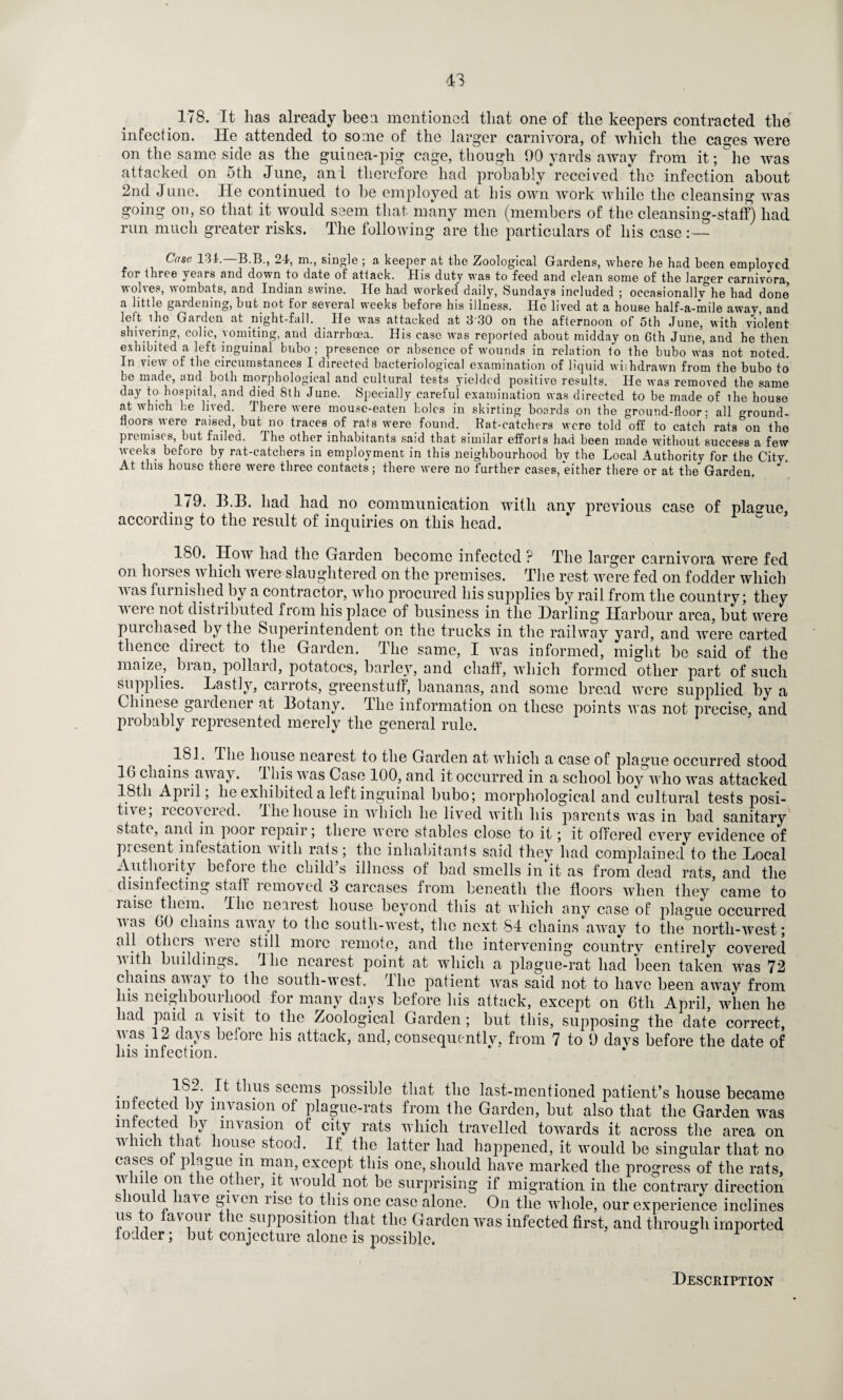 43 178. It lias already been mentioned that one of the keepers contracted the infection. He attended to some of the larger carnivora, of which the cages were on the same side as the guinea-pig cage, though 90 yards away from it; °he was attacked on 5th June, an l therefore had probably received the infection about 2nd June. lie continued to be employed at his own work while the cleansing was going on, so that it would seem that many men (members of the cleansing-staff) had run much greater risks. The following are the particulars of his case Case 131. B.B., 21, m., single ; a keeper at the Zoological Gardens, where he had been employed for three yenrs and down to date of attack. His duty was to feed and clean some of the larger carnivora, wol\es, wombats, and Indian swine. He had worked daily, Sundays included ; occasionally he had done a little gardening, but not for several weeks before his illness. lie lived at a house half-a-mile away, and left iho Garden at night-fall. He was attacked at 330 on the afternoon of 5th June, with violent shivering, colic, vomiting, and diarrhoea. His case was reported about midday on Gth June, and he then exhibited a left inguinal bubo ; presence or absence of wounds in relation to the bubo was not noted. In view of the circumstances I directed bacteriological examination of liquid withdrawn from the bubo to be made, and both morphological and cultural tests yielded positive results. He was removed the same day to hospital, and died 8th June. Specially careful examination was directed to be made of the house at which he lived. There were mouse-eaten holes in skirting boards on the ground-floor: all ground- floors were raised, but no traces of rats were found. Rat-catchers were told off to catch rats on the premises, but failed. The other inhabitants said that similar efforts had been made without success a few weeks before by rat-catchers in employment in this neighbourhood bv the Local Authority for the City. At this house there were three contacts; there were no further cases, either there or at the Garden. 179. B.B. bad had no communication with any previous case of plaame, according to the result of inquiries on this head. 180. How had the Garden become infected ? The larger carnivora were fed on horses which were slaughtered on the premises. The rest were fed on fodder which v as furnished by a contractor, who procured his supplies by rail from the country; they v ei e not distributed from his place of business in the Darling Harbour area, but were purchased by the Superintendent on the trucks in the railway yard, and were carted thence direct to the Garden. The same, I was informed, might be said of the maize, bran, pollard, potatoes, barley, and chaff, which formed other part of such supplies. Lastly, carrots, greenstuff, bananas, and some bread were supplied by a Chinese gardener at Botany. The information on these points was not precise, and probably represented merely the general rule. 181. The house nearest to the Garden at which a case of plague occurred stood 1G chains away, Ibis was Case 100, and it occurred in a school boy who was attacked 1.8th Apiil, he exhibited a left inguinal bubo; morphological and cultural tests posi¬ tive, lecoveied. The house in which he lived with his parents was in bad sanitary state, and in poor lcpair; there were stables close to it; it offered every evidence of present infestation with rats; the inhabitants said they had complained to the Local Authority before the child s illness of bad smells in it as from dead rats, and the disinfecting staff lemoved 3 carcases from beneath the floors when they came to misc them.. flic nearest house beyond this at which any case of plague occurred vas GO chains away to the south-west, the next 84 chains away to the north-west; all others were still more remote, and the intervening country entirely covered with buildings. Jhc nearest point at which a plague-rat had been taken was 72 chains away to the south-west. The patient was said not to have been away from his neighbourhood for many days before his attack, except on Gth April, when he had paid a visit to the Zoological Garden; but this, supposing the date correct, was.12 days before his attack, and, consequently, from 7 to 9 days before the date of his infection. • £ ^ ^ls secms possible that the last-mentioned patient’s house became infected by invasion of plague-rats from the Garden, but also that the Garden was mfeeted by invasion of city rats which travelled towards it across the area on which that house stood. If. the latter had happened, it would be singular that no cases o plague in man, except this one, should have marked the progress of the rats, i 11 i j0? 116 °.tller’ !fc would not be surprising if migration in the contrary direction s 10U d have given rise to this one case alone. On the whole, our experience inclines us to favour the supposition that the Garden was infected first, and through imported fodder; but conjecture alone is possible. Description