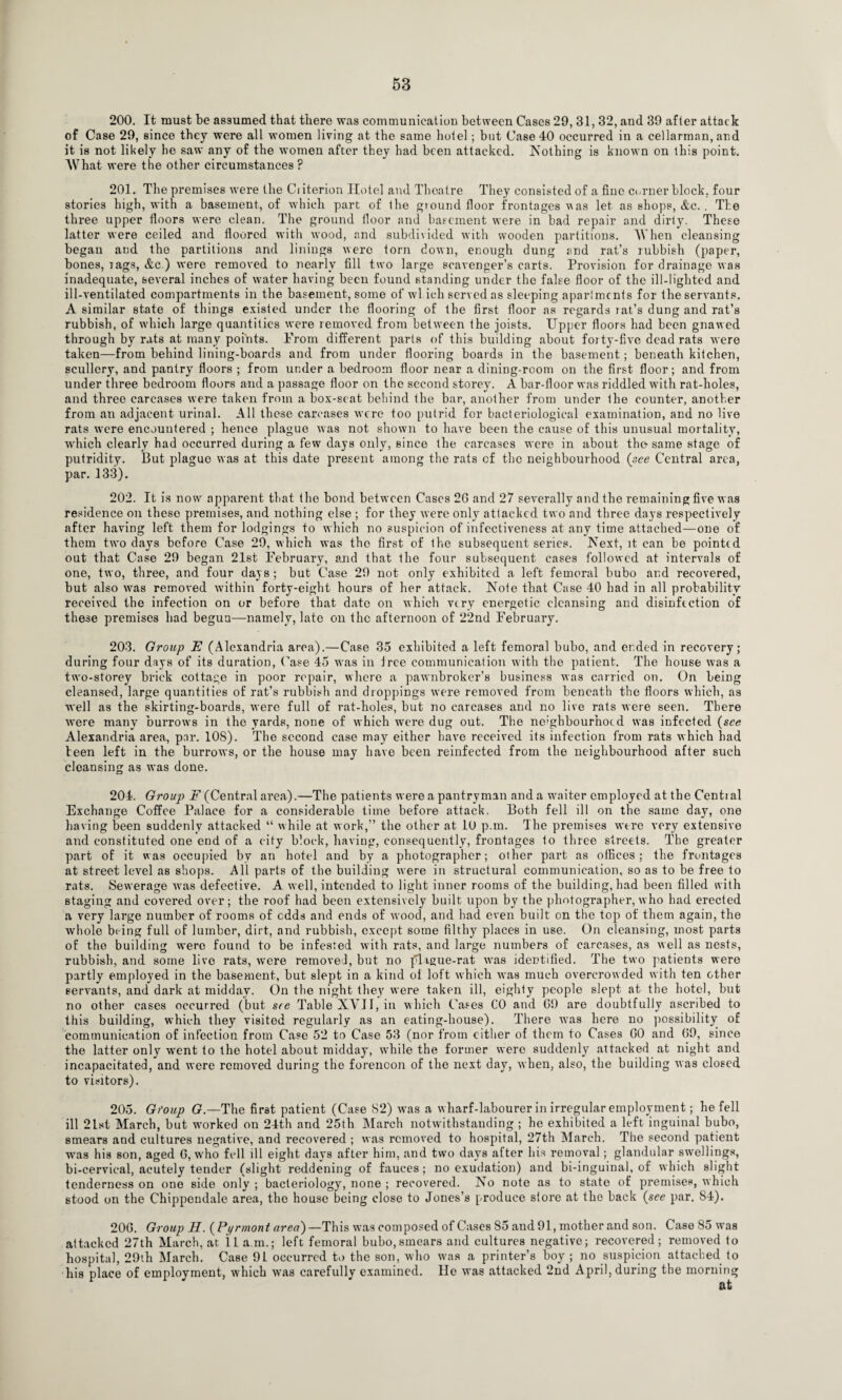 200. It must be assumed that there was communication between Cases 29, 31, 32, and 39 after attack of Case 29, since they were all women living at the same hotel; but Case 40 occurred in a cellarman, and it is not likely he saw any of the women after they had been attacked. Nothing is known on this point. What were the other circumstances ? 201. The premises were the Ciiterion Hotel and Theatre They consisted of a fine corner block, four stories high, with a basement, of which part of the giound floor frontages was let as shops, &c.. The three upper floors were clean. The ground floor and basement were in bad repair and dirty. These latter were ceiled and floored with wood, and subdivided with wooden partitions. When cleansing began and the partitions and linings were torn down, enough dung and rat’s rubbish (paper, bones, tags, &c ) were removed to nearly fill two large scavenger’s carts. Provision for drainage was inadequate, several inches of wrater having been found standing under the false floor of the ill-lighted and ill-ventilated compartments in the basement, some of wl ich served as sleeping aparlmcnts for the senrants. A similar state of things existed under the flooring of the first floor as regards lat’s dung and rat’s rubbish, of which large quantities were removed from between the joists. Upper floors had been gnawed through by rats at many points. Prom different parts of this building about forty-five dead rats were taken—from behind lining-boards and from under flooring boards in the basement ; beneath kitchen, scullery, and pantry floors ; from under a bedroom floor near a dining-room on the first floor; and from under three bedroom floors and a passage floor on the second storey. A bar-floor was riddled with rat-holes, and three carcases were taken from a box-seat behind the bar, another from under Ihe counter, another from an adjacent urinal. All these carcases were too putrid for bacteriological examination, and no live rats were encountered ; hence plague was not shown to have been the cause of this unusual mortality, which clearly had occurred during a few days only, since the carcases were in about the same stage of putridity. But plague was at this date present among the rats of the neighbourhood (see Central area, par. 133). 202. It is now' apparent that the bond between Cases 2G and 27 severally and the remaining five was residence on these premises, and nothing else ; for they were only attacked two and three days respectively after having left them for lodgings to which no suspicion of infectiveness at any time attached—one of them twro days before Case 29, which was the first of the subsequent series. Next, it can be pointed out that Case 29 began 21st February, and that the four subsequent cases followed at intervals of one, two, three, and four days ; but Case 29 not only exhibited a left femoral bubo and recovered, but also wras removed within forty-eight hours of her attack. Note that Case 40 had in all probability received the infection on or before that date on which very energetic cleansing and disinfection of these premises had begun—namely, late on the afternoon of 22nd February. 203. Group E (Alexandria area).—Case 35 exhibited a left femoral bubo, and ended in recovery; during four days of its duration, Case 45 was in tree communication with the patient. The house was a twro-storey brick cottage in poor repair, where a pawnbroker’s business was carried on. On being cleansed, large quantities of rat’s rubbish and droppings were removed from beneath the floors which, as well as the skirting-boards, were full of rat-holes, but no carcases and no live rats were seen. There wrnre many burrows in the yards, none of which were dug out. The ne’ghbourhotd was infected (see Alexandria area, par. 108). The second case may either have received its infection from rats which bad teen left in the burrows, or the house may have been reinfected from the neighbourhood after such cleansing as was done. 204. Group F (Central area).—The patients were a pantryman and a waiter employed at the Central Exchange Coffee Palace for a considerable time before attack. Both fell ill on the same day, one having been suddenly attacked “ while at work,” the other at 10 p.m. The premises were very extensive and constituted one end of a city block, having, consequently, frontages to three streets. The greater part of it was occupied by an hotel and by a photographer; other part as offices; the frontages at street level as shops. All parts of the building were in structural communication, so as to be free to rats. Sewerage was defective. A well, intended to light inner rooms of the building, had been filled with staging and covered over; the roof had been extensively built upon by the photographer, who had erected a very large number of rooms of edds and ends of w ood, and had even built on the top of them again, the whole being full of lumber, dirt, and rubbish, except some filthy places in use. On cleansing, most parts of the building wero found to be infested with rats, and large numbers of carcases, as well as nests, rubbish, and some live rats, were removed, but no pligue-rat wTas identified. The two patients were partly employed in the basement, but slept in a kind of loft which was much overcrowded with ten other servants, and dark at midday. On the night they were taken ill, eighty people slept at the hotel, but no other cases occurred (but see Table XVII, in which Cases CO and G9 are doubtfully ascribed to this building, which they visited regularly as an eating-house). There wTas here no possibility of communication of infection from Case 52 to Case 53 (nor from either of them to Cases GO and G9, since the latter only wTent to the hotel about midday, while the former were suddenly attacked at night and incapacitated, and were removed during the forenoon of the next day, when, also, the building was closed to visitors). 205. Gfoup G.—The first patient (Case 82) was a wharf-labourer in irregular employment; he fell ill 2lwt March, but wrnrked on 24th and 25th March notwithstanding ; he exhibited a left inguinal bubo, smears and cultures negative, and recovered ; was removed to hospital, 27th March. The second patient was his son, aged G, wffio fell ill eight days after him, and two days after his removal; glandular swellings, bi-cervical, acutely tender (slight reddening of fauces; no exudation) and bi-inguinal, of which slight tenderness on one side only ; bacteriology, none ; recovered. No note as to state of premises, which stood on the Chippendale area, the house being close to Jones’s produce store at the back (see par. S4). 20G. Group H. (Pyrmont area)— This was composed of Cases 85 and 91, mother and son. Case 85 was attacked 27th March, at i.L a m.; left femoral bubo,smears and cultures negative; recovered; removed to hospital, 29th March. Case 9L occurred to the son, who w'as a printer’s boy ; no suspicion attached to his place of employment, which wras carefully examined. lie was attacked 2nd April, during the morning at