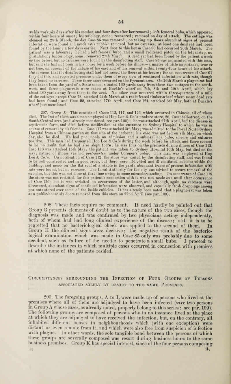 51 at his work, six days after his mother, and four days after her removal; left femoral bubo, which appeared within four hours of onset; bacteriology, none ; recovered ; removed on day of attack. The cottage was cleaned on 29th March, the day Case 85 was removed ; on taking up floors abundant signs of present infestation were found and much rat’s rubbish removed, but no carcases ; at least one dead rat had been found by the family a few days earlier. Next door to this house Case 83 had occurred 26th March. The patient was a labourer; he had a left femoral bubo, and a small reddened patch on the left instep, no pustulation; bacteriology, none; removed 27th March. A dead rat had been found by the patient a week or two before, but no carcases were found by the disinfecting staff. Case 85 was acquainted with this man, but said she had not been in his house for a week before his illness—a matter of little importance, true or not true, on account of the nature of his case and of his removal within twenty-four hours of his attack. But it seems that the disinfecting staff had not raised the floors at his house ; for on occurrence of Caso91 they did this, and reported presence under them of every sign of continued infestation with rats, though they found no carcases. These three cases occurred on the Pyrmont area. On 26th March a plague-rat had been taken from the yard of a State school situated 160 yards away from these two cottages to the south¬ west, and three plague-rats were taken at Buckle’s wharf on 7th, 8th and 10th April, which lay about 380 yards away from them to the west. No other case occurred within three-quarters of a mile of the cottages except Case 78, attacked 24th March at a rat-infested timber-wharf where many dead rats had been found ; and Case 99, attacked 17th April, and Case 124, attacked 6th May, both at Buckle’s wharf just mentioned. 207. Group I.—This consists of Cases 112, 117, and 126, which occurred in Chinese, all of whom died. The first of tliPm was a man employed at Hop Lee & Co.’s produce store, 26, Campbell-street, on the South-Central area (and already mentioned, see par. 100) ; he was attacked 27th April, had the disease in septicsemic form, and died before notification at the entrance to Sydney Hospital to which he was in course of removal by his friends. Case 117 was attacked 3rd May; was admitted to the Royal North Sydney Hospital from a Chinese garden on that side of the harbour ; his case was notified on 7th May, on which day, also, he died. He had pneumonia on admission and a submaxillary bubo, smears and cultures positive. This man had frequented Hop Lee & Co.’s during the week before his attack, and there seemed to be no doubt that he had also slept there; he was thus on the premises during illness of Case 112. Case 126 was attacked 15th May; the patient was taken to Sydney Hospital 16th May, but died on the way; nature of illness verified post-viorlem under Coroner’s order. This man was employed at Hop Lee & Co.’s. On notification of Case 112, the store was visited by the disinfecting staff, and was found to be well-constructed and in good order, but there were ill-lighted and ill-ventilated cubicles within the building, and more on the flat roof of a stable in the yard ; abundant traces of present infestation with rats were found, but no carcases. The Local Authority for the city was advised to secure removal of the cubicles, but this was not done at that time owing to some misunderstanding. On occurrence of Case 11S the store was not revisited, for this patient’s connection with it was not made out until after occurrence of Case 126 ; but it wras revisited on occurrence of the latter, and although, again, no carcases were discovered, abundant signs of continued infestation were observed, and especially fresh droppings among pea-nuts stored over some of the inside cubicles. It has already been noted that a plague-rat was taken at a public-house six doors removed from this store on 22nd April (see par. 100). 208. Those facts require no comment. It need hardly he pointed out that Group G presents elements of doubt as to the nature of the two cases, though the diagnosis was made and was confirmed by two physicians acting independently, both of whom had had long clinical experience of the disease; still it is to he regretted that no bacteriological check was applied to the second of them. In Group II the clinical signs were decisive ; the negative result of the bacterio¬ logical examination which was made in Case 85 only was probably due to some accident, such as failure of the needle to penetrate a small bubo. I proceed to describe the instances in which multiple cases occurred in connection with premises at which none of the patients resided. Circumstances surrounding the Infection of Pour Groups of Persons ASSOCIATED SOLELY BY RESORT TO THE SAME PREMISES. 209. The foregoing groups, A to I, were made up of persons who lived at the premises where all of them are adjudged to have been infected (save two persons in Group A whose cases, as already noted, properly belong to this series ; see par. 199). The following groups are composed of persons who in no instance lived at the place at which they arc adjudged to have received the infection, but, on the contrary, all inhabited different houses in neighbourhoods which (with one exception) were distant or even remote from it, and which were also free from suspicion of infection ■with plague. In other words, the sole tangible bond between the persons of which these groups are severally composed was resort during business hours to the same business premises. Group K has special interest, since of the four persons composing