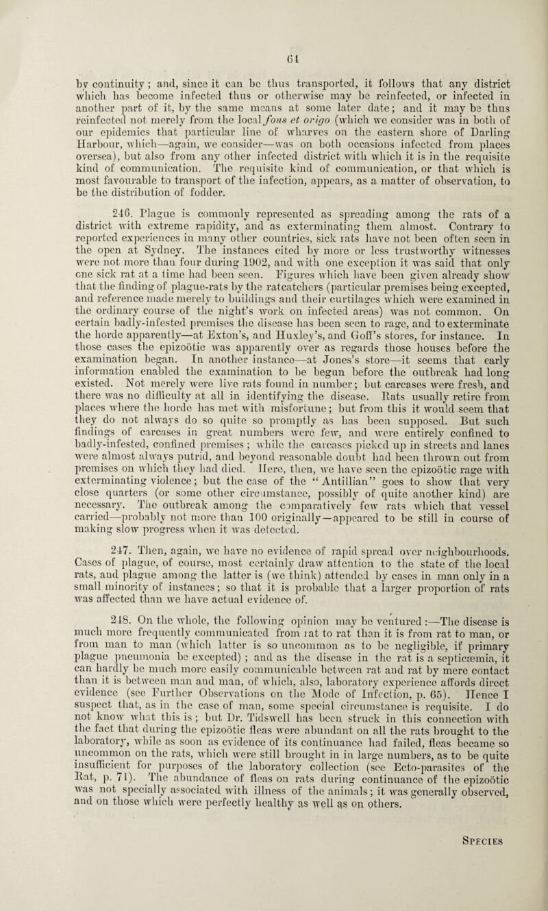 by continuity; and, since it can be thus transported, it follows that any district which has become infected thus or otherwise may be reinfected, or infected in another part of it, by the same means at some later date; and it may be thus reinfected not merely from the local fons et origo (which wc consider was in both of our epidemics that particular line of wharves on the eastern shore of Darling Harbour, which—again, we consider—was on both occasions infected from places oversea), but also from any other infected district with which it is in the requisite kind of communication. The requisite kind of communication, or that which is most favourable to transport of the infection, appears, as a matter of observation, to be the distribution of fodder. 246. Plague is commonly represented as spreading among the rats of a district with extreme rapidity, and as exterminating them almost. Contrary to reported experiences in many other countries, sick rats have not been often seen in the open at Sydney. The instances cited by more or less trustworthy witnesses were not more than four during 1902, and with one exception it was said that only one sick rat at a time had been seen. Figures which have been given already show that the finding of plague-rats lay the ratcatchers (particular premises being excepted, and reference made merely to buildings and their curtilages which were examined in the ordinary course of the night’s work on infected areas) was not common. On certain badly-infested premises the disease has been seen to rage, and to exterminate the horde apparently—at Exton’s, and Huxley’s, and Golf’s stores, for instance. In those cases the epizootic was apparently over as regards those houses before the examination began. In another instance—at Jones’s store—it seems that early information enabled the examination to be begun before the outbreak had long existed. Not merely were live rats found in number; but carcases were fresh, and there was no difficulty at all in identifying the disease. Pats usually retire from places where the horde has met with misfortune; but from this it would seem that they do not always do so quite so promptly as has been supposed. But such findings of carcases in great numbers were few, and were entirely confined to badly-infested, confined premises ; while the carcases picked up in streets and lanes were almost always putrid, and beyond reasonable doubt had been thrown out from premises on which they had died. Here, then, we have seen the epizootic rage with exterminating violence; but the case of the “Antillian” goes to show that very close quarters (or some other circumstance, possibly of quite another kind) are necessary. The outbreak among the comparatively few rats which that vessel carried—probably not more than 100 originally—appeared to be still in course of making slow progress when it was detected. 247. Then, again, avc have no evidence of rapid spread over neighbourhoods. Cases of plague, of course, most certainly draw attention to the state of the local rats, and plague among the latter is (we think) attended by cases in man only in a small minority of instances; so that it is probable that a larger proportion of rats Avas affected than Ave have actual evidence of. 2IS. On the whole, the following opinion may be ventured :—The disease is much more frequently communicated from lat to rat than it is from rat to man, or from man to man (which latter is so uncommon as to be negligible, if primary plague pneumonia be excepted) ; and as the disease in the rat is a septicaemia, it can hardly be much more easily communicable between rat and rat by mere contact than it is between man and man, of which, also, laboratory experience affords direct evidence (see Further Observations on the Mode of Infection, p. 65). Hence I suspect that, as in the case of man, some special circumstance is requisite. I do not knoAv Avliat this is ; but Dr. Tidswell has been struck in this connection with the fact that during the epizootic fleas Avere abundant on all the rats brought to the laboratory, while as soon as evidence of its continuance had failed, fleas became so uncommon on the rats, which were still brought in in large numbers, as to be quite insufficient for purposes of the laboratory collection (see Ecto-parasites of the Bat, p. 71). The abundance of fleas on rats during continuance of the epizootic Avas not specially associated with illness of the animals; it AAras generally observed, and on those which were perfectly healthy as well as ou others. Species