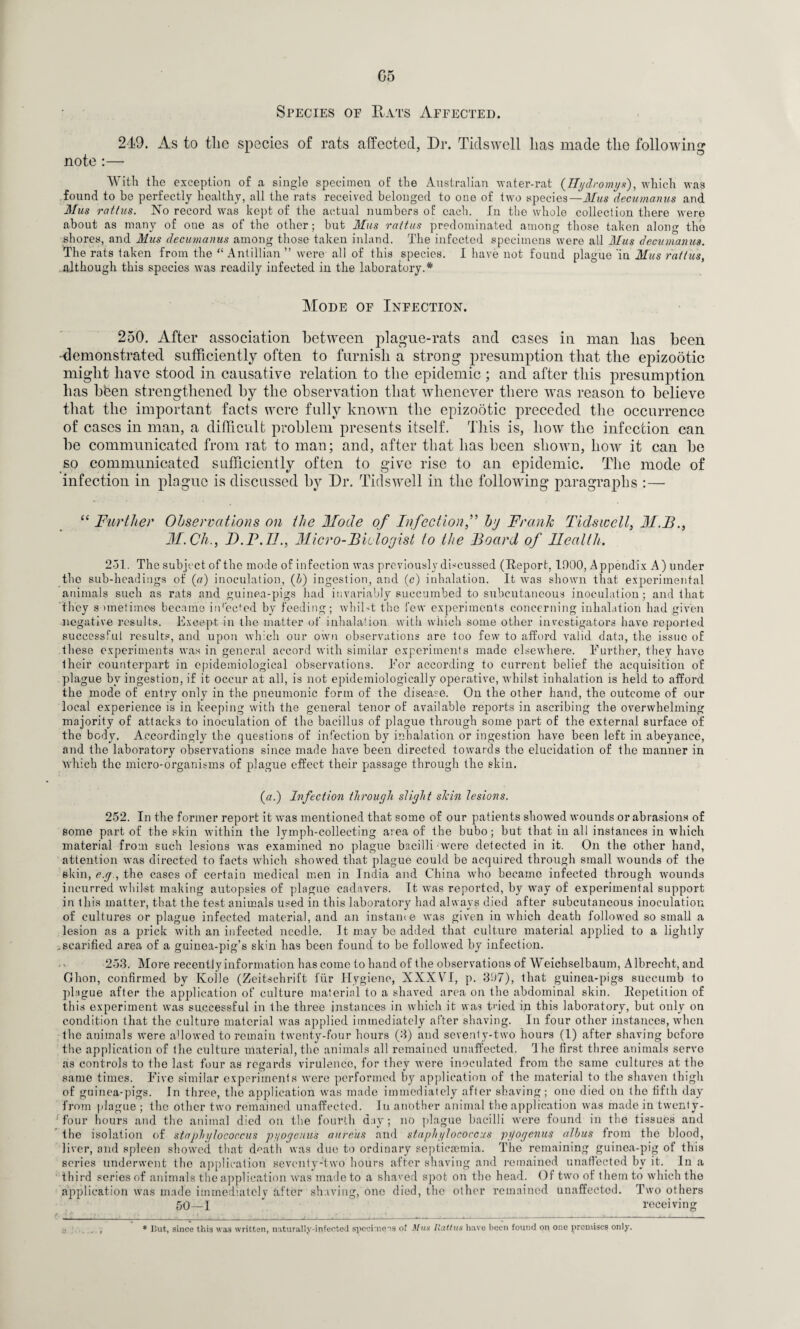 G5 Species of Eats Affected. 219. As to the species of rats affected. Dr. Tidswell has made the following note :— With the exception of a single specimen of the Australian water-rat (Hydromys), which was found to be perfectly healthy, all the rats received belonged to one of two species— Mus decumanus and Mus rattus. No record was kept of the actual numbers of each. In the whole collection there were about as many of one as of the other; but Mus rattus predominated among those taken along the shores, and Mus decumanus among those taken inland. The infected specimens were all Mus decumanus. The rats taken from the “ Antillian ” were all of this species. I have not found plague 'in Mus rattus, although this species was readily infected in the laboratory.* Mode of Infection. 250. After association between plague-rats and cases in man lias been -demonstrated sufficiently often to furnish a strong presumption that the epizootic might have stood in causative relation to the epidemic ; and after this presumption has bfeen strengthened by the observation that whenever there was reason to believe that the important facts were fully known the epizootic preceded the occurrence of cases in man, a difficult problem presents itself. This is, how the infection can be communicated from rat to man; and, after that has been shown, how it can be so communicated sufficiently often to give rise to an epidemic. The mode of infection in plague is discussed by Dr. Tidswell in the following paragraphs :— “ Further Observations on the Mode of Infectionby Frank Tidswell, M.B., M.Ch., B.F.IJ., Micro-Biologist to the Board of Health. 251. The subject of the mode of infection was previously discussed (Report, 1000, Appendix A) under the sub-headings of (a) inoculation, {!>) ingestion, and (c) inhalation. It was shown that experimental animals such as rats and guinea-pigs had invariably succumbed to subcutaneous inoculation; and that they sometimes became infected by feeding; whilst the few experiments concerning inhalation had given negative results. Except in the matter of inhalation with which some other investigators have reported successful results, and upon which our own observations are too few to afford valid data, the issue of these experiments was in general accord with similar experiments made elsewhere. Further, they have their counterpart in epidemiological observations. For according to current belief the acquisition of plague by ingestion, if it occur at all, is not epidemiologically operative, whilst inhalation is held to afford the mode of entry only in the pneumonic form of the disease. On the other hand, the outcome of our local experience is in keeping with the general tenor of available reports in ascribing the overwhelming majority of attacks to inoculation of the bacillus of plague through some part of the external surface of the body. Accordingly the questions of infection by inhalation or ingestion have been left in abeyance, and the laboratory observations since made have been directed towards the elucidation of the manner in which the micro-organisms of plague effect their passage through the skin. (a.) Infection through slight skin lesions. 252. In the former report it was mentioned that some of our patients showed wounds or abrasions of some part of the skin within the lymph-collecting area of the bubo; but that in all instances in which material from such lesions was examined no plague bacilli were detected in it. On the other hand, attention was directed to facts which showed that plague could be acquired through small wounds of the skin, e.g., the cases of certain medical men in India and China who became infected through wounds incurred whilst making autopsies of plague cadavers. It was reported, by way of experimental support in this matter, that the test animals used in this laboratory had always died after subcutaneous inoculation of cultures or plague infected material, and an instance was given in which death followed so small a lesion as a prick with an infected needle. It may be added that culture material applied to a lightly .scarified area of a guinea-pig’s skin has been found to be followed by infection. 253. More recently information has come to hand of the observations of Weichselbaum, Albrecht, and Ghon, confirmed by Kobe (Zeitschrift i'iir Hygiene, XXXVI, p. 397), that guinea-pigs succumb to plague after the application of culture material to a shaved area on the abdominal skin. Repetition of this experiment was successful in the three instances in which it was tn’ed in this laboratory, but only on condition that the culture material was applied immediately after shaving. In four other instances, when the animals were allowed to remain twenty-four hours (3) and seventy-two hours (1) after shaving before the application of the culture material, the animals all remained unaffected. The first three animals serve as controls to the last four as regards virulence, for they were inoculated from the same cultures at the same times. Five similar experiments were performed by application of the material to the shaven thigh of guinea-pigs. In three, the application was made immediately after shaving; one died on the fifth day from plague ; the other two remained unaffected. In another animal the application was made in tvventy- 1 four hours and the animal died on the fourth day; no plague bacilli were found in the tissues and the isolation of staphylococcus pyogenus aureus and staphylococcus pyogenus alhus from the blood, liver, and spleen showed that death was due to ordinary septicaemia. The remaining guinea-pig of this series underwent the application seventy-two hours after shaving and remained unaffected by it. In a third series of animals the application was made to a shaved spot on the head. Of two of them to which the application was made immediatclv after shaving, one died, the other remained unaffected. Two others 50—1 * receiving , * But, since this was written, naturally-infected specimens of Mux Ilattux have been found on one premises only.