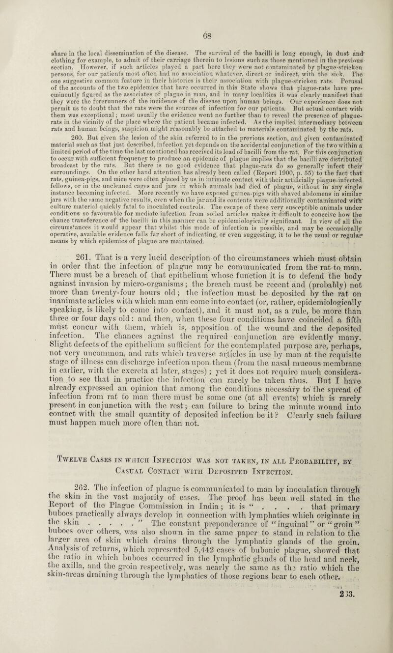 share in the local dissemination of the disease. The survival of the bacilli is long enough, in dust and clothing for example, to admit of their carriage therein to lesions such as those mentioned in the previous section. However, if such articles played a part hero they were not contaminated by plague-stricken persons, for our patients most often had no association whatever, direct or indirect, with the sick. The one suggestive common feature in their histories is their association with plague-stricken rats. Perusal of the accounts of the two epidemics that have occurred in this State shows that plague-rats have pre¬ eminently figured as the associates of plague in man, and in many localities it was clearly manifest that they were the forerunners of the incidence of the disease upon human beings. Our experience does not permit us to doubt that the rats were the sources of infection for our patients. But actual contact with them was exceptional; most usually the evidence went no further than to reveal the presence of plague- rats in the vicinity of the place where the patient became infected. As the implied intermediary between rats and human beings, suspicion might reasonably be attached to materials contaminated by the rats. 2G0. But given the lesion of the skin referred to in the previous section, and given contaminated material such as that just described, infection yet depends on the accidental conjunction of the two within a limited period of the time the last mentioned has received its load of bacilli from the rat. For this conjunction to occur with sufficient frequency to produce an epidemic of plague implies that the bacilli are distributed broadcast by the rats. But there is no good evidence that plague-rats do so generally infect their surroundings. On the other hand attention has already been called (Report 11)00, p. 55) to the fact that rats, guinea-pigs, and mice were often placed by us in intimate contact with their artificially plague-infected fellows, or in the uncleaned cages and jars in which animals had died of plague, without in any single instance becoming infected. More recently we have exposed guinea-pigs with shaved abdomens in similar jars with the same negative results, even when the jar and its contents were additionally contaminated with* culture materia] quickly fatal to inoculated controls. The escape of these very susceptible animals under conditions so favourable for mediate infection from soiled articles makes it difficult to conceive how the chance transference of the bacilli in this manner can be epidemiologically significant. In view of all the circumstances it would appear that whilst this mode of infection is possible, and may be occasionally operative, available evidence falls far short of indicating, or even suggesting, it to be the usual or regular means by which epidemics of plague are maintained. 261. That is a very lucid description of the circumstances which must obtain in order that the infection of plague may be communicated from the rat to man. There must be a breach of that epithelium whose function it is to defend the body against invasion by micro-organisms; the breach must be recent and (probably) not more than twenty-four hours old; the infection must be. deposited by the rat on inanimate articles with which man can come into contact (or, rather, epidemiologically speaking, is likely to come into contact), and it must not, as a rule, be more than three or tour days old: and then, when these four conditions have coincided a fifth must concur with them, which is, apposition of the wound and the deposited infection. The chances against the required conjunction are evidently many. Slight defects of the epithelium sufficient for the contemplated purpose are, perhaps, not very uncommon, and rats which traverse articles in use by man at the requisite stage of illness can discharge infection upon them (from the. nasal mucous membrane in earlier, with the excreta at later, stages); yet it does not require much considera¬ tion to see that in practice the infection can rarely be taken thus. But I have already expressed an opinion that among the conditions necessary to'the spread of infection from rat to man there must be some one (at all events) which is rarely present in conjunction with the rest ; can failure to bring the minute wound into contact with the small quantity of deposited infection be it ? Ctearlv such failure must happen much more often than not. Twelve Cases in which Infection was not taken, in all Probability, by Casual Contact with Deposited Infection. 262. The infection of plague is communicated to man by inoculation through the skin in the vast majority of cases. The proof has been well stated in the Beport of the Plague Commission in India; it is “ . . . . that primary buboes practically always develop in connection with lymphatics which originate in the skin.” The constant preponderance of “inguinal” or “groin” buboes over others, was also shown in the same paper to stand in relation to the larger area of skin which drains through the lymphatic glands of the groin. Analysis of returns, which represented 5,442 cases of bubonic plague, showed that the ratio in which buboes occurred in the lymphatic glands of the head and neck, the axilla, and the groin respectively, was nearly the same as the ratio which the skin-areas draining through the lymphatics of those regions bear to each other. 233.