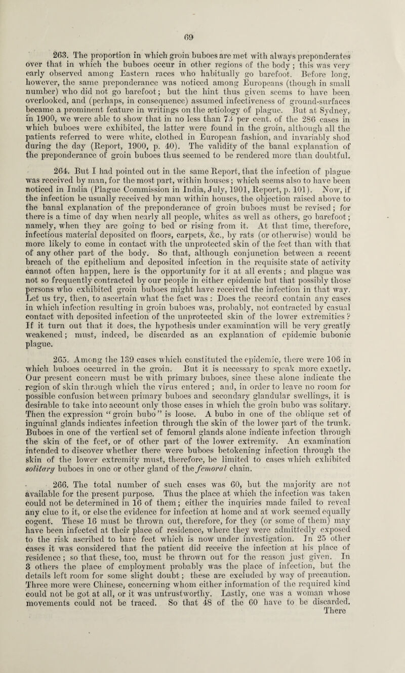 263. The proportion in which groin buboes are met with always preponderates over that in which the buboes occur in other regions of the body ; this was very early observed among Eastern races who habitually go barefoot. Before long, however, the same preponderance was noticed among Europeans (though in small number) who did not go barefoot; but the hint thus given seems to have been overlooked, and (perhaps, in consequence) assumed infectiveness of ground-surfaces became a prominent feature in writings on the mtiology of plague. But at Sydney, in 1900, we were able to show that in no less than 74 per cent, of the 286 cases in which buboes were exhibited, the latter were found in the groin, although all the patients referred to were white, clothed in European fashion, and invariably shod during the day (Report, 1900, p. 40). The validity of the banal explanation of the preponderance of groin buboes thus seemed to be rendered more than doubtful. 264. But I had pointed out in the same Report, that the infection of plague was received by man, for the most part, within houses ; which seems also to have been noticed in India (Plague Commission in India, July, 1901, Report, p. 101). Now, if the infection be usually received by man within houses, the objection raised above to the banal explanation of the preponderance of groin buboes must be revised; for there is a time of day when nearly all people, whites as well as others, go barefoot; namely, when they are going to bed or rising from it. At that time, therefore, infectious material deposited on floors, carpets, &c., by rats (or otherwise) would be more likely to come in contact with the unprotected skin of the feet than with that of any other part of the body. So that, although conjunction between a recent breach of the epithelium and deposited infection in the requisite state of activity cannot often happen, here is the opportunity for it at all events; and qdague was not so frequently contracted by our people in either epidemic but that possibly those persons who exhibited groin buboes might have received the infection in that way. Let us try, then, to ascertain what the fact was : Does the record contain any cases in which infection resulting in groin buboes was, probably, not contracted by casual contact with deposited infection of the unprotected skin of the lower extremities ? If it turn out that it docs, the hypothesis under examination will be very greatly weakened; must, indeed, be discarded as an explanation of epidemic bubonic plague. 265. Among Hie 139 cases which constituted the epidemic, there were 106 in which buboes occurred in the groin. But it is necessary to speak more exactly. Our present concern must be with primary buboes, since these alone indicate the region of skin through which the virus entered ; and, in order to leave no room for possible confusion between primary buboes and secondary glandular swellings, it is desirable to take into account only those cases in which the groin bubo was solitary. Then the expression “ groin bubo ” is loose. A bubo in one of the oblique set of inguinal glands indicates infection through the skin of the lower part of the trunk. Buboes in one of the vertical set of femoral glands alone indicate infection through the skin of the feet, or of other part of the lower extremity. An examination intended to discover whether there were buboes betokening infection through the skin of the lower extremity must, therefore, be limited to cases which exhibited solitary buboes in one or other gland of the femoral chain. 266. The total number of such cases was 60, but the majority are not available for the present purpose. Thus the place at which the infection was taken could not be determined in 16 of them; either the inquiries made failed to reveal any clue to it, or else the evidence for infection at home and at work seemed equally cogent. These 16 must be thrown out, therefore, for they (or some of them) may have been infected at their place of residence, where they were admittedly exposed to the risk ascribed to bare feet which is now under investigation. In 25 other cases it was considered that the patient did receive the infection at his place of residence; so that these, too, must be thrown out for the reason just given. In 3 others the place of employment probably wras the place of infection, but the details left room for some slight doubt; these are excluded by way of precaution. Three more were Chinese, concerning whom either information of the required kind could not be got at all, or it was untrustworthy. Lastly, one was a woman whose movements could not be traced. So that 48 of the 60 have to be discarded. There