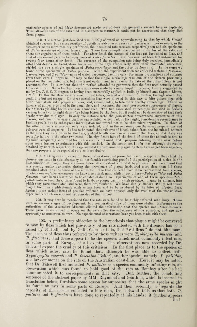 particular species of rat (Mus deeummus) made use of does not generally survive long in captivity. Thus, although two of the rats died in a suggestive manner, it could not be ascertained that they died from plague. 290. The method just described was initially adopted as approximating to that by which Simond obtained success; but a close scrutiny of details reveals it as one very apt to miscarry. Tor example, in the two experiments more recently performed, the inoculated rats received respectively ten and six specimens of Pulex serraticeps obtained from a dog. These fleas promptly disappeared in the fur of the rats, and there our cognisance of them ended. Tor after death the carcase of the first rat furnished no fleas, and that of the second gave us two specimens of Pulex fasciatus. Both carcases had been left untouched for twenty-four hours after death. The carcases of the companion rats being duly searched immediately after their deaths in twenty-four hours and three days respectively after their inoculated associates, yielded, the one a single specimen of Pulex serraticeps, and the other, no fleas at all. In the cages we found three specimens of Pulex pallidus. After the experiment then we collected G fleas, 2 fasciatus, 1 serraticeps, and 2 pallidus—none of which harboured bacilli pestis ; for smear preparations and cultures from them were all negative. It may be that the single serraticeps was one of the sixteen previously placed on the inoculated rats, but this is not certain, and in any case the fate of the other fifteen is not accounted for. It is evident that the method afforded no guarantee that the fleas used actually passed from rat to rat. Some further observations were made by a more hopeful process, kindly suggested to me by Dr. J. S. C. Elkington as having been successfully applied in India by himself and Captain Liston, I.M.S. In this the fleas were retained in test tubes, covered with muslin or chiffon, through which they could bite but not escape. On three occasions fleas were allowed in this way to bite guinea-pigs, sick after inoculation with plague cultures, and, subsequently, to bite other healthy guinea-pigs. The three inoculated guinea-pigs died in the usual time, and presented the usual post-mortem appearances of plague, their viscera yielding bacilli pestis in abundance. The five associated guinea-pigs also died in periods varying from two to eight days after being bitten by the fleas, but it could not be demonstrated that their deaths Were due to plague. In only one instance were the post-mortem, appearances suggestive of this disease, and from this case a bacillus was isolated, which had, at first sight, considerable resemblance to bacillus pestis, but by subsequent investigation was proved not to be that micro-organism. In three of the other animals micrococci only were isolated, and in the remaining one the smear preparations and cultures were all negative. It has to be noted that cultures of blood, taken from the inoculated animals at the time they were bitten by the fleas, yielded bacilli pestis in only one of the three, so that there was room for failure in the other two cases. The significant fact of the death of these five animals is not, to my mind, adequately accounted for by the results obtained, and I purpose entering in the near future •upon some further experiments with this method. In the meantime, I infer that, although the results obtained by us with respect to the experimental transmission of plague by fleas have as yet been negative, they are properly to be regarded only as inconclusive. 291. Making due allowance for the considerations just presented it will be apparent that whilst the observations made in this laboratory do not furnish convincing proof of the participation of a flea in the dissemination of plague, they are nevertheless all consistent with that hypothesis. We have found that rats coming under our notice during the prevalence of plague harboured more fleas than did those examined after the subsidence of the epizootic. The fleas collected from them represented four species, of which one—Pulex serraticeps—is known to attack man, whilst two others—Pulex pallidus and Pulex fa$ciatus—have been ascertained to be capable of doing so. Specimens of one of these species—Pulex pallidus—have been three times found to harbour plague bacilli, which produced plague in animals, into which they were inoculated, and were, therefore, virulent. We have also (v. Report 1900, p. 56) found plague bacilli in a phlyctenule, such as has been said to be produced by the bites of infected fleas. Against these various items of positive evidence we have opposed only the results of the transmission experiments which we may not yet consider of final import. 292. It may here be mentioned that the rats were found to be richly infested with bugs. These were in various stages of development, but comparatively few of them were adults. Reference to the authorities of the Australian Museum elicited the information that the species was Gimex lectuaris. These parasites continued to occur on the rats after the subsidence of the epizootic, and are now apparently as numerous as ever. No experimental observations have yet been made with them. 293. A preliminary objection to tlie hypothesis that plague might he conveyed to man by fleas which had previously bitten rats infected with the disease, has been raised by Nuttall, and by Galli-Valerio; it is, that “ rat-fleas ” do not bite man. The species of fleas thus referred to by those writers were Typhlopsylla musculi and P. fasciatus ; and these appear to be the species which most commonly infest rats, in same parts of Europe, at all events. The observations now recorded by Dr, Tidswell expose the crudity of this criticism. In the first place, as to the species of fleas which infest rats, he found that, although he wras able to collect both Typhlopsylla musculi and P. fasciatus (Baker), another species, namely, P. pallidus, was far commoner on the rats of the Australian coast-line. Here, it may be noted, that Dr. Tidswell first indicated P. pallidus as a species commonly infesting rats, an observation which was found to hold good of the rats at Bombay after lie had communicated it to correspondents in that city. But, further, the concluding sentence of the abstract paper by MM. liaymond and Gauthier, which is inserted in translation below, furnishes some reason for supposing that the same species might be found on rats in some parts of Europe. And then, secondly, as regards the capacity of the species collected to bite man, Dr. Tidswell tells us that both P. pallidus and P. fasciatus have done so repeatedly at his hands ; it further appears that