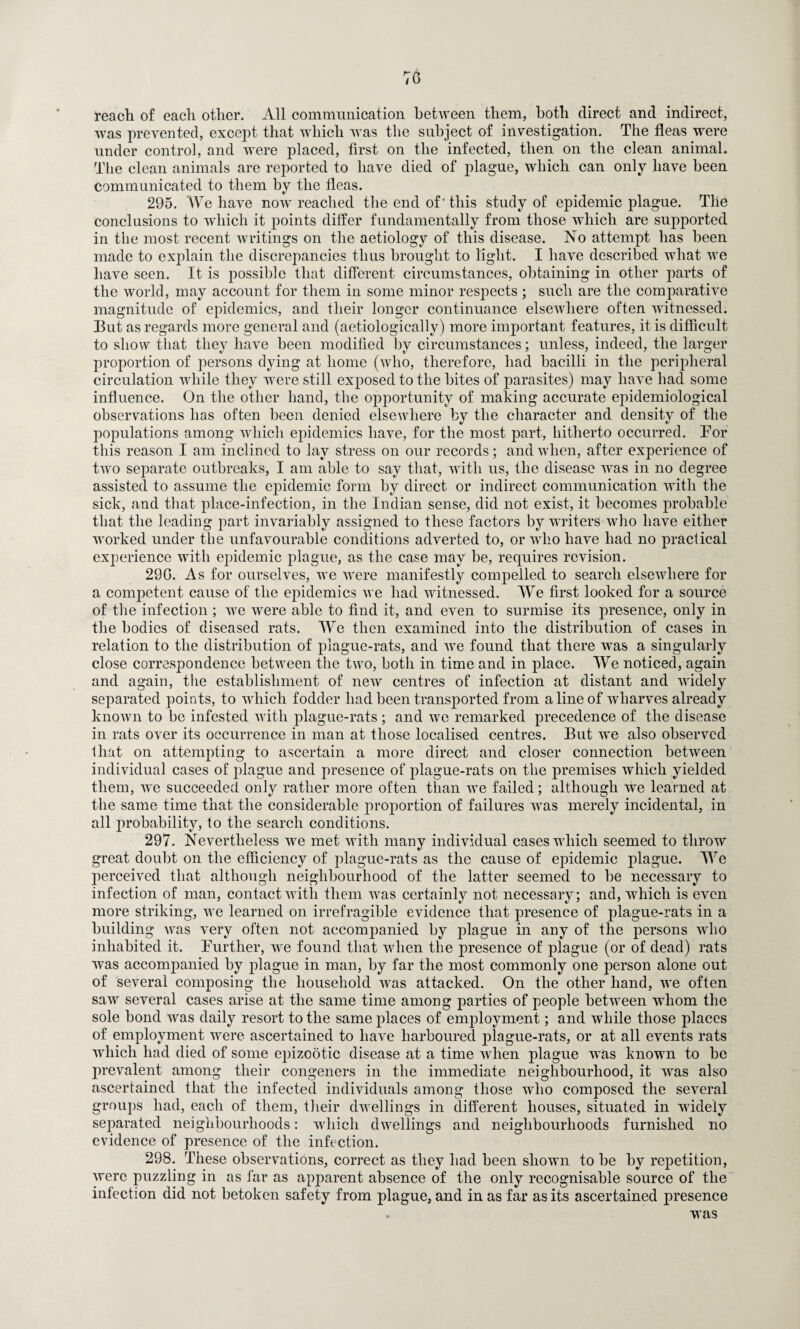 reach of each other. All communication between them, both direct and indirect, was prevented, except that which was the subject of investigation. The fleas were under control, and were placed, first on the infected, then on the clean animal. The clean animals are reported to have died of plague, which can only have been communicated to them by the fleas. 295. We have now reached the end of' this study of epidemic plague. Tlie conclusions to which it points differ fundamentally from those which are supported in the most recent writings on the aetiology of this disease. No attempt has been made to explain the discrepancies thus brought to light. I have described what we have seen. It is possible that different circumstances, obtaining in other parts of the world, may account for them in some minor respects ; such are the comparative magnitude of epidemics, and their longer continuance elsewhere often witnessed. But as regards more general and (aetiologically) more important features, it is difficult to show that they have been modified by circumstances; unless, indeed, the larger proportion of persons dying at home (who, therefore, had bacilli in the peripheral circulation while they were still exposed to the bites of parasites) may have had some influence. On the other hand, the opportunity of making accurate epidemiological observations has often been denied elsewhere by the character and density of the populations among which epidemics have, for the most part, hitherto occurred. Eor this reason I am inclined to lay stress on our records; and when, after experience of two separate outbreaks, I am able to say that, with us, the disease was in no degree assisted to assume the epidemic form by direct or indirect communication with the sick, and that place-infection, in the Indian sense, did not exist, it becomes probable that the leading part invariably assigned to these factors by writers who have either worked under the unfavourable conditions adverted to, or who have had no practical experience with epidemic plague, as the case may be, requires revision. 29G. As for ourselves, we were manifestly compelled to search elsewhere for a competent cause of the epidemics we had witnessed. We first looked for a source of the infection ; we were able to find it, and even to surmise its presence, only in the bodies of diseased rats. We then examined into the distribution of cases in relation to the distribution of plague-rats, and we found that there was a singularly close correspondence between the two, both in time and in place. We noticed, again and again, the establishment of new centres of infection at distant and widely separated points, to which fodder had been transported from a line of wharves already known to be infested with plague-rats ; and we remarked precedence of the disease in rats over its occurrence in man at those localised centres. But we also observed that on attempting to ascertain a more direct and closer connection between individual cases of plague and presence of plague-rats on the premises which yielded them, we succeeded only rather more often than we failed; although we learned at the same time that the considerable proportion of failures was merely incidental, in all probability, to the search conditions. 297. Nevertheless we met with many individual cases which seemed to throw great doubt on the efficiency of plague-rats as the cause of epidemic plague. We perceived that although neighbourhood of the latter seemed to be necessary to infection of man, contact with them was certainly not necessary; and, which is even more striking, we learned on irrefragible evidence that presence of plague-rats in a building was very often not accompanied by plague in any of the persons who inhabited it. Further, we found that when the presence of plague (or of dead) rats was accompanied by plague in man, by far the most commonly one person alone out of several composing the household was attacked. On the other hand, we often saw several cases arise at the same time among parties of people between whom the sole bond was daily resort to the same places of employment; and while those places of employment were ascertained to have harboured plague-rats, or at all events rats which had died of some epizootic disease at a time when plague was known to be prevalent among their congeners in the immediate neighbourhood, it was also ascertained that the infected individuals among those who composed the several groups had, each of them, their dwellings in different houses, situated in widely separated neighbourhoods: which dwellings and neighbourhoods furnished no evidence of presence of the infection. 298. These observations, correct as they had been shown to be by repetition, were puzzling in as far as apparent absence of the only recognisable source of the infection did not betoken safety from plague, and in as far as its ascertained presence was