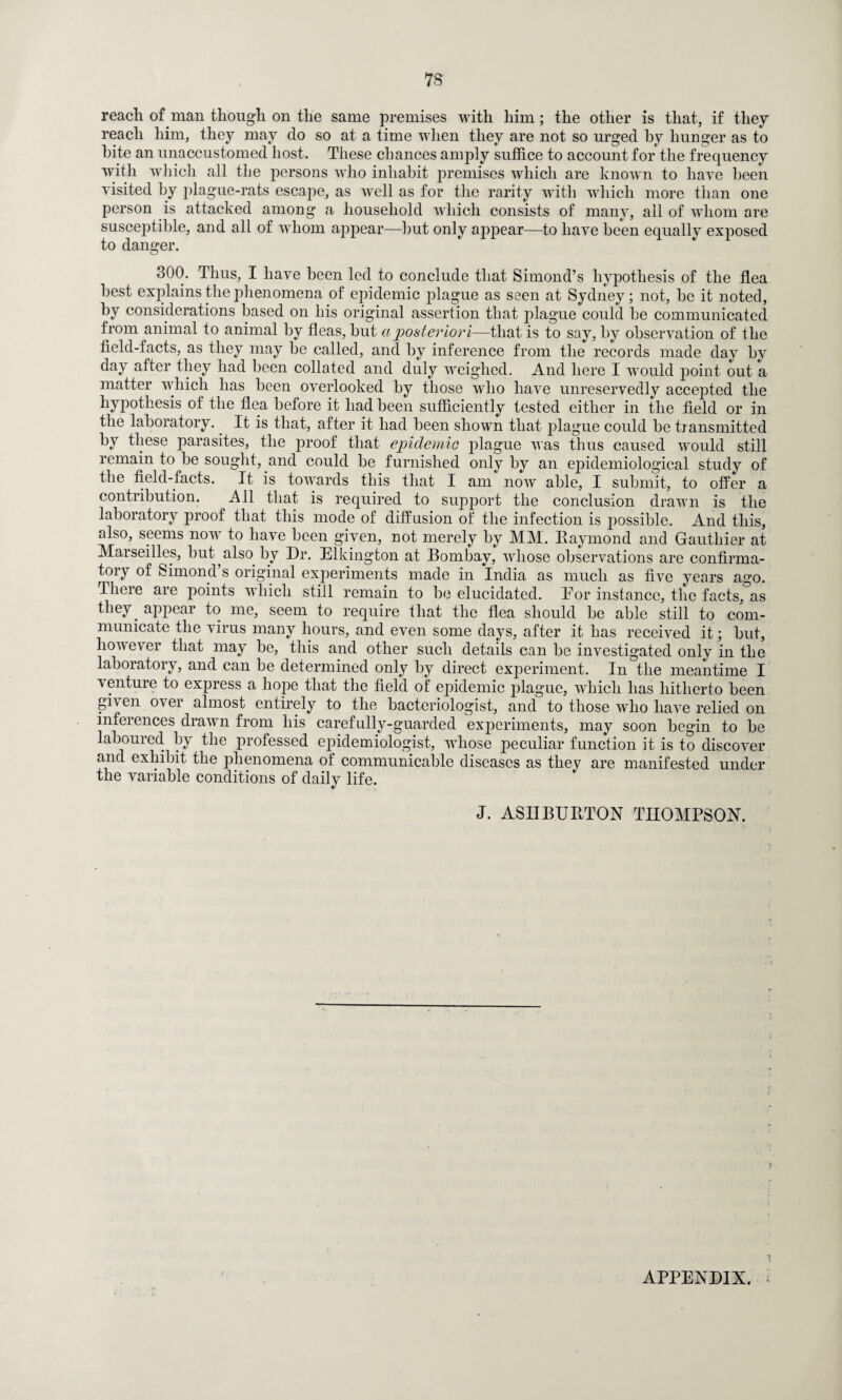 reach of man though on the same premises with him; the other is that, if they reach him, they may do so at a time when they are not so urged by hunger as to bite an unaccustomed host. These chances amply suffice to account for the frequency with which all the persons wdio inhabit premises which are known to have been visited by plague-rats escape, as well as for the rarity with which more than one person is attacked among a household which consists of many, ail of whom are susceptible, and all of whom appear—hut only appear—to have been equally exposed to danger. 300. Thus, I have been led to conclude that Simond’s hypothesis of the flea best explains the phenomena of epidemic plague as seen at Sydney; not, he it noted, by considerations based on his original assertion that plague could be communicated from animal to animal by fleas, hut a posteriori—that is to say, by observation of the field-facts, as they may be called, and by inference from the records made day by day after they had been collated and duly weighed. And here I would point out a matter which has been overlooked by those who have unreservedly accepted the hypothesis of the flea before it had been sufficiently tested either in the field or in the laboratory. It is that, after it had been shown that plague could be transmitted by these parasites, the proof that epidemic plague was thus caused would still remain to be sought, and could be furnished only by an epidemiological study of the field-facts. It is towards this that I am now able, I submit, to offer a contribution. All that is required to support the conclusion drawn is the laboratory proof that this mode of diffusion of the infection is possible. And this, also, seems now to have been given, not merely by MM. Raymond and Gauthier at Marseilles, but also by Dr. Elkington at Bombay, whose observations are confirma¬ tory of Simond’s original experiments made in India as much as five years ago. There are points which still remain to be elucidated. Eor instance, the facts, as they, appear to me, seem to require that the flea should be able still to com¬ municate the virus many hours, and even some days, after it has received it; but, however that may be, this and other such details can be investigated only in the laboratory, and can be determined only by direct experiment. In the meantime I venture to express a hope that the field of epidemic plague, which has hitherto been gi\en over almost entirely to the bacteriologist, and to those who have relied on inferences drawn from his carefully-guarded experiments, may soon begin to be laboured by the professed epidemiologist, whose peculiar function it is to discover and exhibit the phenomena of communicable diseases as they are manifested under the variable conditions of daily life. J. ASDBURTON THOMPSON. r APPENDIX