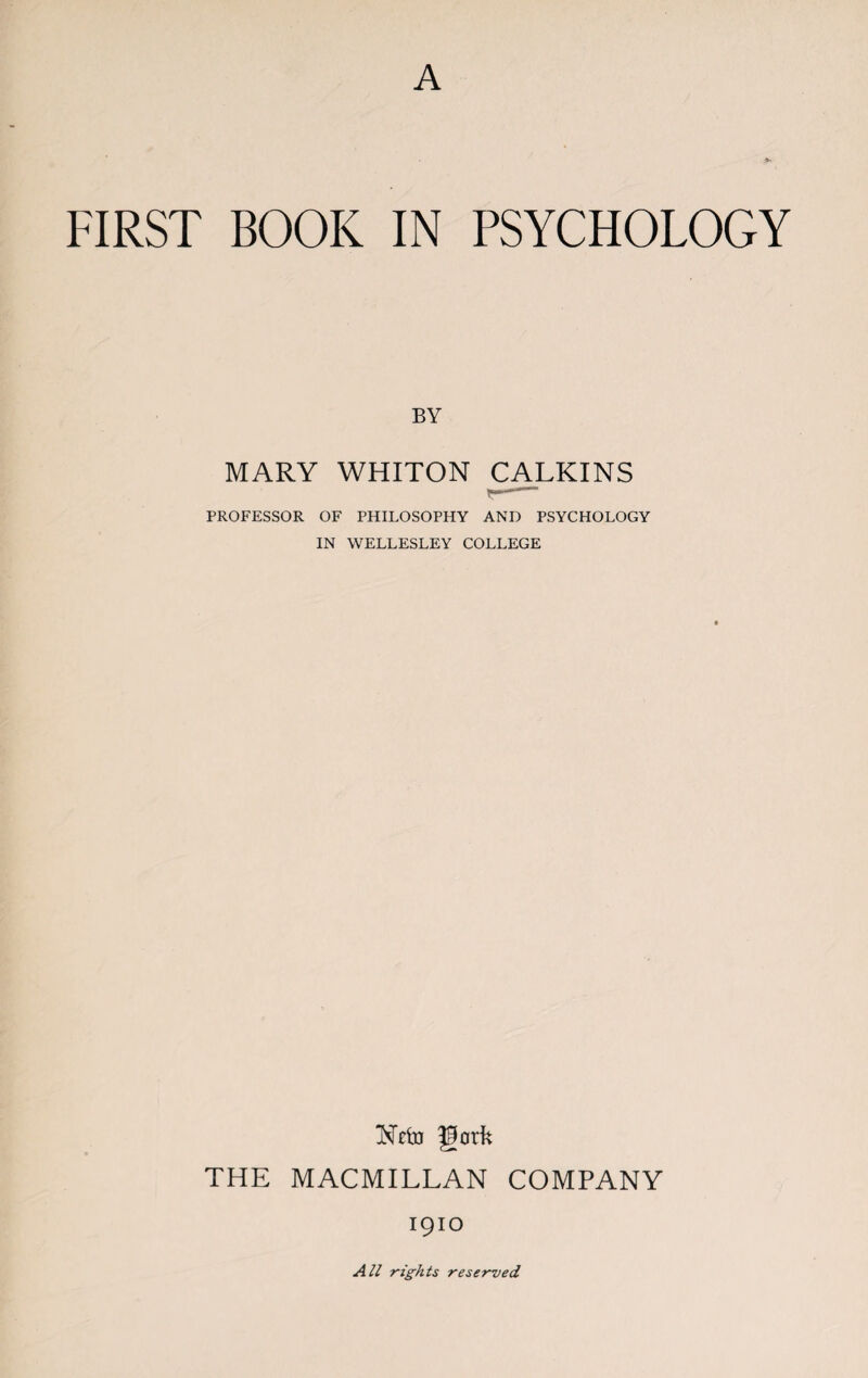 A FIRST BOOK IN PSYCHOLOGY BY MARY WHITON CALKINS PROFESSOR OF PHILOSOPHY AND PSYCHOLOGY IN WELLESLEY COLLEGE Nefo garfc THE MACMILLAN COMPANY 1910 All rights reserved