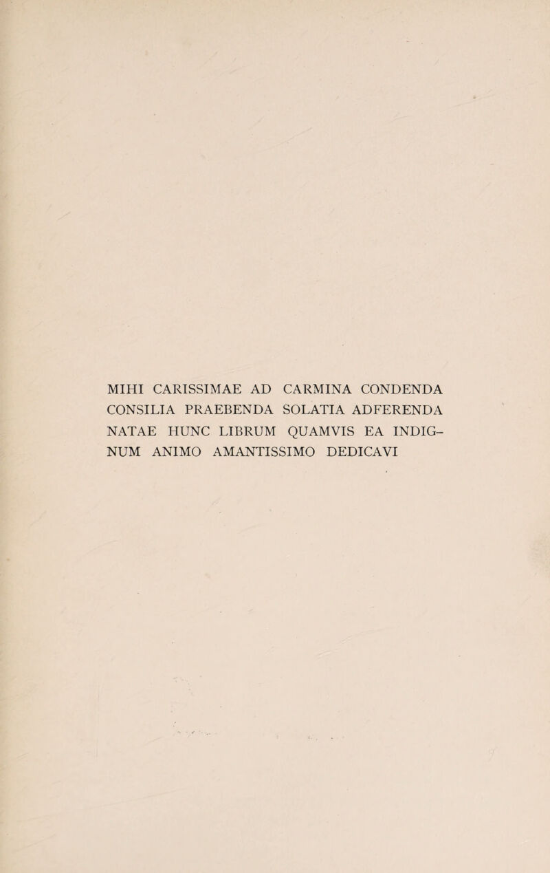 MIHI CARISSIMAE AD CARMINA CONDENDA CONSILIA PRAEBENDA SOLATIA ADFERENDA NiVTAE HUNC LIBRUM QUAMVIS EA INDIG- NUM ANIMO AMANTISSIMO DEDICAVI