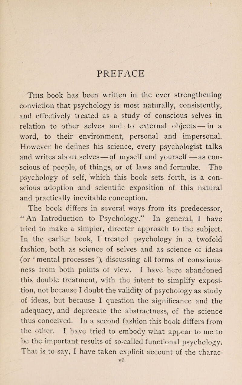 PREFACE This book has been written in the ever strengthening conviction that psychology is most naturally, consistently, and effectively treated as a study of conscious selves in relation to other selves and to external objects — in a word, to their environment, personal and impersonal. However he defines his science, every psychologist talks and writes about selves — of myself and yourself — as con¬ scious of people, of things, or of laws and formulae. The psychology of self, which this book sets forth, is a con¬ scious adoption and scientific exposition of this natural and practically inevitable conception. The book differs in several ways from its predecessor, “ An Introduction to Psychology.” In general, I have tried to make a simpler, directer approach to the subject. In the earlier book, I treated psychology in a twofold fashion, both as science of selves and as science of ideas (or ‘ mental processes ’), discussing all forms of conscious¬ ness from both points of view. I have here abandoned this double treatment, with the intent to simplify exposi¬ tion, not because I doubt the validity of psychology as study of ideas, but because I question the significance and the adequacy, and deprecate the abstractness, of the science thus conceived. In a second fashion this book differs from the other. I have tried to embody what appear to me to be the important results of so-called functional psychology. That is to say, I have taken explicit account of the charac-