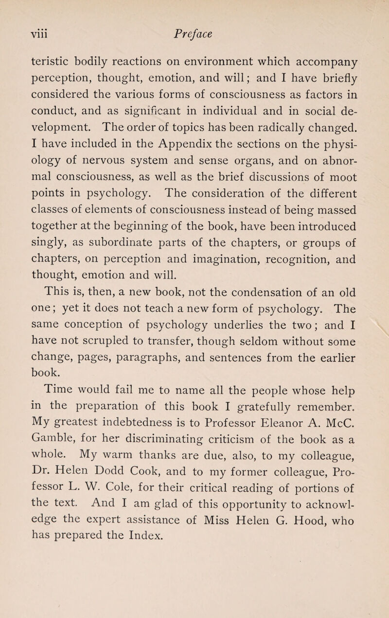 teristic bodily reactions on environment which accompany perception, thought, emotion, and will; and I have briefly considered the various forms of consciousness as factors in conduct, and as significant in individual and in social de¬ velopment The order of topics has been radically changed. I have included in the Appendix the sections on the physi¬ ology of nervous system and sense organs, and on abnor¬ mal consciousness, as well as the brief discussions of moot points in psychology. The consideration of the different classes of elements of consciousness instead of being massed together at the beginning of the book, have been introduced singly, as subordinate parts of the chapters, or groups of chapters, on perception and imagination, recognition, and thought, emotion and will. This is, then, a new book, not the condensation of an old one; yet it does not teach a new form of psychology. The same conception of psychology underlies the two; and I have not scrupled to transfer, though seldom without some change, pages, paragraphs, and sentences from the earlier book. Time would fail me to name all the people whose help in the preparation of this book I gratefully remember. My greatest indebtedness is to Professor Eleanor A. McC. Gamble, for her discriminating criticism of the book as a whole. My warm thanks are due, also, to my colleague, Dr. Helen Dodd Cook, and to my former colleague, Pro¬ fessor L. W. Cole, for their critical reading of portions of the text. And I am glad of this opportunity to acknowl¬ edge the expert assistance of Miss Helen G. Hood, who has prepared the Index.